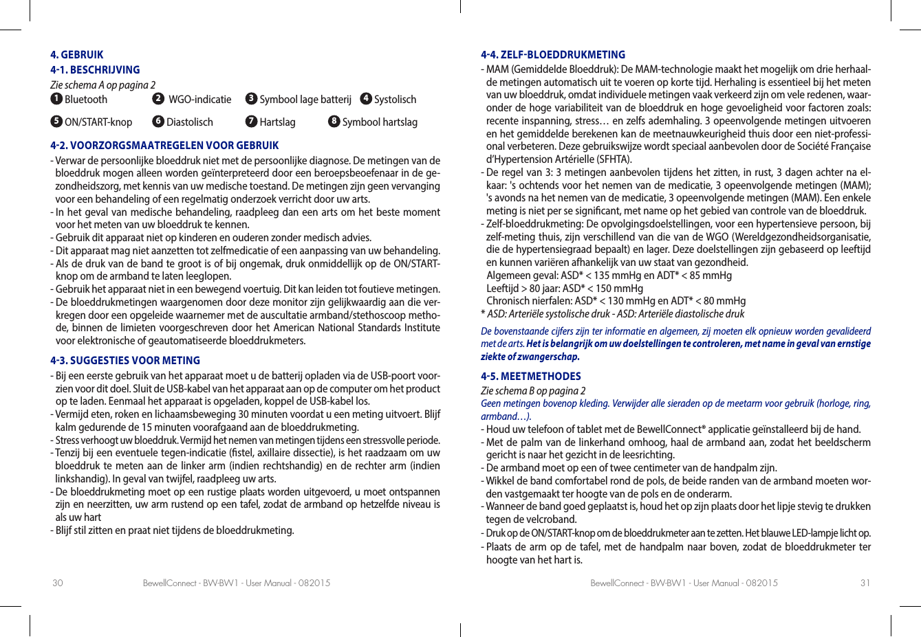 BewellConnect - BW-BW1 - User Manual - 082015 BewellConnect - BW-BW1 - User Manual - 08201530 314. GEBRUIK41. BESCHRIJVING Zie schema A op pagina 2 1 Bluetooth 2  WGO-indicatie  3 Symbool lage batterij   4 Systolisch5 ON/START-knop 6 Diastolisch 7 Hartslag           8 Symbool hartslag42. VOORZORGSMAATREGELEN VOOR GEBRUIK-  Verwar de persoonlijke bloeddruk niet met de persoonlijke diagnose. De metingen van de bloeddruk mogen alleen worden geïnterpreteerd door een beroepsbeoefenaar in de ge-zondheidszorg, met kennis van uw medische toestand. De metingen zijn geen vervanging voor een behandeling of een regelmatig onderzoek verricht door uw arts. -  In het geval van medische behandeling, raadpleeg dan een arts om het beste moment voor het meten van uw bloeddruk te kennen.-  Gebruik dit apparaat niet op kinderen en ouderen zonder medisch advies.-  Dit apparaat mag niet aanzetten tot zelfmedicatie of een aanpassing van uw behandeling.-  Als de druk van de band te groot is of bij ongemak, druk onmiddellijk op de ON/START-knop om de armband te laten leeglopen.-  Gebruik het apparaat niet in een bewegend voertuig. Dit kan leiden tot foutieve metingen.-  De bloeddrukmetingen waargenomen door deze monitor zijn gelijkwaardig aan die ver-kregen door een opgeleide waarnemer met de auscultatie armband/stethoscoop metho-de, binnen de limieten voorgeschreven door het American National Standards Institute voor elektronische of geautomatiseerde bloeddrukmeters.43. SUGGESTIES VOOR METING-  Bij een eerste gebruik van het apparaat moet u de batterij opladen via de USB-poort voor-zien voor dit doel. Sluit de USB-kabel van het apparaat aan op de computer om het product op te laden. Eenmaal het apparaat is opgeladen, koppel de USB-kabel los.-  Vermijd eten, roken en lichaamsbeweging 30 minuten voordat u een meting uitvoert. Blijf kalm gedurende de 15 minuten voorafgaand aan de bloeddrukmeting.-  Stress verhoogt uw bloeddruk. Vermijd het nemen van metingen tijdens een stressvolle periode.-  Tenzij bij een eventuele tegen-indicatie (stel, axillaire dissectie), is het raadzaam om uw bloeddruk te meten aan de linker arm (indien rechtshandig) en de rechter arm (indien linkshandig). In geval van twijfel, raadpleeg uw arts.-  De bloeddrukmeting moet op een rustige plaats worden uitgevoerd, u moet ontspannen zijn en neerzitten, uw arm rustend op een tafel, zodat de armband op hetzelfde niveau is als uw hart-  Blijf stil zitten en praat niet tijdens de bloeddrukmeting. 44. ZELFBLOEDDRUKMETING-  MAM (Gemiddelde Bloeddruk): De MAM-technologie maakt het mogelijk om drie herhaal-de metingen automatisch uit te voeren op korte tijd. Herhaling is essentieel bij het meten van uw bloeddruk, omdat individuele metingen vaak verkeerd zijn om vele redenen, waar-onder de hoge variabiliteit van de bloeddruk en hoge gevoeligheid voor factoren zoals: recente inspanning, stress… en zelfs ademhaling. 3 opeenvolgende metingen uitvoeren en het gemiddelde berekenen kan de meetnauwkeurigheid thuis door een niet-professi-onal verbeteren. Deze gebruikswijze wordt speciaal aanbevolen door de Société Française d’Hypertension Artérielle (SFHTA). -  De regel van 3: 3 metingen aanbevolen tijdens het zitten, in rust, 3 dagen achter na el-kaar: &apos;s ochtends voor het nemen van de medicatie, 3 opeenvolgende metingen (MAM); &apos;s avonds na het nemen van de medicatie, 3 opeenvolgende metingen (MAM). Een enkele meting is niet per se signicant, met name op het gebied van controle van de bloeddruk. -  Zelf-bloeddrukmeting: De opvolgingsdoelstellingen, voor een hypertensieve persoon, bij zelf-meting thuis, zijn verschillend van die van de WGO (Wereldgezondheidsorganisatie, die de hypertensiegraad bepaalt) en lager. Deze doelstellingen zijn gebaseerd op leeftijd en kunnen variëren afhankelijk van uw staat van gezondheid.   Algemeen geval:  ASD* &lt; 135 mmHg en ADT* &lt; 85 mmHg  Leeftijd &gt; 80 jaar: ASD* &lt; 150 mmHg  Chronisch nierfalen: ASD* &lt; 130 mmHg en ADT* &lt; 80 mmHg* ASD: Arteriële systolische druk - ASD: Arteriële diastolische drukDe bovenstaande cijfers zijn ter informatie en algemeen, zij moeten elk opnieuw worden gevalideerd met de arts. Het is belangrijk om uw doelstellingen te controleren, met name in geval van ernstige ziekte of zwangerschap.45. MEETMETHODES Zie schema B op pagina 2Geen metingen bovenop kleding. Verwijder alle sieraden op de meetarm voor gebruik (horloge, ring, armband…).-  Houd uw telefoon of tablet met de BewellConnect® applicatie geïnstalleerd bij de hand.-  Met de palm van de linkerhand omhoog, haal de armband aan, zodat het beeldscherm gericht is naar het gezicht in de leesrichting. -  De armband moet op een of twee centimeter van de handpalm zijn. -  Wikkel de band comfortabel rond de pols, de beide randen van de armband moeten wor-den vastgemaakt ter hoogte van de pols en de onderarm.-  Wanneer de band goed geplaatst is, houd het op zijn plaats door het lipje stevig te drukken tegen de velcroband.-  Druk op de ON/START-knop om de bloeddrukmeter aan te zetten. Het blauwe LED-lampje licht op.-   Plaats de arm op de tafel, met de handpalm naar boven, zodat de bloeddrukmeter ter hoogte van het hart is. 