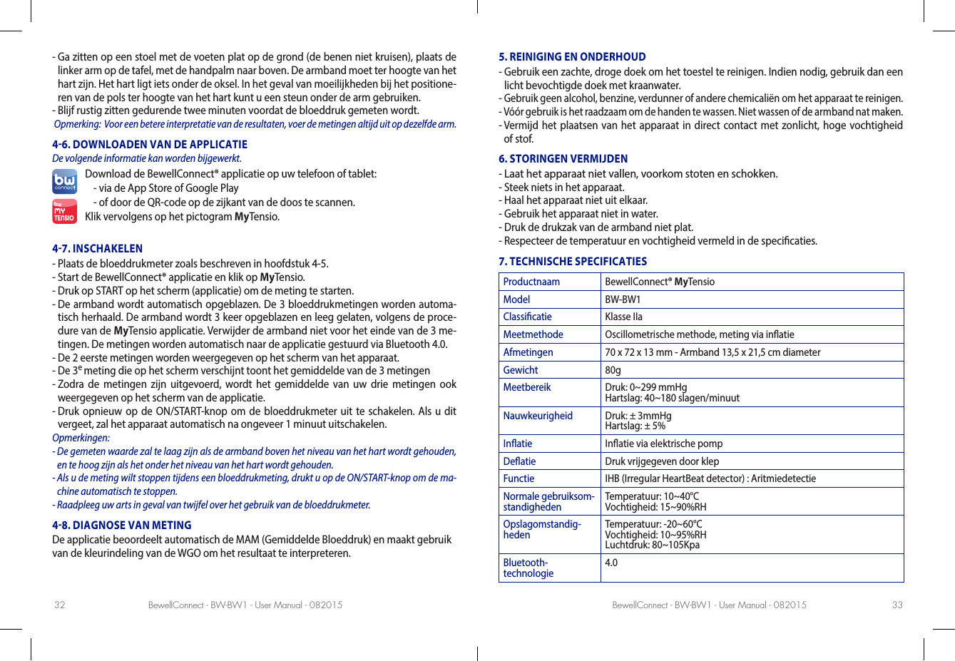 BewellConnect - BW-BW1 - User Manual - 082015 BewellConnect - BW-BW1 - User Manual - 08201532 33-  Ga zitten op een stoel met de voeten plat op de grond (de benen niet kruisen), plaats de linker arm op de tafel, met de handpalm naar boven. De armband moet ter hoogte van het hart zijn. Het hart ligt iets onder de oksel. In het geval van moeilijkheden bij het positione-ren van de pols ter hoogte van het hart kunt u een steun onder de arm gebruiken.-  Blijf rustig zitten gedurende twee minuten voordat de bloeddruk gemeten wordt. Opmerking:  Voor een betere interpretatie van de resultaten, voer de metingen altijd uit op dezelfde arm.46. DOWNLOADEN VAN DE APPLICATIE De volgende informatie kan worden bijgewerkt.Download de BewellConnect® applicatie op uw telefoon of tablet:- via de App Store of Google Play -  of door de QR-code op de zijkant van de doos te scannen.Klik vervolgens op het pictogram MyTensio.47. INSCHAKELEN-  Plaats de bloeddrukmeter zoals beschreven in hoofdstuk 4-5. -  Start de BewellConnect® applicatie en klik op MyTensio.-  Druk op START op het scherm (applicatie) om de meting te starten.-  De armband wordt automatisch opgeblazen. De 3 bloeddrukmetingen worden automa-tisch herhaald. De armband wordt 3 keer opgeblazen en leeg gelaten, volgens de proce-dure van de MyTensio applicatie. Verwijder de armband niet voor het einde van de 3 me-tingen. De metingen worden automatisch naar de applicatie gestuurd via Bluetooth 4.0.  -  De 2 eerste metingen worden weergegeven op het scherm van het apparaat.-  De 3e meting die op het scherm verschijnt toont het gemiddelde van de 3 metingen-  Zodra de metingen zijn uitgevoerd, wordt het gemiddelde van uw drie metingen ook weergegeven op het scherm van de applicatie.-  Druk opnieuw op de ON/START-knop om de bloeddrukmeter uit te schakelen. Als u dit vergeet, zal het apparaat automatisch na ongeveer 1 minuut uitschakelen.Opmerkingen: -  De gemeten waarde zal te laag zijn als de armband boven het niveau van het hart wordt gehouden, en te hoog zijn als het onder het niveau van het hart wordt gehouden.-  Als u de meting wilt stoppen tijdens een bloeddrukmeting, drukt u op de ON/START-knop om de ma-chine automatisch te stoppen. -  Raadpleeg uw arts in geval van twijfel over het gebruik van de bloeddrukmeter.48. DIAGNOSE VAN METINGDe applicatie beoordeelt automatisch de MAM (Gemiddelde Bloeddruk) en maakt gebruik van de kleurindeling van de WGO om het resultaat te interpreteren. 5. REINIGING EN ONDERHOUD-  Gebruik een zachte, droge doek om het toestel te reinigen. Indien nodig, gebruik dan een licht bevochtigde doek met kraanwater. -  Gebruik geen alcohol, benzine, verdunner of andere chemicaliën om het apparaat te reinigen. -  Vóór gebruik is het raadzaam om de handen te wassen. Niet wassen of de armband nat maken. -  Vermijd het plaatsen van het apparaat in direct contact met zonlicht, hoge vochtigheid of stof. 6. STORINGEN VERMIJDEN-  Laat het apparaat niet vallen, voorkom stoten en schokken. -  Steek niets in het apparaat.-  Haal het apparaat niet uit elkaar. -  Gebruik het apparaat niet in water.-  Druk de drukzak van de armband niet plat.-  Respecteer de temperatuur en vochtigheid vermeld in de specicaties.7. TECHNISCHE SPECIFICATIESProductnaam BewellConnect® MyTensioModel BW-BW1Classicatie Klasse IIaMeetmethode Oscillometrische methode, meting via inatieAfmetingen 70 x 72 x 13 mm - Armband 13,5 x 21,5 cm diameterGewicht 80gMeetbereik Druk: 0~299 mmHg Hartslag: 40~180 slagen/minuutNauwkeurigheid Druk: ± 3mmHg Hartslag: ± 5%Inatie Inatie via elektrische pompDeatie Druk vrijgegeven door klepFunctie IHB (Irregular HeartBeat detector) : AritmiedetectieNormale gebruiksom-standigheden Temperatuur: 10~40°C Vochtigheid: 15~90%RHOpslagomstandig-heden Temperatuur: -20~60°C Vochtigheid: 10~95%RH Luchtdruk: 80~105KpaBluetooth- technologie 4.0