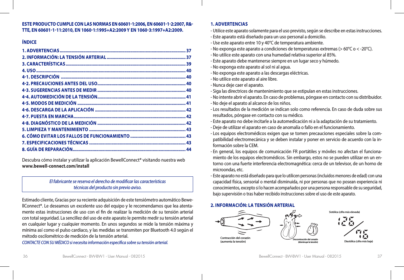 BewellConnect - BW-BW1 - User Manual - 082015 BewellConnect - BW-BW1 - User Manual - 08201536 37ESTE PRODUCTO CUMPLE CON LAS NORMAS EN 606011:2006, EN 6060112:2007, R&amp;TTE, EN 60601111:2010, EN 10601:1995+A2:2009 Y EN 10603:1997+A2:2009.ÍNDICEDescubra cómo instalar y utilizar la aplicación BewellConnect® visitando nuestra webwww.bewell-connect.com/installEl fabricante se reserva el derecho de modicar las características  técnicas del producto sin previo aviso.Estimado cliente, Gracias por su reciente adquisición de este tensiómetro automático Bewe-llConnect®. Le deseamos un excelente uso del equipo y le recomendamos que lea atenta-mente estas instrucciones de uso con el n de realizar la medición de su tensión arterial con total seguridad. La sencillez del uso de este aparato le permite medir su tensión arterial en cualquier lugar y cualquier momento. En unos segundos se mide la tensión máxima y mínima así como el pulso cardiaco, y las medidas se transmiten por Bluetooth 4.0 según el método oscilométrico de medición de la tensión arterial. CONTACTE CON SU MÉDICO si necesita información especíca sobre su tensión arterial.1. ADVERTENCIAS-  Utilice este aparato solamente para el uso previsto, según se describe en estas instrucciones.-  Este aparato está diseñado para un uso personal a domicilio.-  Use este aparato entre 10 y 40°C de temperatura ambiente.-  No exponga este aparato a condiciones de temperaturas extremas (&gt; 60°C o &lt; -20°C).-  No utilice este aparato con una humedad relativa superior al 85%.-  Este aparato debe mantenerse siempre en un lugar seco y húmedo.-  No exponga este aparato al sol ni al agua.-  No exponga este aparato a las descargas eléctricas.-  No utilice este aparato al aire libre.-  Nunca deje caer el aparato.-  Siga las directrices de mantenimiento que se estipulan en estas instrucciones.-  No intente abrir el aparato. En caso de problemas, póngase en contacto con su distribuidor.-  No deje el aparato al alcance de los niños.-  Los resultados de la medición se indican solo como referencia. En caso de duda sobre sus resultados, póngase en contacto con su médico.-  Este aparato no debe incitarle a la automedicación ni a la adaptación de su tratamiento.-  Deje de utilizar el aparato en caso de anomalía o fallo en el funcionamiento.-  Los equipos electromédicos exigen que se tomen precauciones especiales sobre la com-patibilidad electromecánica y se deben instalar y poner en servicio de acuerdo con la in-formación sobre la CEM.-  En general, los equipos de comunicación FR portátiles y móviles no afectan el funciona-miento de los equipos electromédicos. Sin embargo, estos no se pueden utilizar en un en-torno con una fuerte interferencia electromagnética: cerca de un televisor, de un horno de microondas, etc.-  Este aparato no está diseñado para que lo utilicen personas (incluidos menores de edad) con una capacidad física, sensorial o mental disminuida, ni por personas que no posean experiencia ni conocimientos, excepto si lo hacen acompañados por una persona responsable de su seguridad, bajo supervisión o tras haber recibido instrucciones sobre el uso de este aparato.2. INFORMACIÓN: LA TENSIÓN ARTERIALContracción del corazón(aumenta la tensión) Descontracción del corazón(disminuye la tensión)Sistólica (cifra más elevada)Diastólica (cifra más baja)1. ADVERTENCIAS ........................................................................................................... 372. INFORMACIÓN: LA TENSIÓN ARTERIAL ................................................................... 373. CARACTERÍSTICAS ...................................................................................................... 394. USO ............................................................................................................................... 4041. DESCRIPCIÓN  .......................................................................................................... 4042. PRECAUCIONES ANTES DEL USO ...........................................................................4043. SUGERENCIAS ANTES DE MEDIR ...........................................................................4044. AUTOMEDICIÓN DE LA TENSIÓN ...........................................................................4145. MODOS DE MEDICIÓN  ............................................................................................4146. DESCARGA DE LA APLICACIÓN .............................................................................4247. PUESTA EN MARCHA ............................................................................................... 4248. DIAGNÓSTICO DE LA MEDICIÓN ...........................................................................425. LIMPIEZA Y MANTENIMIENTO .................................................................................. 436. CÓMO EVITAR LOS FALLOS DE FUNCIONAMIENTO ............................................... 437. ESPECIFICACIONES TÉCNICAS ..................................................................................438. GUÍA DE REPARACIÓN ................................................................................................44