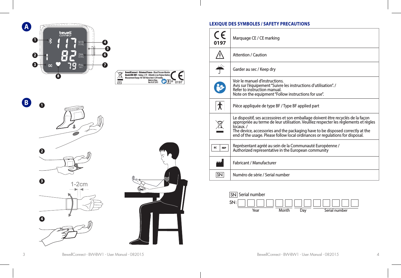 BewellConnect - BW-BW1 - User Manual - 082015 BewellConnect - BW-BW1 - User Manual - 0820153 4ABLEXIQUE DES SYMBOLES / SAFETY PRECAUTIONS0197Marquage CE / CE markingAttention / CautionGarder au sec / Keep dryVoir le manuel d’instructions. Avis sur l’équipement “Suivre les instructions d’utilisation”. / Refer to instruction manual.Note on the equipment “Follow instructions for use”.Pièce appliquée de type BF / Type BF applied partLe dispositif, ses accessoires et son emballage doivent être recyclés de la façon  appropriée au terme de leur utilisation. Veuillez respecter les règlements et règles locaux. /  The device, accessories and the packaging have to be disposed correctly at the end of the usage. Please follow local ordinances or regulations for disposal.EC REPReprésentant agréé au sein de la Communauté Européenne /  Authorized representative in the European communityFabricant / ManufacturerSNNuméro de série / Serial numberYear Month DaySerial numberSNSN :Serial numberSNBewellConnect - Visiomed France - Blood Pressure MonitorModel:BW-BW1 - Rating: 3.7V - 300mAh Li-ion Polymer BatteryMeasurement Range: 40-180 Pulses/min 0-299 mmHgMade in China Rev.16.07.20150197SPEC. TYPE: MODEL AFFECTED:  BW-BA1_RATING-LABEL_092014 TO                                                              ATTN.PREP. BY                                                   APPROVED. BY  SPEC. NO.   DATE   19/09/14MODIFY012341:1764523811-2cm1324