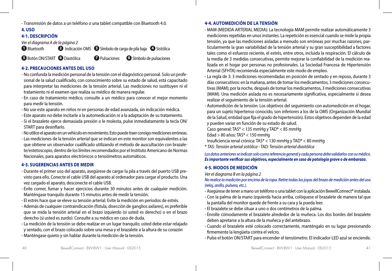 BewellConnect - BW-BW1 - User Manual - 082015 BewellConnect - BW-BW1 - User Manual - 08201540 41-  Transmisión de datos a un teléfono o una tablet compatible con Bluetooth 4.0.4. USO41. DESCRIPCIÓN Ver el diagrama A de la página 2 1 Bluetooth 2  Indicación OMS  3 Símbolo de carga de pila baja  4 Sistólica5 Botón ON/START 6 Diastólica 7 Pulsaciones        8 Símbolo de pulsaciones42. PRECAUCIONES ANTES DEL USO-  No confunda la medición personal de la tensión con el diagnóstico personal. Solo un profe-sional de la salud cualicado, con conocimiento sobre su estado de salud, está capacitado para interpretar las mediciones de la tensión arterial. Las mediciones no sustituyen ni el tratamiento ni el examen que realiza su médico de manera regular. -  En caso de tratamiento médico, consulte a un médico para conocer el mejor momento para medir la tensión.-  No use este aparato en niños ni en personas de edad avanzada, sin indicación médica.-  Este aparato no debe incitarle a la automedicación ni a la adaptación de su tratamiento.-  Si el brazalete ejerce demasiada presión o le molesta, pulse inmediatamente la tecla ON/START para desinarlo.-  No utilice el aparato en un vehículo en movimiento. Esto puede traer consigo mediciones erróneas.-  Las mediciones de la tensión arterial que se indican en este monitor son equivalentes a las que obtiene un observador cualicado utilizando el método de auscultación con brazale-te/estetoscopio, dentro de los límites recomendados por el Instituto Americano de Normas Nacionales, para aparatos electrónicos o tensiómetros automáticos.43. SUGERENCIAS ANTES DE MEDIR-  Durante el primer uso del aparato, asegúrese de cargar la pila a través del puerto USB pre-visto para ello. Conecte el cable USB del aparato al ordenador para cargar el producto. Una vez cargado el aparato, desconecte el cable USB.-  Evite comer, fumar y hacer ejercicios durante 30 minutos antes de cualquier medición. Manténgase tranquilo durante 15 minutos antes de medir la tensión.-  El estrés hace que se eleve su tensión arterial. Evite la medición en periodos de estrés.-  Además de cualquier contraindicación (fístula, disección de ganglios axilares), es preferible que se mida la tensión arterial en el brazo izquierdo (si usted es derecho) o en el brazo derecho (si usted es zurdo). Consulte a su médico en caso de duda.-  La medición de la tensión se debe realizar en un lugar tranquilo; usted debe estar relajado y sentado, con el brazo colocado sobre una mesa y el brazalete a la altura de su corazón-  Manténgase quieto y sin hablar durante la medición de la tensión. 44. AUTOMEDICIÓN DE LA TENSIÓN-  MAM (MEDIDA ARTERIAL MEDIA): La tecnología MAM permite realizar automáticamente 3 mediciones repetidas en unos instantes. La repetición es esencial cuando se mide la propia tensión, ya que las mediciones aisladas a menudo son erróneas por muchas razones, par-ticularmente la gran variabilidad de la tensión arterial y su gran susceptibilidad a factores tales como el esfuerzo reciente, el estrés, entre otros, incluida la respiración. El cálculo de la media de 3 medidas consecutivas, permite mejorar la conabilidad de la medición rea-lizada en el hogar por personas no profesionales. La Sociedad Francesa de Hipertensión Arterial (SFHTA) recomienda especialmente este modo de empleo. -  La regla de 3: 3 mediciones recomendadas en posición de sentado y en reposo, durante 3 días consecutivos: en la mañana, antes de tomar los medicamentos, 3 mediciones consecu-tivas (MAM); por la noche, después de tomar los medicamentos, 3 mediciones consecutivas (MAM). Una medición aislada no es necesariamente signicativa, especialmente si desea realizar el seguimiento de la tensión arterial. -  Automedición de la tensión: Los objetivos del seguimiento con automedición en el hogar, para un sujeto hipertenso conocido, son inferiores a los de la OMS (Organización Mundial de la Salud, entidad que ja el grado de hipertensión). Estos objetivos dependen de la edad y pueden variar en función de su estado de salud.   Caso general:  TAS* &lt; 135 mmHg y TAD* &lt; 85 mmHg  Edad &gt; 80 años: TAS* &lt; 150 mmHg  Insuciencia renal crónica: TAS* &lt; 130 mmHg y TAD* &lt; 80 mmHg* TAS: Tensión arterial sistólica - TAD: Tensión arterial diastólicaLos datos anteriores se indican solo como referencia general y cada persona debe validarlos con su médico. Es importante vericar sus objetivos, especialmente en caso de patología grave o de embarazo.45. MODOS DE MEDICIÓN Ver el diagrama B en la página 2No realice la medición por encima de la ropa. Retire todas las joyas del brazo de medición antes del uso (reloj, anillo, pulsera, etc.).-  Asegúrese de tener a mano un teléfono o una tablet con la aplicación BewellConnect® instalada.-  Con la palma de la mano izquierda hacia arriba, colóquese el brazalete de manera tal que la pantalla del monitor quede de frente a su cara y la pueda leer. -  El brazalete se debe situar a uno o dos centímetros de la palma. -  Enrolle cómodamente el brazalete alrededor de la muñeca. Los dos bordes del brazalete deben apretarse a la altura de la muñeca y del antebrazo.-  Cuando el brazalete esté colocado correctamente, manténgalo en su lugar presionando rmemente la lengüeta contra el velcro.-  Pulse el botón ON/START para encender el tensiómetro. El indicador LED azul se enciende.