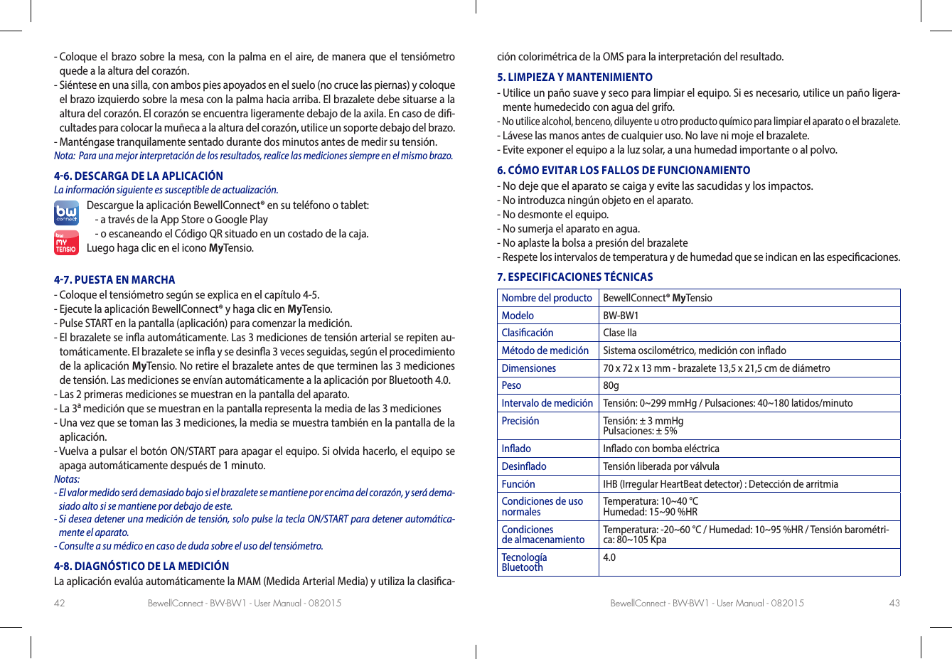 BewellConnect - BW-BW1 - User Manual - 082015 BewellConnect - BW-BW1 - User Manual - 08201542 43-  Coloque el brazo sobre la mesa, con la palma en el aire, de manera que el tensiómetro quede a la altura del corazón. -  Siéntese en una silla, con ambos pies apoyados en el suelo (no cruce las piernas) y coloque el brazo izquierdo sobre la mesa con la palma hacia arriba. El brazalete debe situarse a la altura del corazón. El corazón se encuentra ligeramente debajo de la axila. En caso de di-cultades para colocar la muñeca a la altura del corazón, utilice un soporte debajo del brazo.-  Manténgase tranquilamente sentado durante dos minutos antes de medir su tensión.Nota:  Para una mejor interpretación de los resultados, realice las mediciones siempre en el mismo brazo.46. DESCARGA DE LA APLICACIÓN La información siguiente es susceptible de actualización.Descargue la aplicación BewellConnect® en su teléfono o tablet:-  a través de la App Store o Google Play -  o escaneando el Código QR situado en un costado de la caja.Luego haga clic en el icono MyTensio.47. PUESTA EN MARCHA-  Coloque el tensiómetro según se explica en el capítulo 4-5. -  Ejecute la aplicación BewellConnect® y haga clic en MyTensio.-  Pulse START en la pantalla (aplicación) para comenzar la medición.-  El brazalete se ina automáticamente. Las 3 mediciones de tensión arterial se repiten au-tomáticamente. El brazalete se ina y se desina 3 veces seguidas, según el procedimiento de la aplicación MyTensio. No retire el brazalete antes de que terminen las 3 mediciones de tensión. Las mediciones se envían automáticamente a la aplicación por Bluetooth 4.0.  -  Las 2 primeras mediciones se muestran en la pantalla del aparato.-  La 3a medición que se muestran en la pantalla representa la media de las 3 mediciones-  Una vez que se toman las 3 mediciones, la media se muestra también en la pantalla de la aplicación.-  Vuelva a pulsar el botón ON/START para apagar el equipo. Si olvida hacerlo, el equipo se apaga automáticamente después de 1 minuto.Notas: -  El valor medido será demasiado bajo si el brazalete se mantiene por encima del corazón, y será dema-siado alto si se mantiene por debajo de este.-  Si desea detener una medición de tensión, solo pulse la tecla ON/START para detener automática-mente el aparato. -  Consulte a su médico en caso de duda sobre el uso del tensiómetro.48. DIAGNÓSTICO DE LA MEDICIÓNLa aplicación evalúa automáticamente la MAM (Medida Arterial Media) y utiliza la clasica-ción colorimétrica de la OMS para la interpretación del resultado. 5. LIMPIEZA Y MANTENIMIENTO-  Utilice un paño suave y seco para limpiar el equipo. Si es necesario, utilice un paño ligera-mente humedecido con agua del grifo. -  No utilice alcohol, benceno, diluyente u otro producto químico para limpiar el aparato o el brazalete. -  Lávese las manos antes de cualquier uso. No lave ni moje el brazalete. -  Evite exponer el equipo a la luz solar, a una humedad importante o al polvo. 6. CÓMO EVITAR LOS FALLOS DE FUNCIONAMIENTO-  No deje que el aparato se caiga y evite las sacudidas y los impactos. -  No introduzca ningún objeto en el aparato.-  No desmonte el equipo. -  No sumerja el aparato en agua.-  No aplaste la bolsa a presión del brazalete-  Respete los intervalos de temperatura y de humedad que se indican en las especicaciones.7. ESPECIFICACIONES TÉCNICASNombre del producto BewellConnect® MyTensioModelo BW-BW1Clasicación Clase IIaMétodo de medición Sistema oscilométrico, medición con inadoDimensiones 70 x 72 x 13 mm - brazalete 13,5 x 21,5 cm de diámetroPeso 80gIntervalo de medición Tensión: 0~299 mmHg / Pulsaciones: 40~180 latidos/minutoPrecisión Tensión: ± 3 mmHg Pulsaciones: ± 5%Inado Inado con bomba eléctricaDesinado Tensión liberada por válvulaFunción IHB (Irregular HeartBeat detector) : Detección de arritmiaCondiciones de uso normales Temperatura: 10~40 °C Humedad: 15~90 %HRCondiciones  de almacenamiento Temperatura: -20~60 °C / Humedad: 10~95 %HR / Tensión barométri-ca: 80~105 KpaTecnología  Bluetooth 4.0