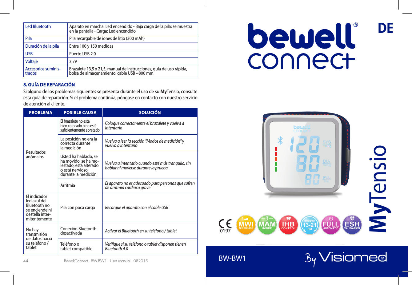 BewellConnect - BW-BW1 - User Manual - 082015 BewellConnect - BW-BW1 - User Manual - 08201544 45Led Bluetooth Aparato en marcha: Led encendido - Baja carga de la pila: se muestra en la pantalla - Carga: Led encendidoPila Pila recargable de iones de litio (300 mAh)Duración de la pila Entre 100 y 150 medidasUSB Puerto USB 2.0Voltaje 3.7VAccesorios suminis-trados Brazalete 13,5 x 21,5, manual de instrucciones, guía de uso rápida, bolsa de almacenamiento, cable USB ~800 mm8. GUÍA DE REPARACIÓNSi alguno de los problemas siguientes se presenta durante el uso de su MyTensio, consulte esta guía de reparación. Si el problema continúa, póngase en contacto con nuestro servicio de atención al cliente.PROBLEMA POSIBLE CAUSA SOLUCIÓNResultados  anómalosEl brazalete no está bien colocado o no está sucientemente apretadoColoque correctamente el brazalete y vuelva a intentarlo La posición no era la correcta durante  la mediciónVuelva a leer la sección &quot;Modos de medición&quot; y vuelva a intentarloUsted ha hablado, se ha movido, se ha mo-lestado, está alterado o está nervioso durante la mediciónVuelva a intentarlo cuando esté más tranquilo, sin hablar ni moverse durante la prueba Arritmia  El aparato no es adecuado para personas que sufren de arritmia cardiaca graveEl indicador led azul del Bluetooth no se enciende ni destella inter-mitentementePila con poca carga Recargue el aparato con el cable USBNo hay transmisión de datos hacia su teléfono / tabletConexión Bluetooth desactivada Activar el Bluetooth en su teléfono / tabletTeléfono o  tablet compatible Verique si su teléfono o tablet disponen tienen  Bluetooth 4.0DEBW-BW1MyTensio0197BW-BW1