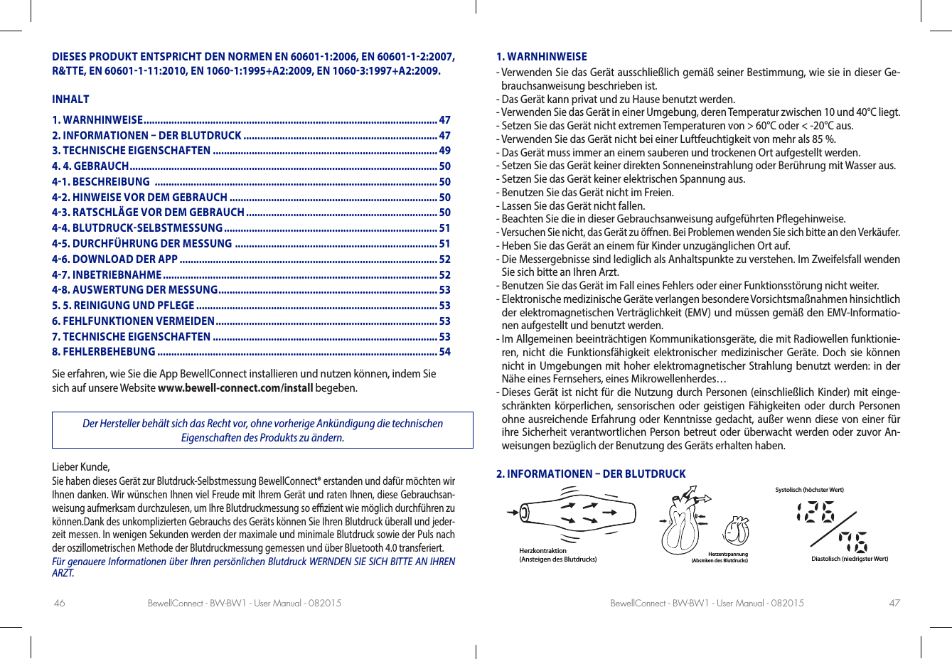 BewellConnect - BW-BW1 - User Manual - 082015 BewellConnect - BW-BW1 - User Manual - 08201546 47DIESES PRODUKT ENTSPRICHT DEN NORMEN EN 606011:2006, EN 6060112:2007, R&amp;TTE, EN 60601111:2010, EN 10601:1995+A2:2009, EN 10603:1997+A2:2009.INHALTSie erfahren, wie Sie die App BewellConnect installieren und nutzen können, indem Sie sich auf unsere Website www.bewell-connect.com/install begeben.Der Hersteller behält sich das Recht vor, ohne vorherige Ankündigung die technischen Eigenschaften des Produkts zu ändern.Lieber Kunde,Sie haben dieses Gerät zur Blutdruck-Selbstmessung BewellConnect® erstanden und dafür möchten wir Ihnen danken. Wir wünschen Ihnen viel Freude mit Ihrem Gerät und raten Ihnen, diese Gebrauchsan-weisung aufmerksam durchzulesen, um Ihre Blutdruckmessung so ezient wie möglich durchführen zu können.Dank des unkomplizierten Gebrauchs des Geräts können Sie Ihren Blutdruck überall und jeder-zeit messen. In wenigen Sekunden werden der maximale und minimale Blutdruck sowie der Puls nach der oszillometrischen Methode der Blutdruckmessung gemessen und über Bluetooth 4.0 transferiert.Für genauere Informationen über Ihren persönlichen Blutdruck WERNDEN SIE SICH BITTE AN IHREN ARZT.1. WARNHINWEISE-  Verwenden Sie das Gerät ausschließlich gemäß seiner Bestimmung, wie sie in dieser Ge-brauchsanweisung beschrieben ist.-  Das Gerät kann privat und zu Hause benutzt werden. -  Verwenden Sie das Gerät in einer Umgebung, deren Temperatur zwischen 10 und 40°C liegt.-  Setzen Sie das Gerät nicht extremen Temperaturen von &gt; 60°C oder &lt; -20°C aus.-  Verwenden Sie das Gerät nicht bei einer Luftfeuchtigkeit von mehr als 85 %.-  Das Gerät muss immer an einem sauberen und trockenen Ort aufgestellt werden.-  Setzen Sie das Gerät keiner direkten Sonneneinstrahlung oder Berührung mit Wasser aus.-  Setzen Sie das Gerät keiner elektrischen Spannung aus.-  Benutzen Sie das Gerät nicht im Freien.-  Lassen Sie das Gerät nicht fallen.-  Beachten Sie die in dieser Gebrauchsanweisung aufgeführten Pegehinweise.-  Versuchen Sie nicht, das Gerät zu önen. Bei Problemen wenden Sie sich bitte an den Verkäufer.-  Heben Sie das Gerät an einem für Kinder unzugänglichen Ort auf.-  Die Messergebnisse sind lediglich als Anhaltspunkte zu verstehen. Im Zweifelsfall wenden Sie sich bitte an Ihren Arzt.-  Benutzen Sie das Gerät im Fall eines Fehlers oder einer Funktionsstörung nicht weiter.-  Elektronische medizinische Geräte verlangen besondere Vorsichtsmaßnahmen hinsichtlich der elektromagnetischen Verträglichkeit (EMV) und müssen gemäß den EMV-Informatio-nen aufgestellt und benutzt werden.-  Im Allgemeinen beeinträchtigen Kommunikationsgeräte, die mit Radiowellen funktionie-ren, nicht die Funktionsfähigkeit elektronischer medizinischer Geräte. Doch sie können nicht in Umgebungen mit hoher elektromagnetischer Strahlung benutzt werden: in der Nähe eines Fernsehers, eines Mikrowellenherdes…-  Dieses Gerät ist nicht für die Nutzung durch Personen (einschließlich Kinder) mit einge-schränkten körperlichen, sensorischen oder geistigen Fähigkeiten oder durch Personen ohne ausreichende Erfahrung oder Kenntnisse gedacht, außer wenn diese von einer für ihre Sicherheit verantwortlichen Person betreut oder überwacht werden oder zuvor An-weisungen bezüglich der Benutzung des Geräts erhalten haben.2. INFORMATIONEN  DER BLUTDRUCKHerzkontraktion(Ansteigen des Blutdrucks) Herzentspannung(Absinken des Blutdrucks)Systolisch (höchster Wert)Diastolisch (niedrigster Wert)1. WARNHINWEISE .......................................................................................................... 472. INFORMATIONEN  DER BLUTDRUCK ...................................................................... 473. TECHNISCHE EIGENSCHAFTEN .................................................................................494. 4. GEBRAUCH ............................................................................................................... 5041. BESCHREIBUNG  ...................................................................................................... 5042. HINWEISE VOR DEM GEBRAUCH ...........................................................................5043. RATSCHLÄGE VOR DEM GEBRAUCH ..................................................................... 5044. BLUTDRUCKSELBSTMESSUNG ............................................................................. 5145. DURCHFÜHRUNG DER MESSUNG  .........................................................................5146. DOWNLOAD DER APP ............................................................................................. 5247. INBETRIEBNAHME ................................................................................................... 5248. AUSWERTUNG DER MESSUNG ............................................................................... 535. 5. REINIGUNG UND PFLEGE ....................................................................................... 536. FEHLFUNKTIONEN VERMEIDEN ................................................................................537. TECHNISCHE EIGENSCHAFTEN .................................................................................538. FEHLERBEHEBUNG ..................................................................................................... 54