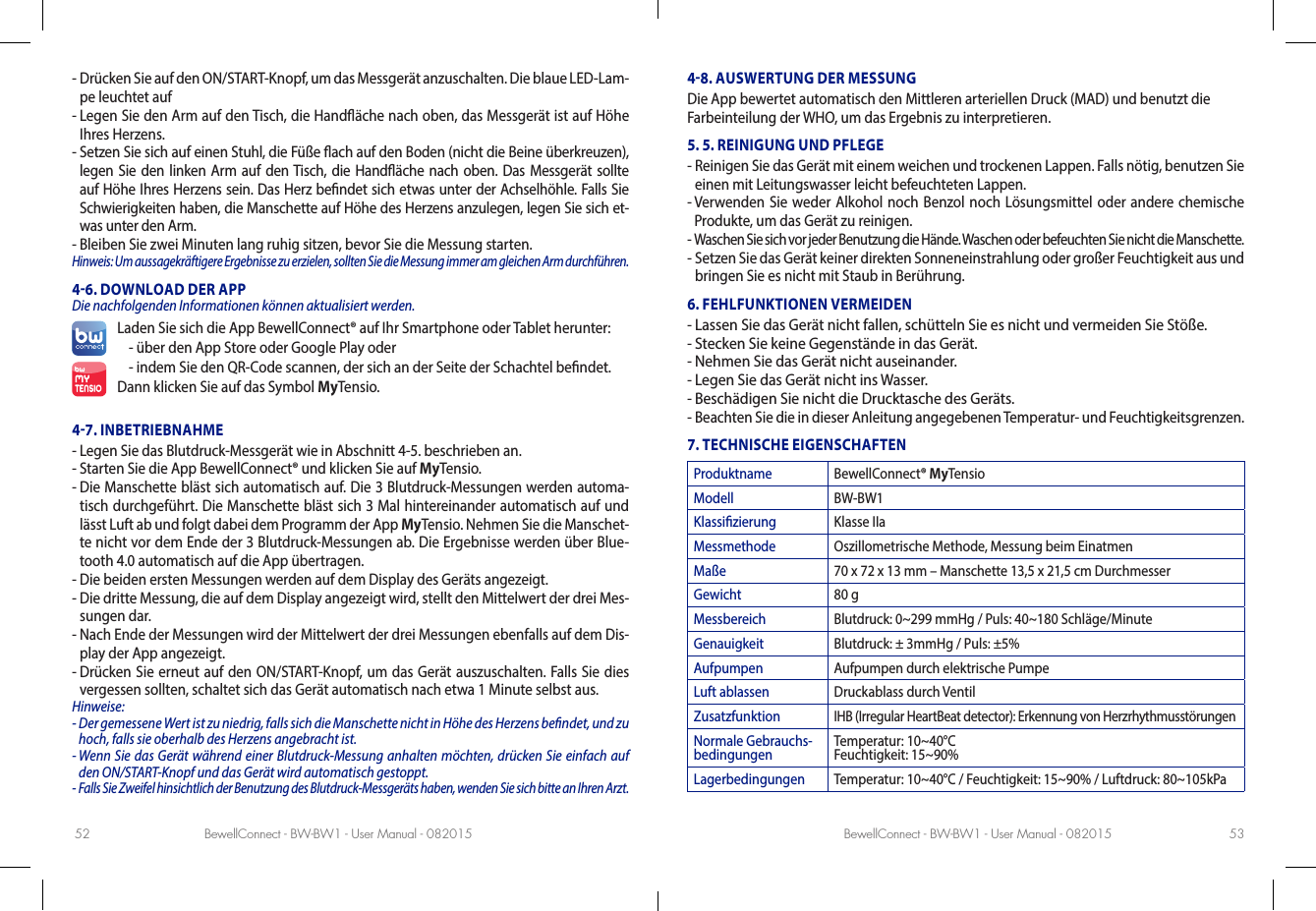 BewellConnect - BW-BW1 - User Manual - 082015 BewellConnect - BW-BW1 - User Manual - 08201552 53-  Drücken Sie auf den ON/START-Knopf, um das Messgerät anzuschalten. Die blaue LED-Lam-pe leuchtet auf-  Legen Sie den Arm auf den Tisch, die Handäche nach oben, das Messgerät ist auf Höhe Ihres Herzens.-  Setzen Sie sich auf einen Stuhl, die Füße ach auf den Boden (nicht die Beine überkreuzen), legen Sie den linken Arm auf den Tisch, die Handäche nach oben. Das Messgerät sollte auf Höhe Ihres Herzens sein. Das Herz bendet sich etwas unter der Achselhöhle. Falls Sie Schwierigkeiten haben, die Manschette auf Höhe des Herzens anzulegen, legen Sie sich et-was unter den Arm.-  Bleiben Sie zwei Minuten lang ruhig sitzen, bevor Sie die Messung starten.Hinweis: Um aussagekräftigere Ergebnisse zu erzielen, sollten Sie die Messung immer am gleichen Arm durchführen.46. DOWNLOAD DER APP Die nachfolgenden Informationen können aktualisiert werden.Laden Sie sich die App BewellConnect® auf Ihr Smartphone oder Tablet herunter:-  über den App Store oder Google Play oder- indem Sie den QR-Code scannen, der sich an der Seite der Schachtel bendet.Dann klicken Sie auf das Symbol MyTensio.47. INBETRIEBNAHME-  Legen Sie das Blutdruck-Messgerät wie in Abschnitt 4-5. beschrieben an.-  Starten Sie die App BewellConnect® und klicken Sie auf MyTensio.-  Die Manschette bläst sich automatisch auf. Die 3 Blutdruck-Messungen werden automa-tisch durchgeführt. Die Manschette bläst sich 3 Mal hintereinander automatisch auf und lässt Luft ab und folgt dabei dem Programm der App MyTensio. Nehmen Sie die Manschet-te nicht vor dem Ende der 3 Blutdruck-Messungen ab. Die Ergebnisse werden über Blue-tooth 4.0 automatisch auf die App übertragen.-  Die beiden ersten Messungen werden auf dem Display des Geräts angezeigt.-  Die dritte Messung, die auf dem Display angezeigt wird, stellt den Mittelwert der drei Mes-sungen dar. -  Nach Ende der Messungen wird der Mittelwert der drei Messungen ebenfalls auf dem Dis-play der App angezeigt.-  Drücken Sie erneut auf den ON/START-Knopf, um das Gerät auszuschalten. Falls Sie dies vergessen sollten, schaltet sich das Gerät automatisch nach etwa 1 Minute selbst aus.Hinweise: -  Der gemessene Wert ist zu niedrig, falls sich die Manschette nicht in Höhe des Herzens bendet, und zu hoch, falls sie oberhalb des Herzens angebracht ist.-  Wenn Sie das Gerät während einer Blutdruck-Messung anhalten möchten, drücken Sie einfach auf den ON/START-Knopf und das Gerät wird automatisch gestoppt.-  Falls Sie Zweifel hinsichtlich der Benutzung des Blutdruck-Messgeräts haben, wenden Sie sich bitte an Ihren Arzt.48. AUSWERTUNG DER MESSUNGDie App bewertet automatisch den Mittleren arteriellen Druck (MAD) und benutzt die Farbeinteilung der WHO, um das Ergebnis zu interpretieren. 5. 5. REINIGUNG UND PFLEGE-  Reinigen Sie das Gerät mit einem weichen und trockenen Lappen. Falls nötig, benutzen Sie einen mit Leitungswasser leicht befeuchteten Lappen.-  Verwenden Sie weder Alkohol noch Benzol noch Lösungsmittel oder andere chemische Produkte, um das Gerät zu reinigen.-  Waschen Sie sich vor jeder Benutzung die Hände. Waschen oder befeuchten Sie nicht die Manschette.-  Setzen Sie das Gerät keiner direkten Sonneneinstrahlung oder großer Feuchtigkeit aus und bringen Sie es nicht mit Staub in Berührung.6. FEHLFUNKTIONEN VERMEIDEN-  Lassen Sie das Gerät nicht fallen, schütteln Sie es nicht und vermeiden Sie Stöße.-  Stecken Sie keine Gegenstände in das Gerät.-  Nehmen Sie das Gerät nicht auseinander.-  Legen Sie das Gerät nicht ins Wasser.-  Beschädigen Sie nicht die Drucktasche des Geräts.-  Beachten Sie die in dieser Anleitung angegebenen Temperatur- und Feuchtigkeitsgrenzen.7. TECHNISCHE EIGENSCHAFTENProduktname BewellConnect® MyTensioModell BW-BW1Klassizierung Klasse IIaMessmethode Oszillometrische Methode, Messung beim EinatmenMaße 70 x 72 x 13 mm – Manschette 13,5 x 21,5 cm DurchmesserGewicht 80 gMessbereich Blutdruck: 0~299 mmHg / Puls: 40~180 Schläge/MinuteGenauigkeit Blutdruck: ± 3mmHg / Puls: ±5%Aufpumpen Aufpumpen durch elektrische PumpeLuft ablassen Druckablass durch VentilZusatzfunktionIHB (Irregular HeartBeat detector): Erkennung von HerzrhythmusstörungenNormale Gebrauchs-bedingungen Temperatur: 10~40°C Feuchtigkeit: 15~90%Lagerbedingungen Temperatur: 10~40°C / Feuchtigkeit: 15~90% / Luftdruck: 80~105kPa