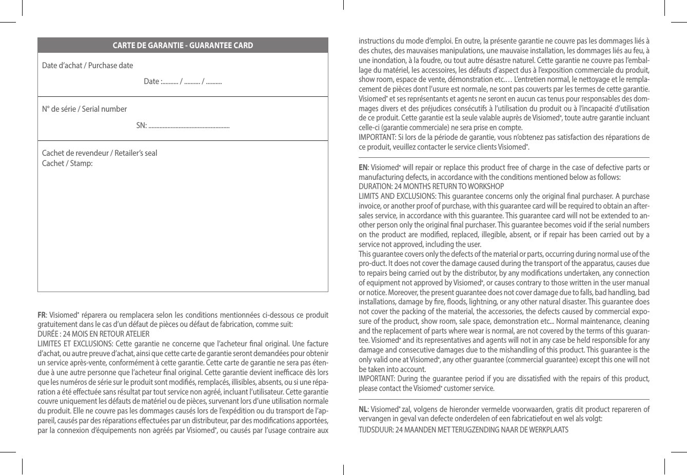 CARTE DE GARANTIE - GUARANTEE CARDDate d’achat / Purchase date Date :.......... / .......... / ..........N° de série / Serial numberSN: ...................................................Cachet de revendeur / Retailer’s seal  Cachet / Stamp:FR: Visiomed® réparera ou remplacera selon les conditions mentionnées ci-dessous ce produit gratuitement dans le cas d’un défaut de pièces ou défaut de fabrication, comme suit:DURÉE : 24 MOIS EN RETOUR ATELIERLIMITES ET EXCLUSIONS: Cette garantie ne concerne que l’acheteur nal original. Une facture d’achat, ou autre preuve d’achat, ainsi que cette carte de garantie seront demandées pour obtenir un service après-vente, conformément à cette garantie. Cette carte de garantie ne sera pas éten-due à une autre personne que l’acheteur nal original. Cette garantie devient inecace dès lors que les numéros de série sur le produit sont modiés, remplacés, illisibles, absents, ou si une répa-ration a été eectuée sans résultat par tout service non agréé, incluant l’utilisateur. Cette garantie couvre uniquement les défauts de matériel ou de pièces, survenant lors d’une utilisation normale du produit. Elle ne couvre pas les dommages causés lors de l’expédition ou du transport de l’ap-pareil, causés par des réparations eectuées par un distributeur, par des modications apportées, par la connexion d’équipements non agréés par Visiomed®, ou causés par l’usage contraire aux instructions du mode d’emploi. En outre, la présente garantie ne couvre pas les dommages liés à des chutes, des mauvaises manipulations, une mauvaise installation, les dommages liés au feu, à une inondation, à la foudre, ou tout autre désastre naturel. Cette garantie ne couvre pas l’embal-lage du matériel, les accessoires, les défauts d’aspect dus à l’exposition commerciale du produit, show room, espace de vente, démonstration etc.… L’entretien normal, le nettoyage et le rempla-cement de pièces dont l’usure est normale, ne sont pas couverts par les termes de cette garantie.Visiomed® et ses représentants et agents ne seront en aucun cas tenus pour responsables des dom-mages divers et des préjudices consécutifs à l’utilisation du produit ou à l’incapacité d’utilisation de ce produit. Cette garantie est la seule valable auprès de Visiomed®, toute autre garantie incluant celle-ci (garantie commerciale) ne sera prise en compte.IMPORTANT: Si lors de la période de garantie, vous n’obtenez pas satisfaction des réparations de ce produit, veuillez contacter le service clients Visiomed®.EN: Visiomed® will repair or replace this product free of charge in the case of defective parts or manufacturing defects, in accordance with the conditions mentioned below as follows:DURATION: 24 MONTHS RETURN TO WORKSHOPLIMITS AND EXCLUSIONS: This guarantee concerns only the original nal purchaser. A purchase invoice, or another proof of purchase, with this guarantee card will be required to obtain an after-sales service, in accordance with this guarantee. This guarantee card will not be extended to an-other person only the original nal purchaser. This guarantee becomes void if the serial numbers on the product are modied, replaced, illegible, absent, or if repair has been carried out by a service not approved, including the user.This guarantee covers only the defects of the material or parts, occurring during normal use of the pro-duct. It does not cover the damage caused during the transport of the apparatus, causes due to repairs being carried out by the distributor, by any modications undertaken, any connection of equipment not approved by Visiomed®, or causes contrary to those written in the user manual or notice. Moreover, the present guarantee does not cover damage due to falls, bad handling, bad installations, damage by re, oods, lightning, or any other natural disaster. This guarantee does not cover the packing of the material, the accessories, the defects caused by commercial expo-sure of the product, show room, sale space, demonstration etc... Normal maintenance, cleaning and the replacement of parts where wear is normal, are not covered by the terms of this guaran-tee. Visiomed® and its representatives and agents will not in any case be held responsible for any damage and consecutive damages due to the mishandling of this product. This guarantee is the only valid one at Visiomed®, any other guarantee (commercial guarantee) except this one will not be taken into account.IMPORTANT: During the guarantee period if you are dissatised with the repairs of this product, please contact the Visiomed® customer service.NL: Visiomed® zal, volgens de hieronder vermelde voorwaarden, gratis dit product repareren of vervangen in geval van defecte onderdelen of een fabricatiefout en wel als volgt: TIJDSDUUR: 24 MAANDEN MET TERUGZENDING NAAR DE WERKPLAATS 