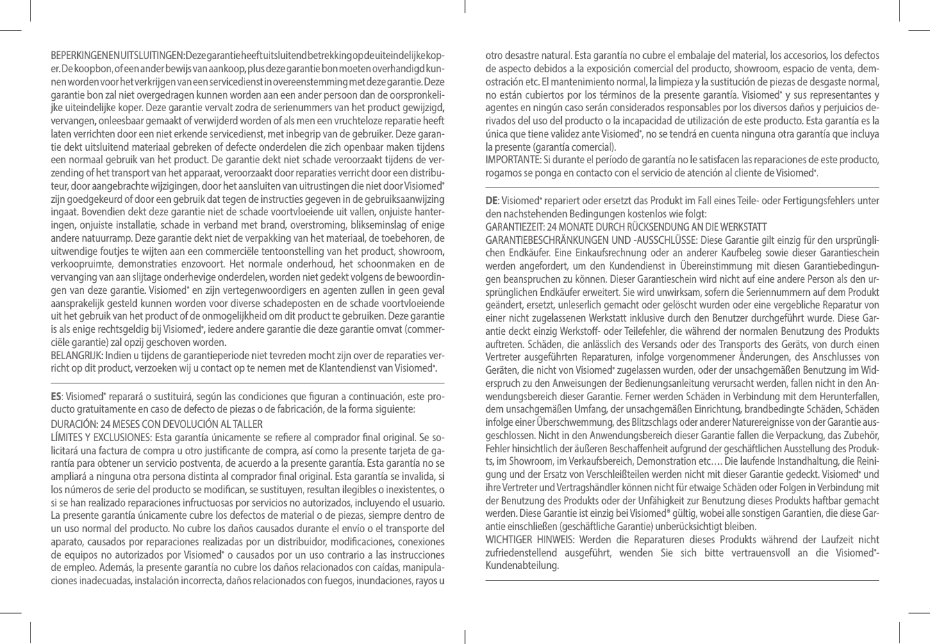 BEPERKINGEN EN UITSLUITINGEN: Deze garantie heeft uitsluitend betrekking op de uiteindelijke kop-er. De koopbon, of een ander bewijs van aankoop, plus deze garantie bon moeten overhandigd kun-nen worden voor het verkrijgen van een servicedienst in overeenstemming met deze garantie. Deze  garantie bon zal niet overgedragen kunnen worden aan een ander persoon dan de oorspronkeli-jke uiteindelijke koper. Deze garantie vervalt zodra de serienummers van het product gewijzigd, vervangen, onleesbaar gemaakt of verwijderd worden of als men een vruchteloze reparatie heeft laten verrichten door een niet erkende servicedienst, met inbegrip van de gebruiker. Deze garan-tie dekt uitsluitend materiaal gebreken of defecte onderdelen die zich openbaar maken tijdens een normaal gebruik van het product. De garantie dekt niet schade veroorzaakt tijdens de ver-zending of het transport van het apparaat, veroorzaakt door reparaties verricht door een distribu-teur, door aangebrachte wijzigingen, door het aansluiten van uitrustingen die niet door Visiomed® zijn goedgekeurd of door een gebruik dat tegen de instructies gegeven in de gebruiksaanwijzing ingaat. Bovendien dekt deze garantie niet de schade voortvloeiende uit vallen, onjuiste hanter-ingen, onjuiste installatie, schade in verband met brand, overstroming, blikseminslag of enige andere natuurramp. Deze garantie dekt niet de verpakking van het materiaal, de toebehoren, de uitwendige foutjes te wijten aan een commerciële tentoonstelling van het product, showroom, verkoopruimte, demonstraties enzovoort. Het normale onderhoud, het schoonmaken en de vervanging van aan slijtage onderhevige onderdelen, worden niet gedekt volgens de bewoordin-gen van deze garantie. Visiomed® en zijn vertegenwoordigers en agenten zullen in geen geval aansprakelijk gesteld kunnen worden voor diverse schadeposten en de schade voortvloeiende uit het gebruik van het product of de onmogelijkheid om dit product te gebruiken. Deze garantie is als enige rechtsgeldig bij Visiomed®, iedere andere garantie die deze garantie omvat (commer-ciële garantie) zal opzij geschoven worden. BELANGRIJK: Indien u tijdens de garantieperiode niet tevreden mocht zijn over de reparaties ver-richt op dit product, verzoeken wij u contact op te nemen met de Klantendienst van Visiomed®. ES: Visiomed® reparará o sustituirá, según las condiciones que guran a continuación, este pro-ducto gratuitamente en caso de defecto de piezas o de fabricación, de la forma siguiente: DURACIÓN: 24 MESES CON DEVOLUCIÓN AL TALLERLÍMITES Y EXCLUSIONES: Esta garantía únicamente se reere al comprador nal original. Se so-licitará una factura de compra u otro justicante de compra, así como la presente tarjeta de ga-rantía para obtener un servicio postventa, de acuerdo a la presente garantía. Esta garantía no se ampliará a ninguna otra persona distinta al comprador nal original. Esta garantía se invalida, si los números de serie del producto se modican, se sustituyen, resultan ilegibles o inexistentes, o si se han realizado reparaciones infructuosas por servicios no autorizados, incluyendo el usuario. La presente garantía únicamente cubre los defectos de material o de piezas, siempre dentro de un uso normal del producto. No cubre los daños causados durante el envío o el transporte del aparato, causados por reparaciones realizadas por un distribuidor, modicaciones, conexiones de equipos no autorizados por Visiomed® o causados por un uso contrario a las instrucciones de empleo. Además, la presente garantía no cubre los daños relacionados con caídas, manipula-ciones inadecuadas, instalación incorrecta, daños relacionados con fuegos, inundaciones, rayos u otro desastre natural. Esta garantía no cubre el embalaje del material, los accesorios, los defectos de aspecto debidos a la exposición comercial del producto, showroom, espacio de venta, dem-ostración etc. El mantenimiento normal, la limpieza y la sustitución de piezas de desgaste normal, no están cubiertos por los términos de la presente garantía. Visiomed® y sus representantes y agentes en ningún caso serán considerados responsables por los diversos daños y perjuicios de-rivados del uso del producto o la incapacidad de utilización de este producto. Esta garantía es la única que tiene validez ante Visiomed®, no se tendrá en cuenta ninguna otra garantía que incluya la presente (garantía comercial).IMPORTANTE: Si durante el período de garantía no le satisfacen las reparaciones de este producto, rogamos se ponga en contacto con el servicio de atención al cliente de Visiomed®.DE: Visiomed® repariert oder ersetzt das Produkt im Fall eines Teile- oder Fertigungsfehlers unter den nachstehenden Bedingungen kostenlos wie folgt: GARANTIEZEIT: 24 MONATE DURCH RÜCKSENDUNG AN DIE WERKSTATTGARANTIEBESCHRÄNKUNGEN UND -AUSSCHLÜSSE: Diese Garantie gilt einzig für den ursprüngli-chen Endkäufer. Eine Einkaufsrechnung oder an anderer Kaufbeleg sowie dieser Garantieschein werden angefordert, um den Kundendienst in Übereinstimmung mit diesen Garantiebedingun-gen beanspruchen zu können. Dieser Garantieschein wird nicht auf eine andere Person als den ur-sprünglichen Endkäufer erweitert. Sie wird unwirksam, sofern die Seriennummern auf dem Produkt geändert, ersetzt, unleserlich gemacht oder gelöscht wurden oder eine vergebliche Reparatur von einer nicht zugelassenen Werkstatt inklusive durch den Benutzer durchgeführt wurde. Diese Gar-antie deckt einzig Werksto- oder Teilefehler, die während der normalen Benutzung des Produkts auftreten. Schäden, die anlässlich des Versands oder des Transports des Geräts, von durch einen Vertreter ausgeführten Reparaturen, infolge vorgenommener Änderungen, des Anschlusses von Geräten, die nicht von Visiomed® zugelassen wurden, oder der unsachgemäßen Benutzung im Wid-erspruch zu den Anweisungen der Bedienungsanleitung verursacht werden, fallen nicht in den An-wendungsbereich dieser Garantie. Ferner werden Schäden in Verbindung mit dem Herunterfallen, dem unsachgemäßen Umfang, der unsachgemäßen Einrichtung, brandbedingte Schäden, Schäden infolge einer Überschwemmung, des Blitzschlags oder anderer Naturereignisse von der Garantie aus-geschlossen. Nicht in den Anwendungsbereich dieser Garantie fallen die Verpackung, das Zubehör, Fehler hinsichtlich der äußeren Beschaenheit aufgrund der geschäftlichen Ausstellung des Produk-ts, im Showroom, im Verkaufsbereich, Demonstration etc…. Die laufende Instandhaltung, die Reini-gung und der Ersatz von Verschleißteilen werden nicht mit dieser Garantie gedeckt. Visiomed® und ihre Vertreter und Vertragshändler können nicht für etwaige Schäden oder Folgen in Verbindung mit der Benutzung des Produkts oder der Unfähigkeit zur Benutzung dieses Produkts haftbar gemacht werden. Diese Garantie ist einzig bei Visiomed® gültig, wobei alle sonstigen Garantien, die diese Gar-antie einschließen (geschäftliche Garantie) unberücksichtigt bleiben. WICHTIGER HINWEIS: Werden die Reparaturen dieses Produkts während der Laufzeit nicht zufriedenstellend ausgeführt, wenden Sie sich bitte vertrauensvoll an die Visiomed®-Kundenabteilung. 