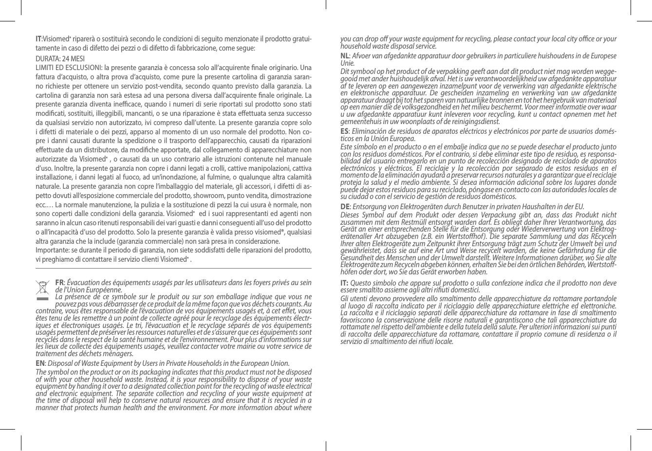 IT:Visiomed® riparerà o sostituirà secondo le condizioni di seguito menzionate il prodotto gratui-tamente in caso di difetto dei pezzi o di difetto di fabbricazione, come segue:DURATA: 24 MESI  LIMITI ED ESCLUSIONI: la presente garanzia è concessa solo all’acquirente nale originario. Una fattura d’acquisto, o altra prova d’acquisto, come pure la presente cartolina di garanzia saran-no richieste per ottenere un servizio post-vendita, secondo quanto previsto dalla garanzia. La cartolina di garanzia non sarà estesa ad una persona diversa dall’acquirente nale originale. La presente garanzia diventa inecace, quando i numeri di serie riportati sul prodotto sono stati modicati, sostituiti, illeggibili, mancanti, o se una riparazione è stata eettuata senza successo da qualsiasi servizio non autorizzato, ivi compreso dall’utente. La presente garanzia copre solo i difetti di materiale o dei pezzi, apparso al momento di un uso normale del prodotto. Non co-pre i danni causati durante la spedizione o il trasporto dell’apparecchio, causati da riparazioni eettuate da un distributore, da modiche apportate, dal collegamento di apparecchiature non autorizzate da Visiomed® , o causati da un uso contrario alle istruzioni contenute nel manuale d’uso. Inoltre, la presente garanzia non copre i danni legati a crolli, cattive manipolazioni, cattiva installazione, i danni legati al fuoco, ad un’inondazione, al fulmine, o qualunque altra calamità naturale. La presente garanzia non copre l’imballaggio del materiale, gli accessori, i difetti di as-petto dovuti all’esposizione commerciale del prodotto, showroom, punto vendita, dimostrazione ecc.… La normale manutenzione, la pulizia e la sostituzione di pezzi la cui usura è normale, non sono coperti dalle condizioni della garanzia. Visiomed®  ed i suoi rappresentanti ed agenti non saranno in alcun caso ritenuti responsabili dei vari guasti e danni conseguenti all’uso del prodotto o all’incapacità d’uso del prodotto. Solo la presente garanzia è valida presso visiomed®, qualsiasi altra garanzia che la include (garanzia commerciale) non sarà presa in considerazione.Importante: se durante il periodo di garanzia, non siete soddisfatti delle riparazioni del prodotto, vi preghiamo di contattare il servizio clienti Visiomed® .FR: Évacuation des équipements usagés par les utilisateurs dans les foyers privés au sein de l’Union Européenne.La présence de ce symbole sur le produit ou sur son emballage indique que vous ne pouvez pas vous débarrasser de ce produit de la même façon que vos déchets courants. Au contraire, vous êtes responsable de l’évacuation de vos équipements usagés et, à cet eet, vous êtes tenu de les remettre à un point de collecte agréé pour le recyclage des équipements électr-iques et électroniques usagés. Le tri, l’évacuation et le recyclage séparés de vos équipements usagés permettent de préserver les ressources naturelles et de s’assurer que ces équipements sont recyclés dans le respect de la santé humaine et de l’environnement. Pour plus d’informations sur les lieux de collecte des équipements usagés, veuillez contacter votre mairie ou votre service de traitement des déchets ménagers.EN: Disposal of Waste Equipment by Users in Private Households in the European Union.The symbol on the product or on its packaging indicates that this product must not be disposed of with your other household waste. Instead, it is your responsibility to dispose of your waste equipment by handing it over to a designated collection point for the recycling of waste electrical and electronic equipment. The separate collection and recycling of your waste equipment at the time of disposal will help to conserve natural resources and ensure that it is recycled in a manner that protects human health and the environment. For more information about where you can drop o your waste equipment for recycling, please contact your local city oce or your household waste disposal service.NL: Afvoer van afgedankte apparatuur door gebruikers in particuliere huishoudens in de Europese Unie.Dit symbool op het product of de verpakking geeft aan dat dit product niet mag worden wegge-gooid met ander huishoudelijk afval. Het is uw verantwoordelijkheid uw afgedankte apparatuur af te leveren op een aangewezen inzamelpunt voor de verwerking van afgedankte elektrische en elektronische apparatuur. De gescheiden inzameling en verwerking van uw afgedankte apparatuur draagt bij tot het sparen van natuurlijke bronnen en tot het hergebruik van materiaal op een manier die de volksgezondheid en het milieu beschermt. Voor meer informatie over waar u uw afgedankte apparatuur kunt inleveren voor recycling, kunt u contact opnemen met het gemeentehuis in uw woonplaats of de reinigingsdienst.ES: Eliminación de residuos de aparatos eléctricos y electrónicos por parte de usuarios domés-ticos en la Unión Europea.Este símbolo en el producto o en el embalje indica que no se puede desechar el producto junto con los residuos domésticos. Por el contrario, si debe eliminar este tipo de residuo, es responsa-bilidad del usuario entregarlo en un punto de recolección designado de reciclado de aparatos electrónicos y eléctricos. El reciclaje y la recolección por separado de estos residuos en el momento de la eliminación ayudará a preservar recursos naturales y a garantizar que el reciclaje proteja la salud y el medio ambiente. Si desea información adicional sobre los lugares donde puede dejar estos residuos para su reciclado, póngase en contacto con las autoridades locales de su ciudad o con el servicio de gestión de residuos domésticos.DE: Entsorgung von Elektrogeräten durch Benutzer in privaten Haushalten in der EU.Dieses Symbol auf dem Produkt oder dessen Verpackung gibt an, dass das Produkt nicht zusammen mit dem Restmüll entsorgt warden darf. Es obliegt daher Ihrer Verantwortung, das Gerät an einer entsprechenden Stelle für die Entsorgung oder Wiederverwertung von Elektrog-erätenaller Art abzugeben (z.B. ein Wertstohof). Die separate Sammlung und das REcyceln Ihrer alten Elektrogeräte zum Zeitpunkt ihrer Entsorgung trägt zum Schutz der Umwelt bei und gewährleistet, dass sie auf eine Art und Weise recycelt warden, die keine Gefärhrdung für die Gesundheit des Menschen und der Umwelt darstellt. Weitere Informationen darüber, wo Sie alte Elektrogeräte zum Recyceln abgeben können, erhalten Sie bei den örtlichen Behörden, Wertsto-höfen oder dort, wo Sie das Gerät erworben haben.IT: Questo simbolo che appare sul prodotto o sulla confezione indica che il prodotto non deve essere smaltito assieme agli altri riuti domestici. Gli utenti devono provvedere allo smaltimento delle apparecchiature da rottamare portandole al luogo di raccolta indicato per il riciclaggio delle apparecchiature elettriche ed elettroniche. La raccolta e il riciclaggio separati delle apparecchiature da rottamare in fase di smaltimento favoriscono la conservazione delle risorse naturali e garantiscono che tali apparecchiature da rottamate nel rispetto dell’ambiente e della tutela della salute. Per ulteriori informazioni sui punti di raccolta delle apparecchiature da rottamare, contattare il proprio comune di residenza o il servizio di smaltimento dei riuti locale.