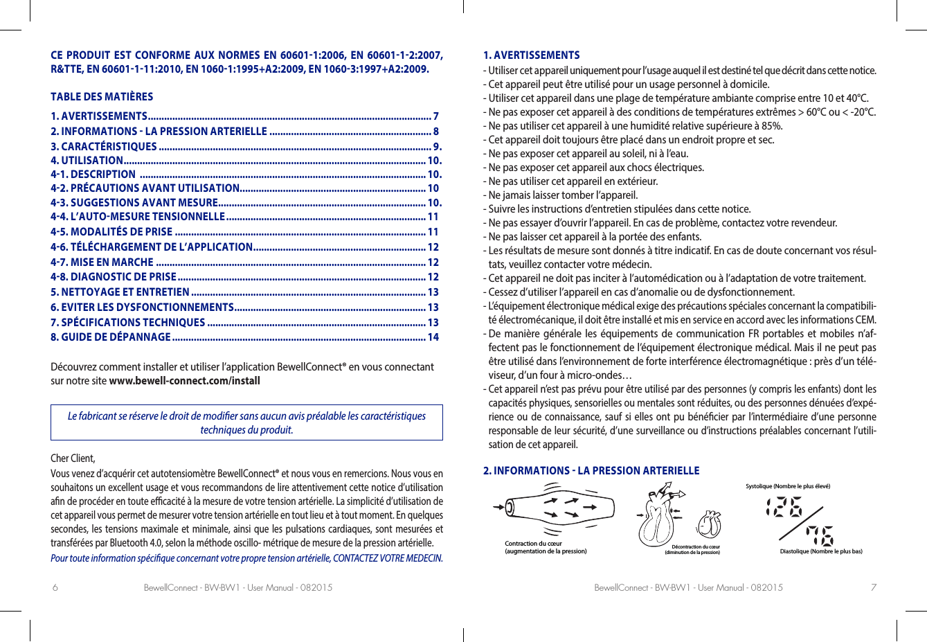 BewellConnect - BW-BW1 - User Manual - 082015 BewellConnect - BW-BW1 - User Manual - 0820156 7CE PRODUIT EST CONFORME AUX NORMES EN 606011:2006, EN 6060112:2007, R&amp;TTE, EN 60601111:2010, EN 10601:1995+A2:2009, EN 10603:1997+A2:2009.TABLE DES MATIÈRESDécouvrez comment installer et utiliser l’application BewellConnect® en vous connectant sur notre site www.bewell-connect.com/installLe fabricant se réserve le droit de modier sans aucun avis préalable les caractéristiques  techniques du produit.Cher Client, Vous venez d’acquérir cet autotensiomètre BewellConnect® et nous vous en remercions. Nous vous en souhaitons un excellent usage et vous recommandons de lire attentivement cette notice d’utilisation an de procéder en toute ecacité à la mesure de votre tension artérielle. La simplicité d’utilisation de cet appareil vous permet de mesurer votre tension artérielle en tout lieu et à tout moment. En quelques secondes, les tensions maximale et minimale, ainsi que les pulsations cardiaques, sont mesurées et transférées par Bluetooth4.0, selon la méthode oscillo- métrique de mesure de la pression artérielle. Pour toute information spécique concernant votre propre tension artérielle, CONTACTEZ VOTRE MEDECIN.1. AVERTISSEMENTS-  Utiliser cet appareil uniquement pour l’usage auquel il est destiné tel que décrit dans cette notice.-  Cet appareil peut être utilisé pour un usage personnel à domicile.-  Utiliser cet appareil dans une plage de température ambiante comprise entre 10 et 40°C.-  Ne pas exposer cet appareil à des conditions de températures extrêmes &gt; 60°C ou &lt; -20°C.-  Ne pas utiliser cet appareil à une humidité relative supérieure à 85%.-  Cet appareil doit toujours être placé dans un endroit propre et sec.-  Ne pas exposer cet appareil au soleil, ni à l’eau.-  Ne pas exposer cet appareil aux chocs électriques.-  Ne pas utiliser cet appareil en extérieur.-  Ne jamais laisser tomber l’appareil.-  Suivre les instructions d’entretien stipulées dans cette notice.-  Ne pas essayer d’ouvrir l’appareil. En cas de problème, contactez votre revendeur.-  Ne pas laisser cet appareil à la portée des enfants.-  Les résultats de mesure sont donnés à titre indicatif. En cas de doute concernant vos résul-tats, veuillez contacter votre médecin.-  Cet appareil ne doit pas inciter à l’automédication ou à l’adaptation de votre traitement.-  Cessez d’utiliser l’appareil en cas d’anomalie ou de dysfonctionnement.-  L’équipement électronique médical exige des précautions spéciales concernant la compatibili-té électromécanique, il doit être installé et mis en service en accord avec les informations CEM.-  De manière générale les équipements de communication FR portables et mobiles n’af-fectent pas le fonctionnement de l’équipement électronique médical. Mais il ne peut pas être utilisé dans l’environnement de forte interférence électromagnétique: près d’un télé-viseur, d’un four à micro-ondes…-  Cet appareil n’est pas prévu pour être utilisé par des personnes (y compris les enfants) dont les capacités physiques, sensorielles ou mentales sont réduites, ou des personnes dénuées d’expé-rience ou de connaissance, sauf si elles ont pu bénécier par l’intermédiaire d’une personne responsable de leur sécurité, d’une surveillance ou d’instructions préalables concernant l’utili-sation de cet appareil.2. INFORMATIONS  LA PRESSION ARTERIELLEContraction du cœur(augmentation de la pression) Décontraction du cœur(diminution de la pression)Systolique (Nombre le plus élevé)Diastolique (Nombre le plus bas)1. AVERTISSEMENTS ......................................................................................................... 72. INFORMATIONS  LA PRESSION ARTERIELLE ............................................................ 83. CARACTÉRISTIQUES ..................................................................................................... 9 .4. UTILISATION ................................................................................................................ 10 .41. DESCRIPTION  .......................................................................................................... 10 .42. PRÉCAUTIONS AVANT UTILISATION..................................................................... 1043. SUGGESTIONS AVANT MESURE ............................................................................. 10 .44. L’AUTOMESURE TENSIONNELLE ..........................................................................1145. MODALITÉS DE PRISE  .............................................................................................1146. TÉLÉCHARGEMENT DE L’APPLICATION ................................................................ 1247. MISE EN MARCHE .................................................................................................... 1248. DIAGNOSTIC DE PRISE ............................................................................................ 125. NETTOYAGE ET ENTRETIEN ....................................................................................... 136. EVITER LES DYSFONCTIONNEMENTS ....................................................................... 137. SPÉCIFICATIONS TECHNIQUES .................................................................................138. GUIDE DE DÉPANNAGE .............................................................................................. 14