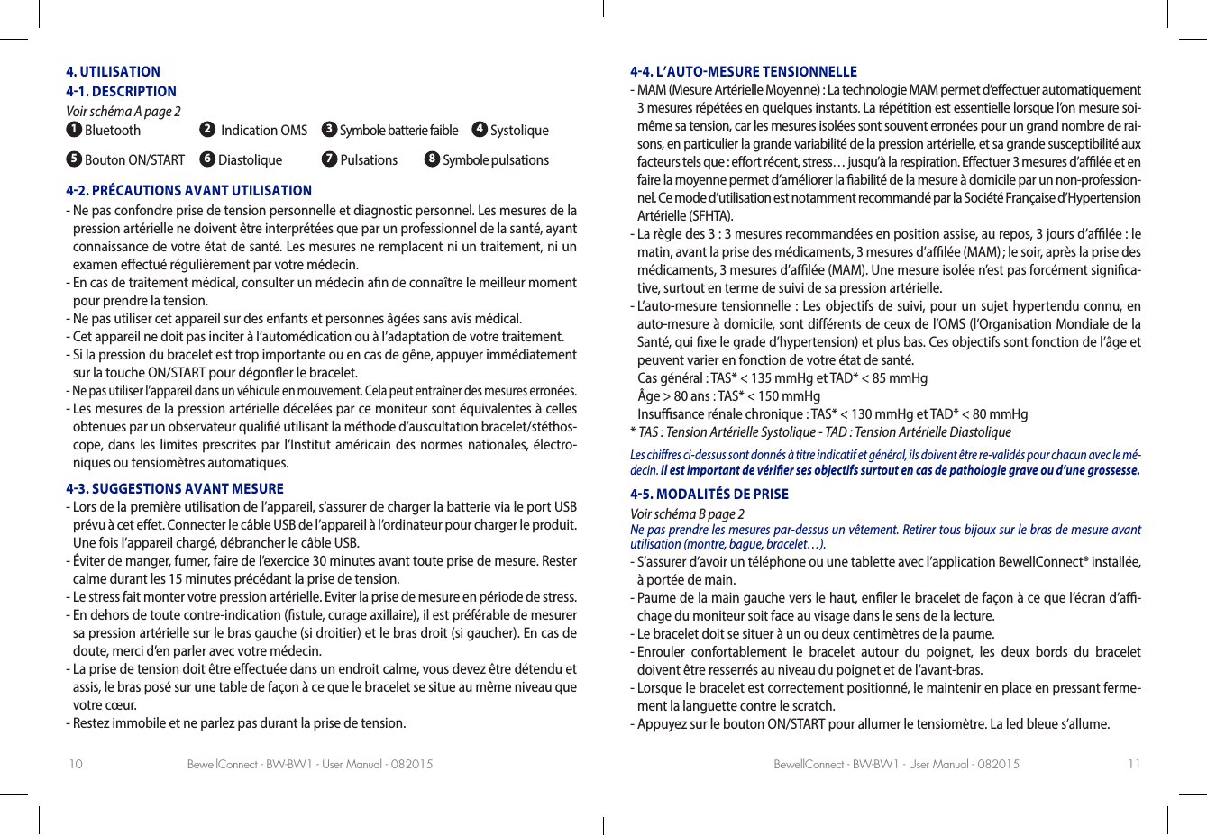 BewellConnect - BW-BW1 - User Manual - 082015 BewellConnect - BW-BW1 - User Manual - 08201510 114. UTILISATION41. DESCRIPTION Voir schéma A page2 1 Bluetooth 2  Indication OMS  3 Symbole batterie faible   4 Systolique5 Bouton ON/START 6 Diastolique 7 Pulsations         8 Symbole pulsations42. PRÉCAUTIONS AVANT UTILISATION-  Ne pas confondre prise de tension personnelle et diagnostic personnel. Les mesures de la pression artérielle ne doivent être interprétées que par un professionnel de la santé, ayant connaissance de votre état de santé. Les mesures ne remplacent ni un traitement, ni un examen eectué régulièrement par votre médecin. -  En cas de traitement médical, consulter un médecin an de connaître le meilleur moment pour prendre la tension.-  Ne pas utiliser cet appareil sur des enfants et personnes âgées sans avis médical.-  Cet appareil ne doit pas inciter à l’automédication ou à l’adaptation de votre traitement.-  Si la pression du bracelet est trop importante ou en cas de gêne, appuyer immédiatement sur la touche ON/START pour dégoner le bracelet.-  Ne pas utiliser l’appareil dans un véhicule en mouvement. Cela peut entraîner des mesures erronées.-  Les mesures de la pression artérielle décelées par ce moniteur sont équivalentes à celles obtenues par un observateur qualié utilisant la méthode d’auscultation bracelet/stéthos-cope, dans les limites prescrites par l’Institut américain des normes nationales, électro-niques ou tensiomètres automatiques.43. SUGGESTIONS AVANT MESURE-  Lors de la première utilisation de l’appareil, s’assurer de charger la batterie via le port USB prévu à cet eet. Connecter le câble USB de l’appareil à l’ordinateur pour charger le produit. Une fois l’appareil chargé, débrancher le câble USB.-  Éviter de manger, fumer, faire de l’exercice 30 minutes avant toute prise de mesure. Rester calme durant les 15 minutes précédant la prise de tension.-  Le stress fait monter votre pression artérielle. Eviter la prise de mesure en période de stress.-  En dehors de toute contre-indication (stule, curage axillaire), il est préférable de mesurer sa pression artérielle sur le bras gauche (si droitier) et le bras droit (si gaucher). En cas de doute, merci d’en parler avec votre médecin.-  La prise de tension doit être eectuée dans un endroit calme, vous devez être détendu et assis, le bras posé sur une table de façon à ce que le bracelet se situe au même niveau que votre cœur.-  Restez immobile et ne parlez pas durant la prise de tension. 44. L’AUTOMESURE TENSIONNELLE-  MAM (Mesure Artérielle Moyenne): La technologie MAM permet d’eectuer automatiquement 3 mesures répétées en quelques instants. La répétition est essentielle lorsque l’on mesure soi-même sa tension, car les mesures isolées sont souvent erronées pour un grand nombre de rai-sons, en particulier la grande variabilité de la pression artérielle, et sa grande susceptibilité aux facteurs tels que: eort récent, stress… jusqu’à la respiration. Eectuer 3 mesures d’alée et en faire la moyenne permet d’améliorer la abilité de la mesure à domicile par un non-profession-nel. Ce mode d’utilisation est notamment recommandé par la Société Française d’Hypertension Artérielle (SFHTA). -  La règle des 3: 3 mesures recommandées en position assise, au repos, 3 jours d’alée: le matin, avant la prise des médicaments, 3 mesures d’alée (MAM) ; le soir, après la prise des médicaments, 3 mesures d’alée (MAM). Une mesure isolée n’est pas forcément signica-tive, surtout en terme de suivi de sa pression artérielle. -  L’auto-mesure tensionnelle: Les objectifs de suivi, pour un sujet hypertendu connu, en auto-mesure à domicile, sont diérents de ceux de l’OMS (l’Organisation Mondiale de la Santé, qui xe le grade d’hypertension) et plus bas. Ces objectifs sont fonction de l’âge et peuvent varier en fonction de votre état de santé.   Cas général:  TAS* &lt; 135mmHg et TAD* &lt; 85mmHg  Âge &gt; 80 ans: TAS* &lt; 150mmHg  Insusance rénale chronique: TAS* &lt; 130mmHg et TAD* &lt; 80mmHg* TAS: Tension Artérielle Systolique - TAD: Tension Artérielle DiastoliqueLes chires ci-dessus sont donnés à titre indicatif et général, ils doivent être re-validés pour chacun avec le mé-decin. Il est important de vérier ses objectifs surtout en cas de pathologie grave ou d’une grossesse.45. MODALITÉS DE PRISE Voir schéma B page2Ne pas prendre les mesures par-dessus un vêtement. Retirer tous bijoux sur le bras de mesure avant utilisation (montre, bague, bracelet…).-  S’assurer d’avoir un téléphone ou une tablette avec l’application BewellConnect® installée, à portée de main.-  Paume de la main gauche vers le haut, enler le bracelet de façon à ce que l’écran d’a-chage du moniteur soit face au visage dans le sens de la lecture. -  Le bracelet doit se situer à un ou deux centimètres de la paume. -  Enrouler confortablement le bracelet autour du poignet, les deux bords du bracelet doivent être resserrés au niveau du poignet et de l’avant-bras.-  Lorsque le bracelet est correctement positionné, le maintenir en place en pressant ferme-ment la languette contre le scratch.-  Appuyez sur le bouton ON/START pour allumer le tensiomètre. La led bleue s’allume.