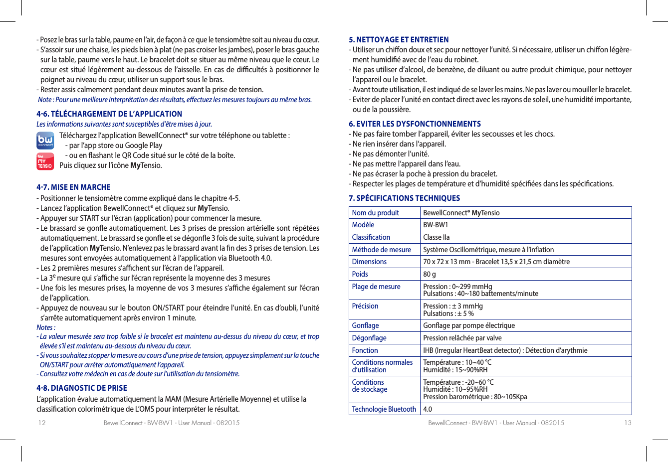 BewellConnect - BW-BW1 - User Manual - 082015 BewellConnect - BW-BW1 - User Manual - 08201512 13-  Posez le bras sur la table, paume en l’air, de façon à ce que le tensiomètre soit au niveau du cœur. -  S’assoir sur une chaise, les pieds bien à plat (ne pas croiser les jambes), poser le bras gauche sur la table, paume vers le haut. Le bracelet doit se situer au même niveau que le cœur. Le cœur est situé légèrement au-dessous de l’aisselle. En cas de dicultés à positionner le poignet au niveau du cœur, utiliser un support sous le bras.-  Rester assis calmement pendant deux minutes avant la prise de tension. Note: Pour une meilleure interprétation des résultats, eectuez les mesures toujours au même bras.46. TÉLÉCHARGEMENT DE L’APPLICATION Les informations suivantes sont susceptibles d’être mises à jour.Téléchargez l’application BewellConnect® sur votre téléphone ou tablette:- par l’app store ou Google Play -  ou en ashant le QR Code situé sur le côté de la boîte.Puis cliquez sur l’icône MyTensio.47. MISE EN MARCHE-  Positionner le tensiomètre comme expliqué dans le chapitre4-5. -  Lancez l’application BewellConnect® et cliquez sur MyTensio.-  Appuyer sur START sur l’écran (application) pour commencer la mesure.-  Le brassard se gone automatiquement. Les 3 prises de pression artérielle sont répétées automatiquement. Le brassard se gone et se dégone 3 fois de suite, suivant la procédure de l’application MyTensio. N’enlevez pas le brassard avant la n des 3 prises de tension. Les mesures sont envoyées automatiquement à l’application via Bluetooth4.0.  -  Les 2premières mesures s’achent sur l’écran de l’appareil.-  La 3e mesure qui s’ache sur l’écran représente la moyenne des 3 mesures-  Une fois les mesures prises, la moyenne de vos 3 mesures s’ache également sur l’écran de l’application.-  Appuyez de nouveau sur le bouton ON/START pour éteindre l’unité. En cas d’oubli, l’unité s’arrête automatiquement après environ 1 minute.Notes: -  La valeur mesurée sera trop faible si le bracelet est maintenu au-dessus du niveau du cœur, et trop élevée s’il est maintenu au-dessous du niveau du cœur.-  Si vous souhaitez stopper la mesure au cours d’une prise de tension, appuyez simplement sur la touche ON/START pour arrêter automatiquement l’appareil. -  Consultez votre médecin en cas de doute sur l’utilisation du tensiomètre.48. DIAGNOSTIC DE PRISEL’application évalue automatiquement la MAM (Mesure Artérielle Moyenne) et utilise la classication colorimétrique de L’OMS pour interpréter le résultat. 5. NETTOYAGE ET ENTRETIEN-  Utiliser un chion doux et sec pour nettoyer l’unité. Si nécessaire, utiliser un chion légère-ment humidié avec de l’eau du robinet. -  Ne pas utiliser d’alcool, de benzène, de diluant ou autre produit chimique, pour nettoyer l’appareil ou le bracelet. -  Avant toute utilisation, il est indiqué de se laver les mains. Ne pas laver ou mouiller le bracelet. -  Eviter de placer l’unité en contact direct avec les rayons de soleil, une humidité importante, ou de la poussière. 6. EVITER LES DYSFONCTIONNEMENTS-  Ne pas faire tomber l’appareil, éviter les secousses et les chocs. -  Ne rien insérer dans l’appareil.-  Ne pas démonter l’unité. -  Ne pas mettre l’appareil dans l’eau.-  Ne pas écraser la poche à pression du bracelet.-  Respecter les plages de température et d’humidité spéciées dans les spécications.7. SPÉCIFICATIONS TECHNIQUESNom du produit BewellConnect® MyTensioModèle BW-BW1Classication Classe IIaMéthode de mesure Système Oscillométrique, mesure à l’inationDimensions 70 x 72 x 13 mm - Bracelet 13,5 x 21,5 cm diamètrePoids 80 gPlage de mesure Pression : 0~299 mmHg Pulsations : 40~180 battements/minutePrécision Pression : ± 3 mmHg Pulsations : ± 5 %Gonage Gonage par pompe électriqueDégonage Pression relâchée par valveFonction IHB (Irregular HeartBeat detector) : Détection d’arythmieConditions normales d’utilisation Température : 10~40 °C Humidité : 15~90%RHConditions  de stockage Température : -20~60 °C Humidité : 10~95%RH Pression barométrique : 80~105KpaTechnologie Bluetooth4.0