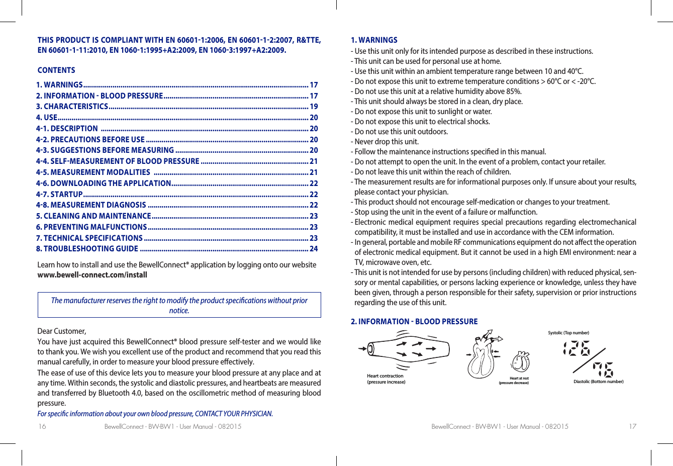 BewellConnect - BW-BW1 - User Manual - 082015 BewellConnect - BW-BW1 - User Manual - 08201516 17THIS PRODUCT IS COMPLIANT WITH EN 606011:2006, EN 6060112:2007, R&amp;TTE, EN 60601111:2010, EN 10601:1995+A2:2009, EN 10603:1997+A2:2009.CONTENTSLearn how to install and use the BewellConnect® application by logging onto our website www.bewell-connect.com/installThe manufacturer reserves the right to modify the product specications without prior notice.Dear Customer, You have just acquired this BewellConnect® blood pressure self-tester and we would like to thank you. We wish you excellent use of the product and recommend that you read this manual carefully, in order to measure your blood pressure eectively. The ease of use of this device lets you to measure your blood pressure at any place and at any time. Within seconds, the systolic and diastolic pressures, and heartbeats are measured and transferred by Bluetooth 4.0, based on the oscillometric method of measuring blood pressure. For specic information about your own blood pressure, CONTACT YOUR PHYSICIAN.1. WARNINGS-  Use this unit only for its intended purpose as described in these instructions.-  This unit can be used for personal use at home.-  Use this unit within an ambient temperature range between 10 and 40°C.-  Do not expose this unit to extreme temperature conditions &gt; 60°C or &lt; -20°C.-  Do not use this unit at a relative humidity above 85%.-  This unit should always be stored in a clean, dry place.-  Do not expose this unit to sunlight or water.-  Do not expose this unit to electrical shocks.-  Do not use this unit outdoors.-  Never drop this unit.-  Follow the maintenance instructions specied in this manual.-  Do not attempt to open the unit. In the event of a problem, contact your retailer.-  Do not leave this unit within the reach of children.-  The measurement results are for informational purposes only. If unsure about your results, please contact your physician.-  This product should not encourage self-medication or changes to your treatment.- Stop using the unit in the event of a failure or malfunction.-  Electronic medical equipment requires special precautions regarding electromechanical compatibility, it must be installed and use in accordance with the CEM information.-  In general, portable and mobile RF communications equipment do not aect the operation of electronic medical equipment. But it cannot be used in a high EMI environment: near a TV, microwave oven, etc.-  This unit is not intended for use by persons (including children) with reduced physical, sen-sory or mental capabilities, or persons lacking experience or knowledge, unless they have been given, through a person responsible for their safety, supervision or prior instructions regarding the use of this unit.2. INFORMATION  BLOOD PRESSUREHeart contraction(pressure increase)Heart at rest(pressure decrease)Systolic (Top number)Diastolic (Bottom number)1. WARNINGS ................................................................................................................... 172. INFORMATION  BLOOD PRESSURE .......................................................................... 173. CHARACTERISTICS ...................................................................................................... 194. USE ................................................................................................................................ 2041. DESCRIPTION  .......................................................................................................... 2042. PRECAUTIONS BEFORE USE ................................................................................... 2043. SUGGESTIONS BEFORE MEASURING .................................................................... 2044. SELFMEASUREMENT OF BLOOD PRESSURE .......................................................2145. MEASUREMENT MODALITIES  ............................................................................... 2146. DOWNLOADING THE APPLICATION ...................................................................... 2247. STARTUP ...................................................................................................................2248. MEASUREMENT DIAGNOSIS .................................................................................. 225. CLEANING AND MAINTENANCE ................................................................................ 236. PREVENTING MALFUNCTIONS .................................................................................. 237. TECHNICAL SPECIFICATIONS .................................................................................... 238. TROUBLESHOOTING GUIDE ......................................................................................24