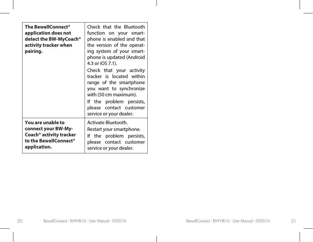 BewellConnect - BWHB16 - User Manual - 092016 BewellConnect - BW-HB16 - User Manual - 09201620 21The BewellConnect® application does not detect the BW-MyCoach® activity tracker when pairing.Check that the Bluetooth function on your smart-phone is enabled and that the version of the operat-ing system of your smart-phone is updated (Android 4.3 or iOS 7.1).Check that your activity tracker is located within range of the smartphone you want to synchronize with (50 cm maximum).If the problem persists, please contact customer service or your dealer.You are unable to connect your BW-My-Coach® activity tracker to the BewellConnect® application. Activate Bluetooth.Restart your smartphone.If the problem persists, please contact customer service or your dealer.