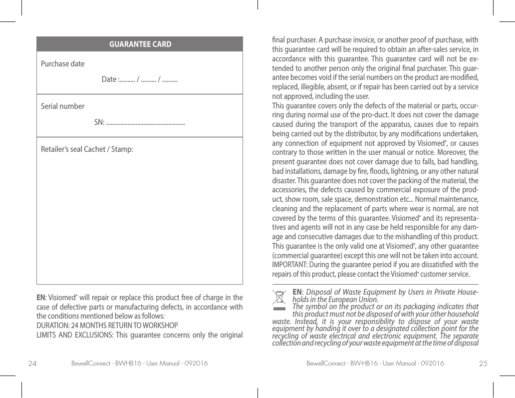 BewellConnect - BWHB16 - User Manual - 092016 BewellConnect - BW-HB16 - User Manual - 09201624 25 GUARANTEE CARDPurchase date Date :.......... / .......... / ..........Serial numberSN: ...................................................Retailer’s seal Cachet / Stamp:EN: Visiomed® will repair or replace this product free of charge in the case of defective parts or manufacturing defects, in accordance with the conditions mentioned below as follows:DURATION: 24 MONTHS RETURN TO WORKSHOPLIMITS AND EXCLUSIONS: This guarantee concerns only the original nal purchaser. A purchase invoice, or another proof of purchase, with this guarantee card will be required to obtain an after-sales service, in accordance with this guarantee. This guarantee card will not be ex-tended to another person only the original nal purchaser. This guar-antee becomes void if the serial numbers on the product are modied, replaced, illegible, absent, or if repair has been carried out by a service not approved, including the user.This guarantee covers only the defects of the material or parts, occur-ring during normal use of the pro-duct. It does not cover the damage caused during the transport of the apparatus, causes due to repairs being carried out by the distributor, by any modications undertaken, any connection of equipment not approved by Visiomed®, or causes contrary to those written in the user manual or notice. Moreover, the present guarantee does not cover damage due to falls, bad handling, bad installations, damage by re, oods, lightning, or any other natural disaster. This guarantee does not cover the packing of the material, the accessories, the defects caused by commercial exposure of the prod-uct, show room, sale space, demonstration etc... Normal maintenance, cleaning and the replacement of parts where wear is normal, are not covered by the terms of this guarantee. Visiomed® and its representa-tives and agents will not in any case be held responsible for any dam-age and consecutive damages due to the mishandling of this product. This guarantee is the only valid one at Visiomed®, any other guarantee (commercial guarantee) except this one will not be taken into account.IMPORTANT: During the guarantee period if you are dissatised with the repairs of this product, please contact the Visiomed® customer service.EN:  Disposal of Waste Equipment by Users in Private House-holds in the European Union.The symbol on the product or on its packaging indicates that this product must not be disposed of with your other household waste. Instead, it is your responsibility to dispose of your waste equipment by handing it over to a designated collection point for the recycling of waste electrical and electronic equipment. The separate collection and recycling of your waste equipment at the time of disposal 