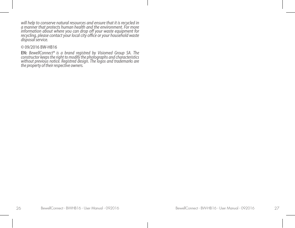 BewellConnect - BWHB16 - User Manual - 092016 BewellConnect - BW-HB16 - User Manual - 09201626 27will help to conserve natural resources and ensure that it is recycled in a manner that protects human health and the environment. For more information about where you can drop o your waste equipment for recycling, please contact your local city oce or your household waste disposal service.© 09/2016 BW-HB16EN:  BewellConnect® is a brand registred by Visiomed Group SA. The constructor keeps the right to modify the photographs and characteristics without previous notice. Registred design. The logos and trademarks are the property of their respective owners. 