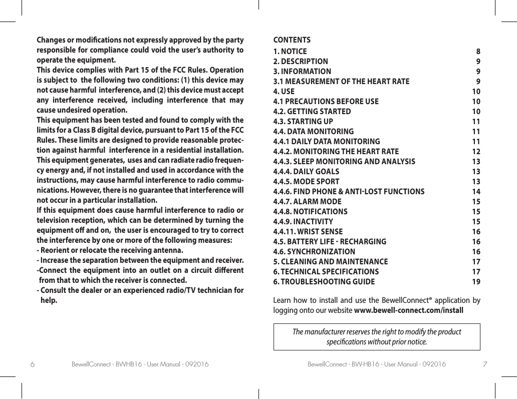 BewellConnect - BWHB16 - User Manual - 092016 BewellConnect - BW-HB16 - User Manual - 0920166 7Changes or modications not expressly approved by the party responsible for compliance could void the user’s authority to operate the equipment.This device complies with Part 15 of the FCC Rules. Operation is subject to  the following two conditions: (1) this device may not cause harmful  interference, and (2) this device must accept any interference received, including interference that may cause undesired operation.This equipment has been tested and found to comply with the limits for a Class B digital device, pursuant to Part 15 of the FCC Rules. These limits are designed to provide reasonable protec-tion against harmful  interference in a residential installation. This equipment generates,  uses and can radiate radio frequen-cy energy and, if not installed and used in accordance with the instructions, may cause harmful interference to radio commu-nications. However, there is no guarantee that interference will not occur in a particular installation.If this equipment does cause harmful interference to radio or television reception, which can be determined by turning the equipment o and on,  the user is encouraged to try to correct the interference by one or more of the following measures:- Reorient or relocate the receiving antenna.- Increase the separation between the equipment and receiver.- Connect the equipment into an outlet on a circuit dierent from that to which the receiver is connected.-  Consult the dealer or an experienced radio/TV technician for help.CONTENTS1. NOTICE  82. DESCRIPTION   93. INFORMATION  93.1 MEASUREMENT OF THE HEART RATE  94. USE  104.1 PRECAUTIONS BEFORE USE  104.2. GETTING STARTED  104.3. STARTING UP   114.4. DATA MONITORING  114.4.1 DAILY DATA MONITORING  114.4.2. MONITORING THE HEART RATE  124.4.3. SLEEP MONITORING AND ANALYSIS  134.4.4. DAILY GOALS  134.4.5. MODE SPORT  134.4.6. FIND PHONE &amp; ANTILOST FUNCTIONS  144.4.7. ALARM MODE  154.4.8. NOTIFICATIONS  154.4.9. INACTIVITY  154.4.11. WRIST SENSE  164.5. BATTERY LIFE  RECHARGING   164.6. SYNCHRONIZATION  165. CLEANING AND MAINTENANCE  176. TECHNICAL SPECIFICATIONS  176. TROUBLESHOOTING GUIDE 19Learn how to install and use the BewellConnect® application by logging onto our website www.bewell-connect.com/installThe manufacturer reserves the right to modify the product  specications without prior notice.