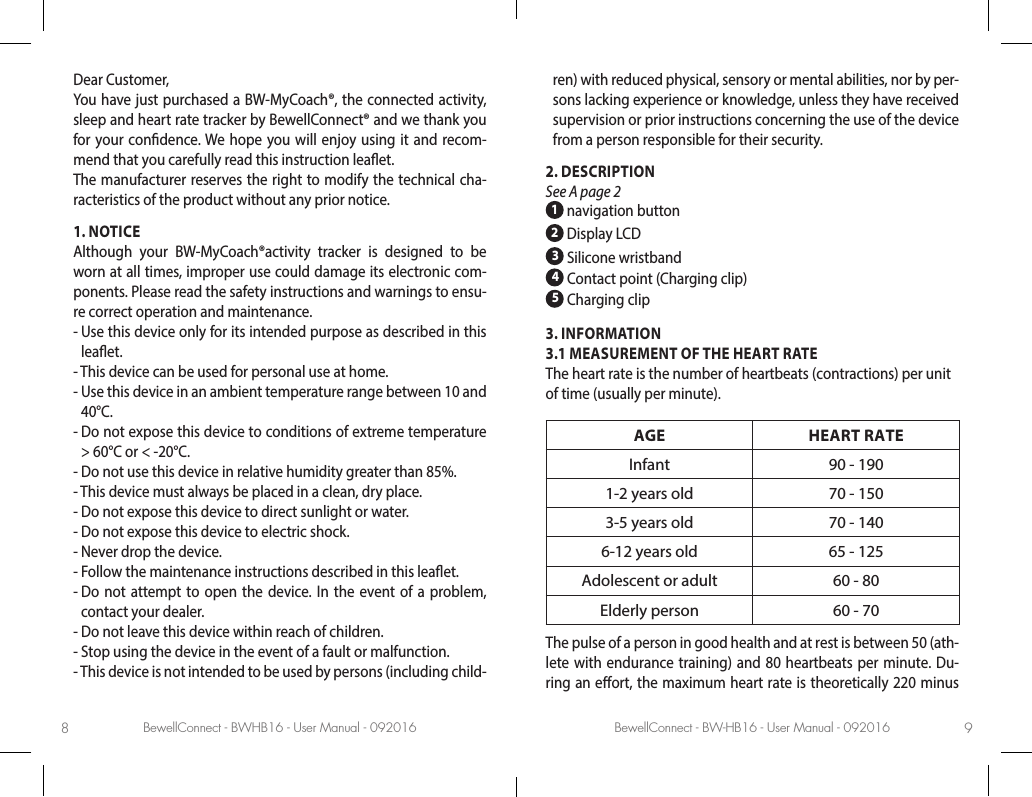 BewellConnect - BWHB16 - User Manual - 092016 BewellConnect - BW-HB16 - User Manual - 0920168 9Dear Customer, You have just purchased a BW-MyCoach®, the connected activity, sleep and heart rate tracker by BewellConnect® and we thank you for your condence. We hope you will enjoy using it and recom-mend that you carefully read this instruction leaet.The manufacturer reserves the right to modify the technical cha-racteristics of the product without any prior notice.1. NOTICEAlthough your BW-MyCoach®activity tracker is designed to be worn at all times, improper use could damage its electronic com-ponents. Please read the safety instructions and warnings to ensu-re correct operation and maintenance.-  Use this device only for its intended purpose as described in this leaet.-  This device can be used for personal use at home.-  Use this device in an ambient temperature range between 10 and 40°C.-  Do not expose this device to conditions of extreme temperature &gt; 60°C or &lt; -20°C.-  Do not use this device in relative humidity greater than 85%.-  This device must always be placed in a clean, dry place.-  Do not expose this device to direct sunlight or water.-  Do not expose this device to electric shock.-  Never drop the device.-  Follow the maintenance instructions described in this leaet.-  Do not attempt to open the device. In the event of a problem, contact your dealer.-  Do not leave this device within reach of children.-  Stop using the device in the event of a fault or malfunction.-  This device is not intended to be used by persons (including child-ren) with reduced physical, sensory or mental abilities, nor by per-sons lacking experience or knowledge, unless they have received supervision or prior instructions concerning the use of the device from a person responsible for their security.2. DESCRIPTION See A page 2 1 navigation button2 Display LCD3 Silicone wristband4 Contact point (Charging clip)5 Charging clip3. INFORMATION3.1 MEASUREMENT OF THE HEART RATEThe heart rate is the number of heartbeats (contractions) per unit of time (usually per minute).AGE HEART RATEInfant 90 - 1901-2 years old 70 - 1503-5 years old 70 - 1406-12 years old 65 - 125Adolescent or adult 60 - 80Elderly person 60 - 70The pulse of a person in good health and at rest is between 50 (ath-lete with endurance training) and 80 heartbeats per minute. Du-ring an eort, the maximum heart rate is theoretically 220 minus 