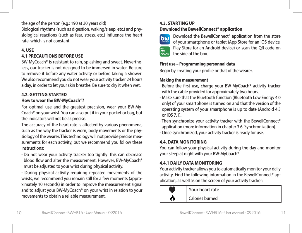 BewellConnect - BWHB16 - User Manual - 092016 BewellConnect - BW-HB16 - User Manual - 09201610 11the age of the person (e.g.: 190 at 30 years old)Biological rhythms (such as digestion, waking/sleep, etc.) and phy-siological reactions (such as fear, stress, etc.) inuence the heart rate, which is not constant. 4. USE4.1 PRECAUTIONS BEFORE USEBW-MyCoach® is resistant to rain, splashing and sweat. Neverthe-less, our tracker is not designed to be immersed in water. Be sure to remove it before any water activity or before taking a shower.We also recommend you do not wear your activity tracker 24 hours a day, in order to let your skin breathe. Be sure to dry it when wet. 4.2. GETTING STARTEDHow to wear the BW-MyCoach®?For optimal use and the greatest precision, wear your BW-My-Coach® on your wrist. You can also put it in your pocket or bag, but the indicators will not be as precise. The accuracy of the heart rate is aected by various phenomena, such as the way the tracker is worn, body movements or the phy-siology of the wearer. This technology will not provide precise mea-surements for each activity, but we recommend you follow these instructions:-  Do not wear your activity tracker too tightly: this can decrease blood ow and alter the measurement. However, BW-MyCoach® must be adjusted to your wrist during physical activity.- During physical activity requiring repeated movements of the wrists, we recommend you remain still for a few moments (appro-ximately 10 seconds) in order to improve the measurement signal and to adjust your BW-MyCoach® on your wrist in relation to your movements to obtain a reliable measurement.  4.3. STARTING UP Download the BewellConnect® application Download the BewellConnect® application from the store of your smartphone or tablet (App Store for an iOS device, Play Store for an Android device) or scan the QR code on the side of the box. First use – Programming personnal dataBegin by creating your prole or that of the wearer.Making the measurement-  Before the rst use, charge your BW-MyCoach® activity tracker with the cable provided for approximately two hours. -  Make sure that the Bluetooth function (Bluetooth Low Energy 4.0 only) of your smartphone is turned on and that the version of the operating system of your smartphone is up to date (Android 4.3 or iOS 7.1). -  Then synchronize your activity tracker with the BewellConnect® application (more information in chapter 3.6. Synchronization).-  Once synchronized, your activity tracker is ready for use.4.4. DATA MONITORINGYou can follow your physical activity during the day and monitor your sleep at night with your BW-MyCoach®.4.4.1 DAILY DATA MONITORINGYour activity tracker allows you to automatically monitor your daily activity. Find the following information in the BewellConnect® ap-plication, as well as on the screen of your activity tracker: Your heart rateCalories burned