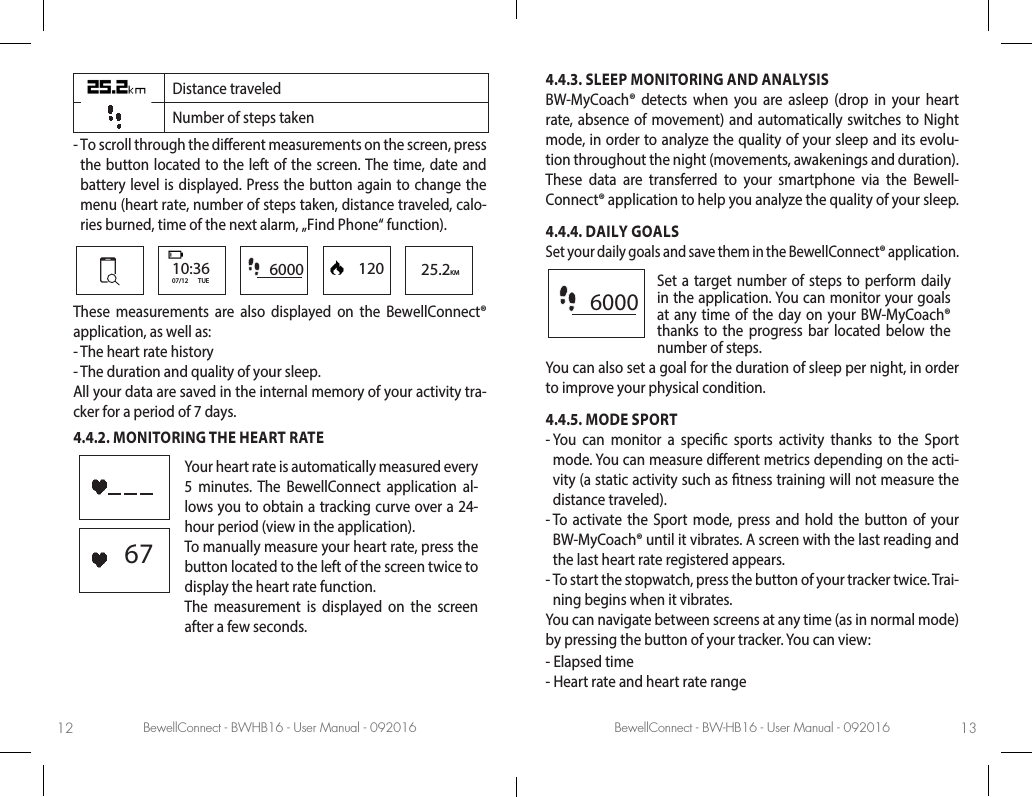BewellConnect - BWHB16 - User Manual - 092016 BewellConnect - BW-HB16 - User Manual - 09201612 13Distance traveledNumber of steps taken -  To scroll through the dierent measurements on the screen, press the button located to the left of the screen. The time, date and battery level is displayed. Press the button again to change the menu (heart rate, number of steps taken, distance traveled, calo-ries burned, time of the next alarm, „Find Phone“ function). 6000 120 25.2KM10:3607/12       TUEThese measurements are also displayed on the BewellConnect® application, as well as: -  The heart rate history -  The duration and quality of your sleep.All your data are saved in the internal memory of your activity tra-cker for a period of 7 days.4.4.2. MONITORING THE HEART RATE67Your heart rate is automatically measured every 5 minutes. The BewellConnect application al-lows you to obtain a tracking curve over a 24-hour period (view in the application). To manually measure your heart rate, press the button located to the left of the screen twice to display the heart rate function. The measurement is displayed on the screen after a few seconds. 4.4.3. SLEEP MONITORING AND ANALYSISBW-MyCoach® detects when you are asleep (drop in your heart rate, absence of movement) and automatically switches to Night mode, in order to analyze the quality of your sleep and its evolu-tion throughout the night (movements, awakenings and duration). These data are transferred to your smartphone via the Bewell-Connect® application to help you analyze the quality of your sleep.4.4.4. DAILY GOALSSet your daily goals and save them in the BewellConnect® application.   6000Set a target number of steps to perform daily in the application. You can monitor your goals at any time of the day on your BW-MyCoach® thanks to the progress bar located below the number of steps.You can also set a goal for the duration of sleep per night, in order to improve your physical condition.  4.4.5. MODE SPORT-  You can monitor a specic sports activity thanks to the Sport mode. You can measure dierent metrics depending on the acti-vity (a static activity such as tness training will not measure the distance traveled).-  To activate the Sport mode, press and hold the button of your BW-MyCoach® until it vibrates. A screen with the last reading and the last heart rate registered appears. -  To start the stopwatch, press the button of your tracker twice. Trai-ning begins when it vibrates.You can navigate between screens at any time (as in normal mode) by pressing the button of your tracker. You can view:-  Elapsed time-  Heart rate and heart rate range