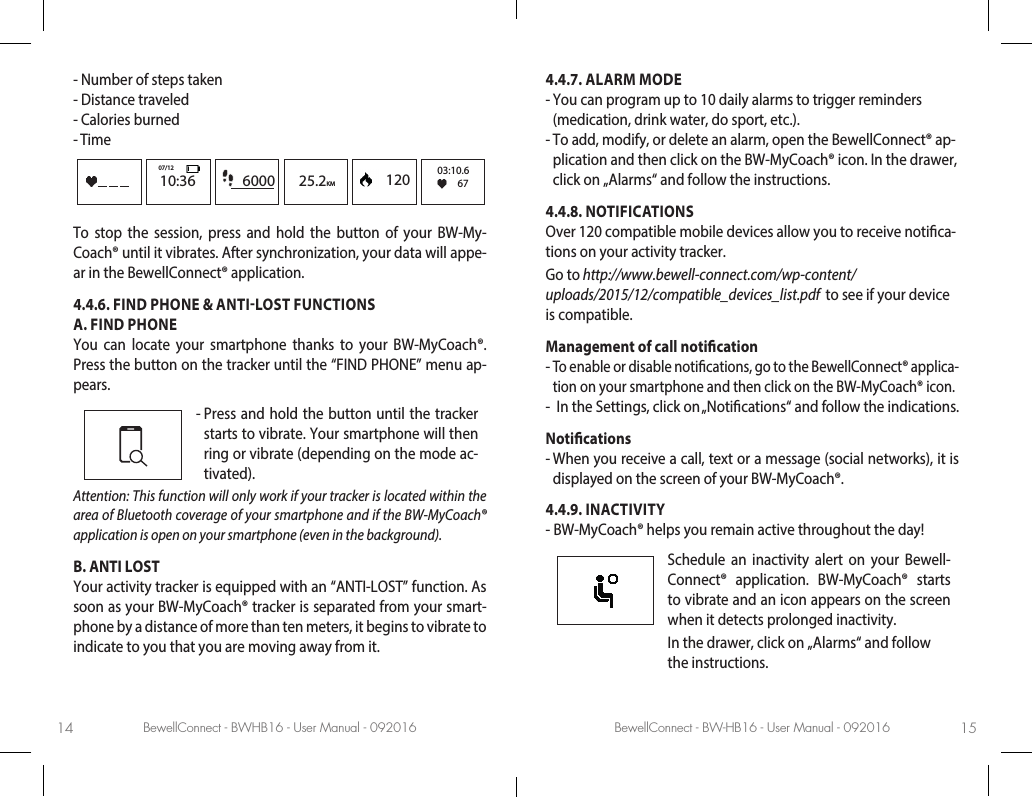 BewellConnect - BWHB16 - User Manual - 092016 BewellConnect - BW-HB16 - User Manual - 09201614 15-  Number of steps taken-  Distance traveled-  Calories burned-   Time6000 25.2KM10:3607/12      120 03:10.667To stop the session, press and hold the button of your BW-My-Coach® until it vibrates. After synchronization, your data will appe-ar in the BewellConnect® application.4.4.6. FIND PHONE &amp; ANTILOST FUNCTIONSA. FIND PHONE You can locate your smartphone thanks to your BW-MyCoach®. Press the button on the tracker until the “FIND PHONE” menu ap-pears.-  Press and hold the button until the tracker starts to vibrate. Your smartphone will then ring or vibrate (depending on the mode ac-tivated).Attention: This function will only work if your tracker is located within the area of Bluetooth coverage of your smartphone and if the BW-MyCoach® application is open on your smartphone (even in the background).B. ANTI LOST Your activity tracker is equipped with an “ANTI-LOST” function. As soon as your BW-MyCoach® tracker is separated from your smart-phone by a distance of more than ten meters, it begins to vibrate to indicate to you that you are moving away from it.4.4.7. ALARM MODE-  You can program up to 10 daily alarms to trigger reminders (medication, drink water, do sport, etc.). -  To add, modify, or delete an alarm, open the BewellConnect® ap-plication and then click on the BW-MyCoach® icon. In the drawer, click on „Alarms“ and follow the instructions. 4.4.8. NOTIFICATIONSOver 120 compatible mobile devices allow you to receive notica-tions on your activity tracker. Go to http://www.bewell-connect.com/wp-content/uploads/2015/12/compatible_devices_list.pdf  to see if your device is compatible.Management of call notication-  To enable or disable notications, go to the BewellConnect® applica-tion on your smartphone and then click on the BW-MyCoach® icon. -   In the Settings, click on „Notications“ and follow the indications. Notications-  When you receive a call, text or a message (social networks), it is displayed on the screen of your BW-MyCoach®. 4.4.9. INACTIVITY-  BW-MyCoach® helps you remain active throughout the day!  Schedule an inactivity alert on your Bewell-Connect® application. BW-MyCoach® starts to vibrate and an icon appears on the screen when it detects prolonged inactivity. In the drawer, click on „Alarms“ and follow the instructions.