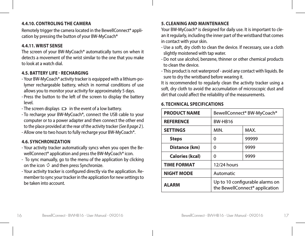 BewellConnect - BWHB16 - User Manual - 092016 BewellConnect - BW-HB16 - User Manual - 09201616 174.4.10. CONTROLING THE CAMERARemotely trigger the camera located in the BewellConnect® appli-cation by pressing the button of your BW-MyCoach®4.4.11. WRIST SENSE The screen of your BW-MyCoach® automatically turns on when it detects a movement of the wrist similar to the one that you make to look at a watch dial.4.5. BATTERY LIFE  RECHARGING -  Your BW-MyCoach® activity tracker is equipped with a lithium-po-lymer rechargeable battery, which in normal conditions of use allows you to monitor your activity for approximately 5 days. -  Press the button to the left of the screen to display the battery level. -  The screen displays    in the event of a low battery.-  To recharge your BW-MyCoach®, connect the USB cable to your computer or to a power adapter and then connect the other end to the place provided at the rear of the activity tracker (See B page 2 ). - Allow one to two hours to fully recharge your BW-MyCoach®.4.6. SYNCHRONIZATION-  Your activity tracker automatically syncs when you open the Be-wellConnect® application and press the BW-MyCoach® icon. -   To sync manually, go to the menu of the application by clicking on the icon   and then press Synchronize.-  Your activity tracker is congured directly via the application. Re-member to sync your tracker in the application for new settings to be taken into account.5. CLEANING AND MAINTENANCEYour BW-MyCoach® is designed for daily use. It is important to cle-an it regularly, including the inner part of the wristband that comes in contact with your skin. -  Use a soft, dry cloth to clean the device. If necessary, use a cloth slightly moistened with tap water.   -  Do not use alcohol, benzene, thinner or other chemical products to clean the device. -  This product is not waterproof - avoid any contact with liquids. Be sure to dry the wristband before wearing it.It is recommended to regularly clean the activity tracker using a soft, dry cloth to avoid the accumulation of microscopic dust and dirt that could aect the reliability of the measurements.6. TECHNICAL SPECIFICATIONSPRODUCT NAME BewellConnect® BW-MyCoach®REFERENCE BW-HB16SETTINGS MIN. MAX.      Steps 0 99999      Distance (km) 0 9999      Calories (kcal) 0 9999TIME FORMAT 12/24 hoursNIGHT MODE AutomaticALARM Up to 10 congurable alarms on the BewellConnect® application 