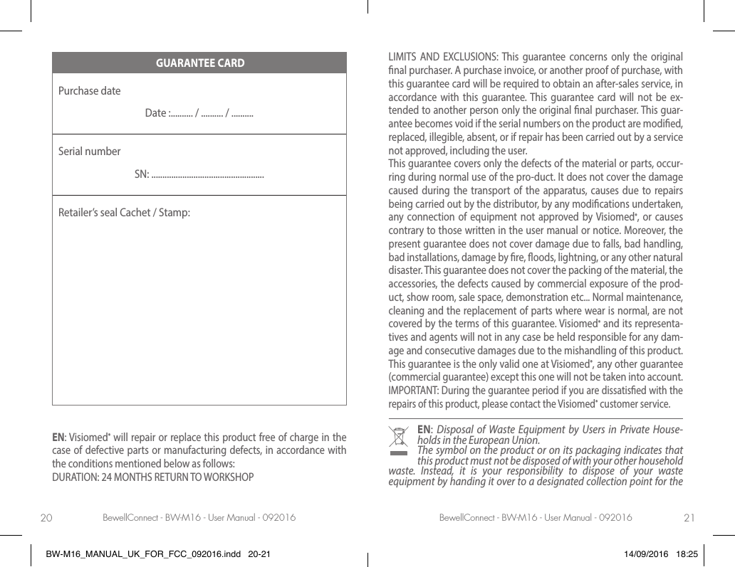 BewellConnect - BW-M16 - User Manual - 092016 BewellConnect - BW-M16 - User Manual - 09201620 21 GUARANTEE CARDPurchase date Date :.......... / .......... / ..........Serial numberSN: ...................................................Retailer’s seal Cachet / Stamp:EN: Visiomed® will repair or replace this product free of charge in the case of defective parts or manufacturing defects, in accordance with the conditions mentioned below as follows:DURATION: 24 MONTHS RETURN TO WORKSHOPLIMITS AND EXCLUSIONS: This guarantee concerns only the original nal purchaser. A purchase invoice, or another proof of purchase, with this guarantee card will be required to obtain an after-sales service, in accordance with this guarantee. This guarantee card will not be ex-tended to another person only the original nal purchaser. This guar-antee becomes void if the serial numbers on the product are modied, replaced, illegible, absent, or if repair has been carried out by a service not approved, including the user.This guarantee covers only the defects of the material or parts, occur-ring during normal use of the pro-duct. It does not cover the damage caused during the transport of the apparatus, causes due to repairs being carried out by the distributor, by any modications undertaken, any connection of equipment not approved by Visiomed®, or causes contrary to those written in the user manual or notice. Moreover, the present guarantee does not cover damage due to falls, bad handling, bad installations, damage by re, oods, lightning, or any other natural disaster. This guarantee does not cover the packing of the material, the accessories, the defects caused by commercial exposure of the prod-uct, show room, sale space, demonstration etc... Normal maintenance, cleaning and the replacement of parts where wear is normal, are not covered by the terms of this guarantee. Visiomed® and its representa-tives and agents will not in any case be held responsible for any dam-age and consecutive damages due to the mishandling of this product. This guarantee is the only valid one at Visiomed®, any other guarantee (commercial guarantee) except this one will not be taken into account.IMPORTANT: During the guarantee period if you are dissatised with the repairs of this product, please contact the Visiomed® customer service.EN:  Disposal of Waste Equipment by Users in Private House-holds in the European Union.The symbol on the product or on its packaging indicates that this product must not be disposed of with your other household waste. Instead, it is your responsibility to dispose of your waste equipment by handing it over to a designated collection point for the BW-M16_MANUAL_UK_FOR_FCC_092016.indd   20-21 14/09/2016   18:25
