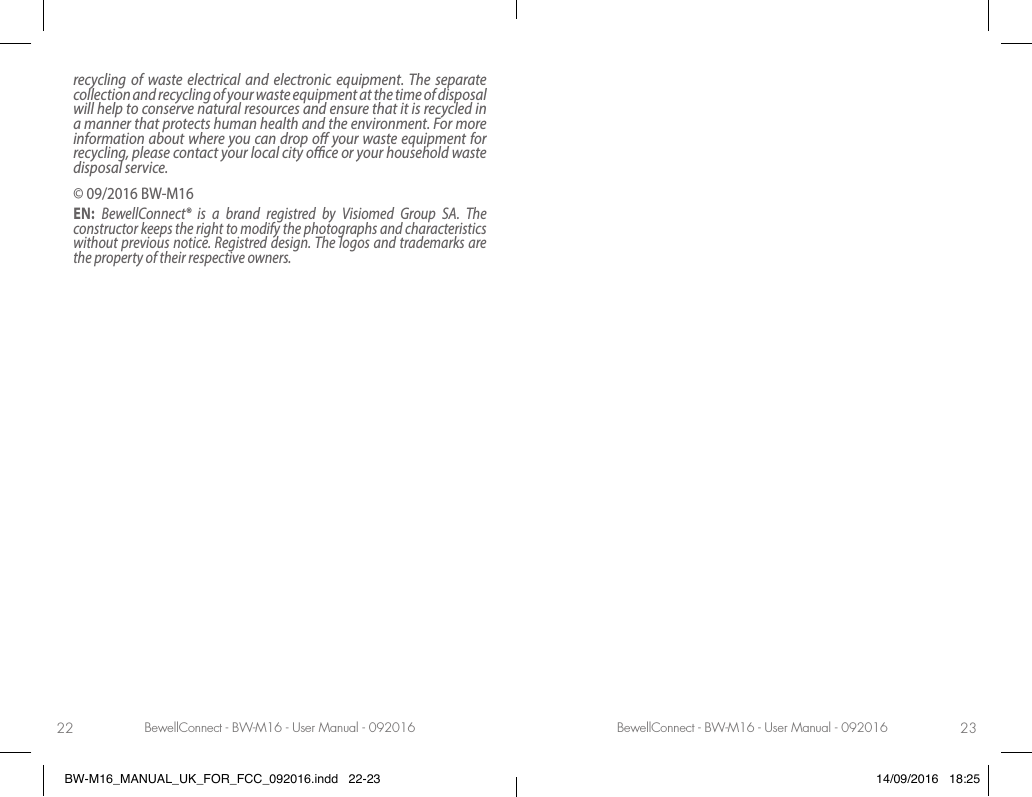 BewellConnect - BW-M16 - User Manual - 092016 BewellConnect - BW-M16 - User Manual - 09201622 23recycling of waste electrical and electronic equipment. The separate collection and recycling of your waste equipment at the time of disposal will help to conserve natural resources and ensure that it is recycled in a manner that protects human health and the environment. For more information about where you can drop o your waste equipment for recycling, please contact your local city oce or your household waste disposal service.© 09/2016 BW-M16EN:  BewellConnect® is a brand registred by Visiomed Group SA. The constructor keeps the right to modify the photographs and characteristics without previous notice. Registred design. The logos and trademarks are the property of their respective owners. BW-M16_MANUAL_UK_FOR_FCC_092016.indd   22-23 14/09/2016   18:25