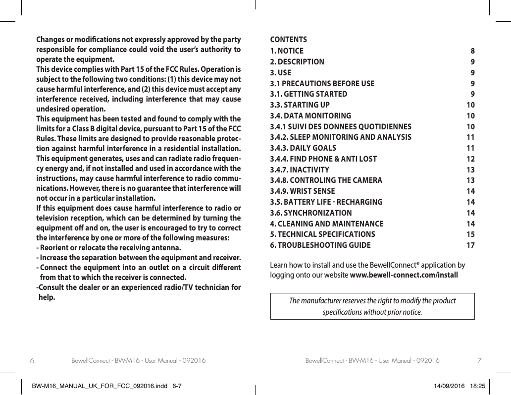 BewellConnect - BW-M16 - User Manual - 092016 BewellConnect - BW-M16 - User Manual - 0920166 7Changes or modications not expressly approved by the party responsible for compliance could void the user’s authority to operate the equipment.This device complies with Part 15 of the FCC Rules. Operation is subject to the following two conditions: (1) this device may not cause harmful interference, and (2) this device must accept any interference received, including interference that may cause undesired operation.This equipment has been tested and found to comply with the limits for a Class B digital device, pursuant to Part 15 of the FCC Rules. These limits are designed to provide reasonable protec-tion against harmful interference in a residential installation. This equipment generates, uses and can radiate radio frequen-cy energy and, if not installed and used in accordance with the instructions, may cause harmful interference to radio commu-nications. However, there is no guarantee that interference will not occur in a particular installation.If this equipment does cause harmful interference to radio or television reception, which can be determined by turning the equipment o and on, the user is encouraged to try to correct the interference by one or more of the following measures:- Reorient or relocate the receiving antenna.- Increase the separation between the equipment and receiver.-  Connect the equipment into an outlet on a circuit dierent from that to which the receiver is connected.- Consult the dealer or an experienced radio/TV technician for help.CONTENTS1. NOTICE  82. DESCRIPTION   93. USE   93.1 PRECAUTIONS BEFORE USE  93.1. GETTING STARTED  93.3. STARTING UP   103.4. DATA MONITORING  103.4.1 SUIVI DES DONNEES QUOTIDIENNES  103.4.2. SLEEP MONITORING AND ANALYSIS  113.4.3. DAILY GOALS  113.4.4. FIND PHONE &amp; ANTI LOST   123.4.7. INACTIVITY  133.4.8. CONTROLING THE CAMERA   133.4.9. WRIST SENSE  143.5. BATTERY LIFE  RECHARGING   143.6. SYNCHRONIZATION  144. CLEANING AND MAINTENANCE  145. TECHNICAL SPECIFICATIONS  156. TROUBLESHOOTING GUIDE  17Learn how to install and use the BewellConnect® application by logging onto our website www.bewell-connect.com/installThe manufacturer reserves the right to modify the product specications without prior notice.BW-M16_MANUAL_UK_FOR_FCC_092016.indd   6-7 14/09/2016   18:25