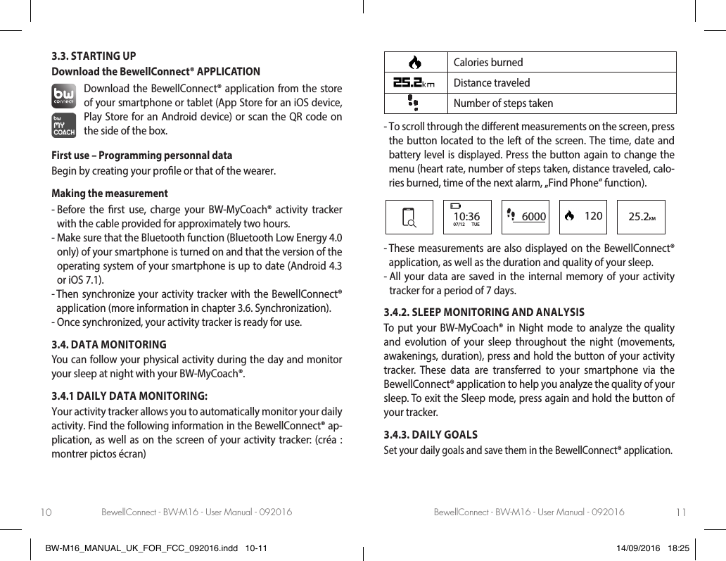 BewellConnect - BW-M16 - User Manual - 092016 BewellConnect - BW-M16 - User Manual - 09201610 113.3. STARTING UP Download the BewellConnect® APPLICATIONDownload the BewellConnect® application from the store of your smartphone or tablet (App Store for an iOS device, Play Store for an Android device) or scan the QR code on the side of the box.First use – Programming personnal dataBegin by creating your prole or that of the wearer.Making the measurement-  Before the rst use, charge your BW-MyCoach® activity tracker with the cable provided for approximately two hours. -  Make sure that the Bluetooth function (Bluetooth Low Energy 4.0 only) of your smartphone is turned on and that the version of the operating system of your smartphone is up to date (Android 4.3 or iOS 7.1). -  Then synchronize your activity tracker with the BewellConnect® application (more information in chapter 3.6. Synchronization).-  Once synchronized, your activity tracker is ready for use.3.4. DATA MONITORINGYou can follow your physical activity during the day and monitor your sleep at night with your BW-MyCoach®.3.4.1 DAILY DATA MONITORING: Your activity tracker allows you to automatically monitor your daily activity. Find the following information in the BewellConnect® ap-plication, as well as on the screen of your activity tracker: (créa : montrer pictos écran)Calories burnedDistance traveledNumber of steps taken -  To scroll through the dierent measurements on the screen, press the button located to the left of the screen. The time, date and battery level is displayed. Press the button again to change the menu (heart rate, number of steps taken, distance traveled, calo-ries burned, time of the next alarm, „Find Phone“ function). 6000 120 25.2KM10:3607/12       TUE-  These measurements are also displayed on the BewellConnect® application, as well as the duration and quality of your sleep.-  All your data are saved in the internal memory of your activity tracker for a period of 7 days.3.4.2. SLEEP MONITORING AND ANALYSISTo put your BW-MyCoach® in Night mode to analyze the quality and evolution of your sleep throughout the night (movements, awakenings, duration), press and hold the button of your activity tracker. These data are transferred to your smartphone via the BewellConnect® application to help you analyze the quality of your sleep. To exit the Sleep mode, press again and hold the button of your tracker.3.4.3. DAILY GOALSSet your daily goals and save them in the BewellConnect® application. BW-M16_MANUAL_UK_FOR_FCC_092016.indd   10-11 14/09/2016   18:25