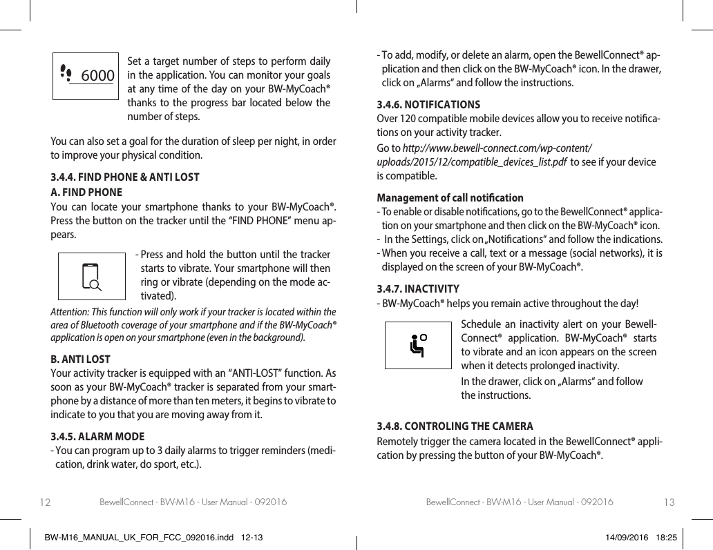 BewellConnect - BW-M16 - User Manual - 092016 BewellConnect - BW-M16 - User Manual - 09201612 136000Set a target number of steps to perform daily in the application. You can monitor your goals at any time of the day on your BW-MyCoach® thanks to the progress bar located below the number of steps. You can also set a goal for the duration of sleep per night, in order to improve your physical condition. 3.4.4. FIND PHONE &amp; ANTI LOST A. FIND PHONE You can locate your smartphone thanks to your BW-MyCoach®. Press the button on the tracker until the “FIND PHONE” menu ap-pears.-  Press and hold the button until the tracker starts to vibrate. Your smartphone will then ring or vibrate (depending on the mode ac-tivated).Attention: This function will only work if your tracker is located within the area of Bluetooth coverage of your smartphone and if the BW-MyCoach® application is open on your smartphone (even in the background).B. ANTI LOST Your activity tracker is equipped with an “ANTI-LOST” function. As soon as your BW-MyCoach® tracker is separated from your smart-phone by a distance of more than ten meters, it begins to vibrate to indicate to you that you are moving away from it.3.4.5. ALARM MODE-  You can program up to 3 daily alarms to trigger reminders (medi-cation, drink water, do sport, etc.). -  To add, modify, or delete an alarm, open the BewellConnect® ap-plication and then click on the BW-MyCoach® icon. In the drawer, click on „Alarms“ and follow the instructions. 3.4.6. NOTIFICATIONSOver 120 compatible mobile devices allow you to receive notica-tions on your activity tracker. Go to http://www.bewell-connect.com/wp-content/uploads/2015/12/compatible_devices_list.pdf  to see if your device is compatible.Management of call notication-  To enable or disable notications, go to the BewellConnect® applica-tion on your smartphone and then click on the BW-MyCoach® icon. -   In the Settings, click on „Notications“ and follow the indications.-  When you receive a call, text or a message (social networks), it is displayed on the screen of your BW-MyCoach®. 3.4.7. INACTIVITY-  BW-MyCoach® helps you remain active throughout the day!  Schedule an inactivity alert on your Bewell-Connect® application. BW-MyCoach® starts to vibrate and an icon appears on the screen when it detects prolonged inactivity. In the drawer, click on „Alarms“ and follow the instructions.3.4.8. CONTROLING THE CAMERA Remotely trigger the camera located in the BewellConnect® appli-cation by pressing the button of your BW-MyCoach®.BW-M16_MANUAL_UK_FOR_FCC_092016.indd   12-13 14/09/2016   18:25