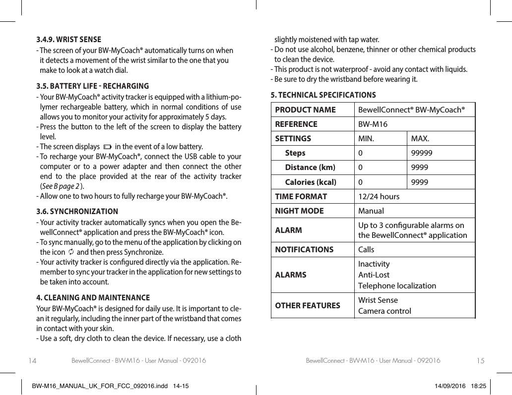 BewellConnect - BW-M16 - User Manual - 092016 BewellConnect - BW-M16 - User Manual - 09201614 153.4.9. WRIST SENSE-  The screen of your BW-MyCoach® automatically turns on when it detects a movement of the wrist similar to the one that you make to look at a watch dial.3.5. BATTERY LIFE  RECHARGING -  Your BW-MyCoach® activity tracker is equipped with a lithium-po-lymer rechargeable battery, which in normal conditions of use allows you to monitor your activity for approximately 5 days. -  Press the button to the left of the screen to display the battery level. -  The screen displays   in the event of a low battery.-  To recharge your BW-MyCoach®, connect the USB cable to your computer or to a power adapter and then connect the other end to the place provided at the rear of the activity tracker  (See B page 2 ). - Allow one to two hours to fully recharge your BW-MyCoach®.3.6. SYNCHRONIZATION-  Your activity tracker automatically syncs when you open the Be-wellConnect® application and press the BW-MyCoach® icon. -  To sync manually, go to the menu of the application by clicking on the icon   and then press Synchronize.-  Your activity tracker is congured directly via the application. Re-member to sync your tracker in the application for new settings to be taken into account.4. CLEANING AND MAINTENANCEYour BW-MyCoach® is designed for daily use. It is important to cle-an it regularly, including the inner part of the wristband that comes in contact with your skin. -  Use a soft, dry cloth to clean the device. If necessary, use a cloth slightly moistened with tap water.   -  Do not use alcohol, benzene, thinner or other chemical products to clean the device. -  This product is not waterproof - avoid any contact with liquids. -  Be sure to dry the wristband before wearing it.5. TECHNICAL SPECIFICATIONSPRODUCT NAME BewellConnect® BW-MyCoach®REFERENCE BW-M16SETTINGS MIN. MAX.      Steps 0 99999      Distance (km) 0 9999      Calories (kcal) 0 9999TIME FORMAT 12/24 hoursNIGHT MODE ManualALARM Up to 3 congurable alarms on the BewellConnect® application NOTIFICATIONS CallsALARMSInactivityAnti-LostTelephone localizationOTHER FEATURES Wrist SenseCamera controlCHIPSET Nordic nRF51802BW-M16_MANUAL_UK_FOR_FCC_092016.indd   14-15 14/09/2016   18:25