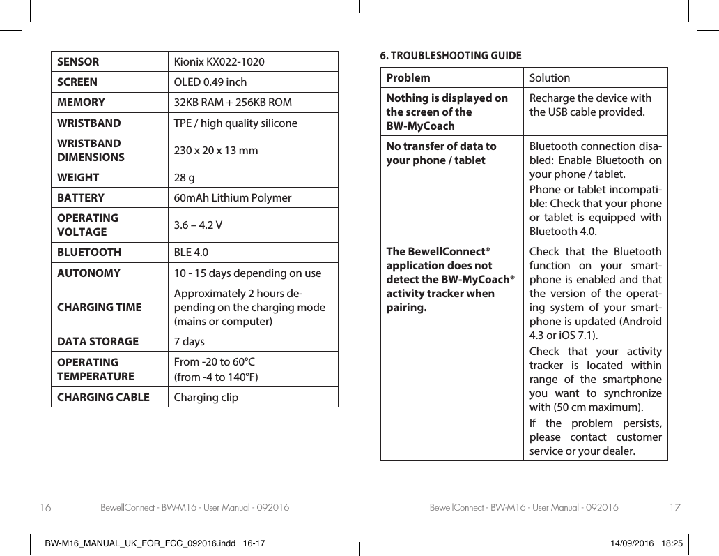 BewellConnect - BW-M16 - User Manual - 092016 BewellConnect - BW-M16 - User Manual - 09201616 17SENSOR Kionix KX022-1020SCREEN OLED 0.49 inchMEMORY 32KB RAM + 256KB ROMWRISTBAND TPE / high quality siliconeWRISTBAND  DIMENSIONS 230 x 20 x 13 mmWEIGHT 28 gBATTERY 60mAh Lithium PolymerOPERATING  VOLTAGE 3.6 – 4.2 VBLUETOOTH BLE 4.0AUTONOMY 10 - 15 days depending on useCHARGING TIMEApproximately 2 hours de-pending on the charging mode (mains or computer)DATA STORAGE 7 daysOPERATING  TEMPERATUREFrom -20 to 60°C(from -4 to 140°F)CHARGING CABLE Charging clip6. TROUBLESHOOTING GUIDEProblem SolutionNothing is displayed on the screen of the  BW-MyCoachRecharge the device with the USB cable provided.No transfer of data to your phone / tabletBluetooth connection disa-bled: Enable Bluetooth on your phone / tablet.Phone or tablet incompati-ble: Check that your phone or tablet is equipped with Bluetooth 4.0.The BewellConnect® application does not detect the BW-MyCoach® activity tracker when pairing.Check that the Bluetooth function on your smart-phone is enabled and that the version of the operat-ing system of your smart-phone is updated (Android 4.3 or iOS 7.1).Check that your activity tracker is located within range of the smartphone you want to synchronize with (50 cm maximum).If the problem persists, please contact customer service or your dealer.BW-M16_MANUAL_UK_FOR_FCC_092016.indd   16-17 14/09/2016   18:25