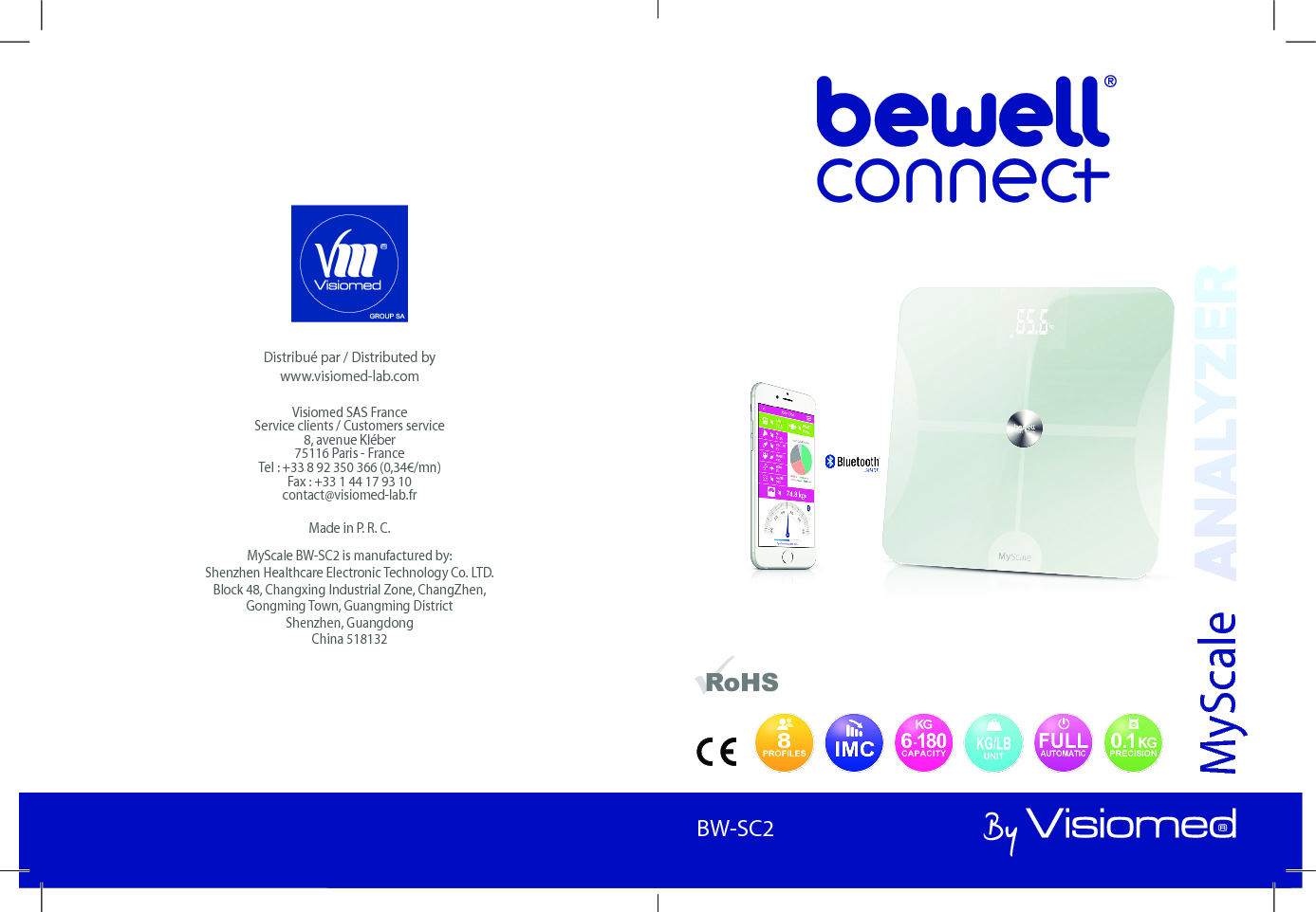 BewellConnect - BW-SC2 - User Manual - 1120151BW-SC1Distribué par / Distributed by www.visiomed-lab.comVisiomed SAS France Service clients / Customers service 8, avenue Kléber 75116 Paris - France Tel : +33 8 92 350 366 (0,34€/mn) Fax : +33 1 44 17 93 10 contact@visiomed-lab.frMade in P. R. C.MyScale BW-SC2 is manufactured by:Shenzhen Healthcare Electronic Technology Co. LTD.Block 48, Changxing Industrial Zone, ChangZhen,Gongming Town, Guangming DistrictShenzhen, GuangdongChina 518132MyScaleBW-SC2