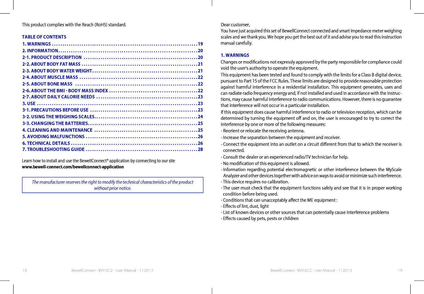 BewellConnect - BW-SC2 - User Manual - 112015 BewellConnect - BW-SC2 - User Manual - 11201518 19This product complies with the Reach (RoHS) standard.TABLE OF CONTENTSLearn how to install and use the BewellConnect® application by connecting to our site www.bewell-connect.com/bewellconnect-applicationThe manufacturer reserves the right to modify the technical characteristics of the product without prior notice.Dear customer, You have just acquired this set of BewellConnect connected and smart impedance meter weighing scales and we thank you. We hope you get the best out of it and advise you to read this instruction manual carefully.1. WARNINGSChanges or modications not expressly approved by the party responsible for compliance could void the user’s authority to operate the equipment.This equipment has been tested and found to comply with the limits for a Class B digital device, pursuant to Part 15 of the FCC Rules. These limits are designed to provide reasonable protection against harmful interference in a residential installation. This equipment generates, uses and can radiate radio frequency energy and, if not installed and used in accordance with the instruc-tions, may cause harmful interference to radio communications. However, there is no guarantee that interference will not occur in a particular installation.If this equipment does cause harmful interference to radio or television reception, which can be determined by turning the equipment o and on, the user is encouraged to try to correct the interference by one or more of the following measures:- Reorient or relocate the receiving antenna.- Increase the separation between the equipment and receiver.-  Connect the equipment into an outlet on a circuit dierent from that to which the receiver is connected.- Consult the dealer or an experienced radio/TV technician for help.- No modication of this equipment is allowed.-  Information regarding potential electromagnetic or other interference between the MyScale Analyzer and other devices together with advice on ways to avoid or minimize such interference.- This device requires no calibration.-  The user must check that the equipment functions safely and see that it is in proper working condition before being used.- Conditions that can unacceptably aect the ME equipment :- Eects of lint, dust, light- List of known devices or other sources that can potentially cause interference problems- Eects caused by pets, pests or children1. WARNINGS .....................................................................192. INFORMATION ..................................................................2021. PRODUCT DESCRIPTION  ......................................................2022. ABOUT BODY FAT MASS .......................................................212-3. ABOUT BODY WATER WEIGHT ..................................................2124. ABOUT MUSCLE MASS  ........................................................2225. ABOUT BONE MASS   ..........................................................2226. ABOUT THE BMI  BODY MASS INDEX ..........................................22 27. ABOUT DAILY CALORIE NEEDS  ................................................233. USE  ............................................................................2331. PRECAUTIONS BEFORE USE  ...................................................2332. USING THE WEIGHING SCALES. . . . . . . . . . . . . . . . . . . . . . . . . . . . . . . . . . . . . . . . . . . . . . . . .2433. CHANGING THE BATTERIES ....................................................254. CLEANING AND MAINTENANCE  .................................................255. AVOIDING MALFUNCTIONS .....................................................266. TECHNICAL DETAILS ............................................................26 7. TROUBLESHOOTING GUIDE .....................................................28