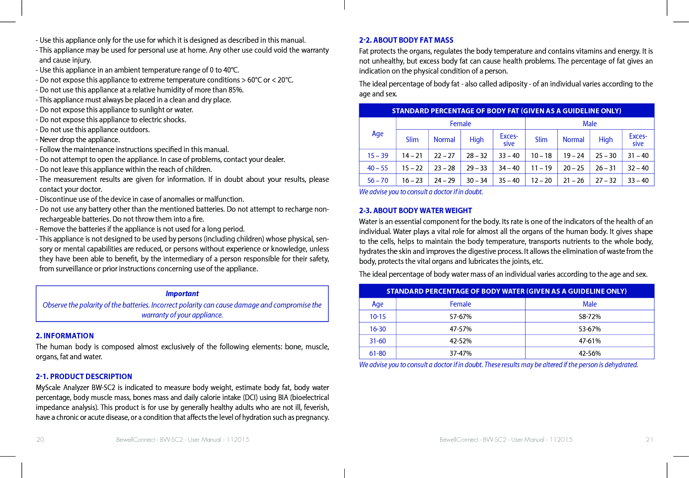 BewellConnect - BW-SC2 - User Manual - 112015 BewellConnect - BW-SC2 - User Manual - 11201520 21- Use this appliance only for the use for which it is designed as described in this manual.-  This appliance may be used for personal use at home. Any other use could void the warranty and cause injury.- Use this appliance in an ambient temperature range of 0 to 40°C.- Do not expose this appliance to extreme temperature conditions &gt; 60°C or &lt; 20°C.- Do not use this appliance at a relative humidity of more than 85%.- This appliance must always be placed in a clean and dry place.- Do not expose this appliance to sunlight or water.- Do not expose this appliance to electric shocks.- Do not use this appliance outdoors.- Never drop the appliance.- Follow the maintenance instructions specied in this manual.- Do not attempt to open the appliance. In case of problems, contact your dealer.- Do not leave this appliance within the reach of children.-  The measurement results are given for information. If in doubt about your results, please contact your doctor.- Discontinue use of the device in case of anomalies or malfunction.-  Do not use any battery other than the mentioned batteries. Do not attempt to recharge non-rechargeable batteries. Do not throw them into a re.- Remove the batteries if the appliance is not used for a long period.-  This appliance is not designed to be used by persons (including children) whose physical, sen-sory or mental capabilities are reduced, or persons without experience or knowledge, unless they have been able to benet, by the intermediary of a person responsible for their safety, from surveillance or prior instructions concerning use of the appliance.ImportantObserve the polarity of the batteries. Incorrect polarity can cause damage and compromise the warranty of your appliance.2. INFORMATIONThe human body is composed almost exclusively of the following elements: bone, muscle, organs, fat and water.21. PRODUCT DESCRIPTIONMyScale Analyzer BW-SC2 is indicated to measure body weight, estimate body fat, body water percentage, body muscle mass, bones mass and daily calorie intake (DCI) using BIA (bioelectrical impedance analysis). This product is for use by generally healthy adults who are not ill, feverish, have a chronic or acute disease, or a condition that aects the level of hydration such as pregnancy. 22. ABOUT BODY FAT MASSFat protects the organs, regulates the body temperature and contains vitamins and energy. It is not unhealthy, but excess body fat can cause health problems. The percentage of fat gives an indication on the physical condition of a person. The ideal percentage of body fat - also called adiposity - of an individual varies according to the age and sex.STANDARD PERCENTAGE OF BODY FAT GIVEN AS A GUIDELINE ONLYAgeFemale MaleSlim Normal High Exces-sive Slim Normal High Exces-sive15 – 39 14 – 21 22 – 27 28 – 32 33 – 40 10 – 18 19 – 24 25 – 30 31 – 4040 – 55 15 – 22 23 – 28 29 – 33 34 – 40 11 – 19 20 – 25 26 – 31 32 – 4056 – 70 16 – 23 24 – 29 30 – 34 35 – 40 12 – 20 21 – 26 27 – 32 33 – 40We advise you to consult a doctor if in doubt.2-3. ABOUT BODY WATER WEIGHTWater is an essential component for the body. Its rate is one of the indicators of the health of an individual. Water plays a vital role for almost all the organs of the human body. It gives shape to the cells, helps to maintain the body temperature, transports nutrients to the whole body, hydrates the skin and improves the digestive process. It allows the elimination of waste from the body, protects the vital organs and lubricates the joints, etc.The ideal percentage of body water mass of an individual varies according to the age and sex.STANDARD PERCENTAGE OF BODY WATER GIVEN AS A GUIDELINE ONLYAge Female Male10-15 57-67% 58-72%16-30 47-57% 53-67%31-60 42-52% 47-61%61-80 37-47% 42-56%We advise you to consult a doctor if in doubt. These results may be altered if the person is dehydrated.