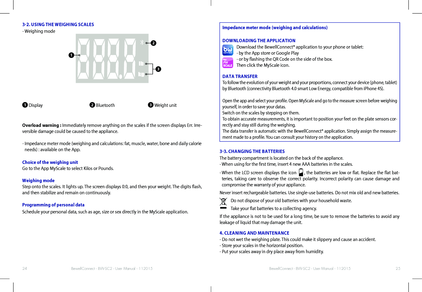 BewellConnect - BW-SC2 - User Manual - 112015 BewellConnect - BW-SC2 - User Manual - 11201524 2532. USING THE WEIGHING SCALES- Weighing mode1 Display                         2 Bluetooth               3 Weight unitOverload warning : Immediately remove anything on the scales if the screen displays Err. Irre-versible damage could be caused to the appliance.-  Impedance meter mode (weighing and calculations: fat, muscle, water, bone and daily calorie needs) : available on the App.Choice of the weighing unitGo to the App MyScale to select Kilos or Pounds.Weighing modeStep onto the scales. It lights up. The screen displays 0:0, and then your weight. The digits ash, and then stabilize and remain on continuously. Programming of personal dataSchedule your personal data, such as age, size or sex directly in the MyScale application.Impedance meter mode (weighing and calculations) DOWNLOADING THE APPLICATIONDownload the BewellConnect® application to your phone or tablet:- by the App store or Google Play- or by ashing the QR Code on the side of the box.Then click the MyScale icon.DATA TRANSFERTo follow the evolution of your weight and your proportions, connect your device (phone, tablet) by Bluetooth (connectivity Bluetooth 4.0 smart Low Energy, compatible from iPhone 4S). Open the app and select your prole. Open MyScale and go to the measure screen before weighing yourself, in order to save your datas.Switch on the scales by stepping on them.To obtain accurate measurements, it is important to position your feet on the plate sensors cor-rectly and stay still during the weighing.The data transfer is automatic with the BewellConnect® application. Simply assign the measure-ment made to a prole. You can consult your history on the application. 33. CHANGING THE BATTERIESThe battery compartment is located on the back of the appliance. - When using for the rst time, insert 4 new AAA batteries in the scales. -  When the LCD screen displays the icon    , the batteries are low or at. Replace the at bat-teries, taking care to observe the correct polarity. Incorrect polarity can cause damage and compromise the warranty of your appliance. Never insert rechargeable batteries. Use single-use batteries. Do not mix old and new batteries. Do not dispose of your old batteries with your household waste.Take your at batteries to a collecting agency.If the appliance is not to be used for a long time, be sure to remove the batteries to avoid any leakage of liquid that may damage the unit. 4. CLEANING AND MAINTENANCE- Do not wet the weighing plate. This could make it slippery and cause an accident. - Store your scales in the horizontal position. - Put your scales away in dry place away from humidity.123