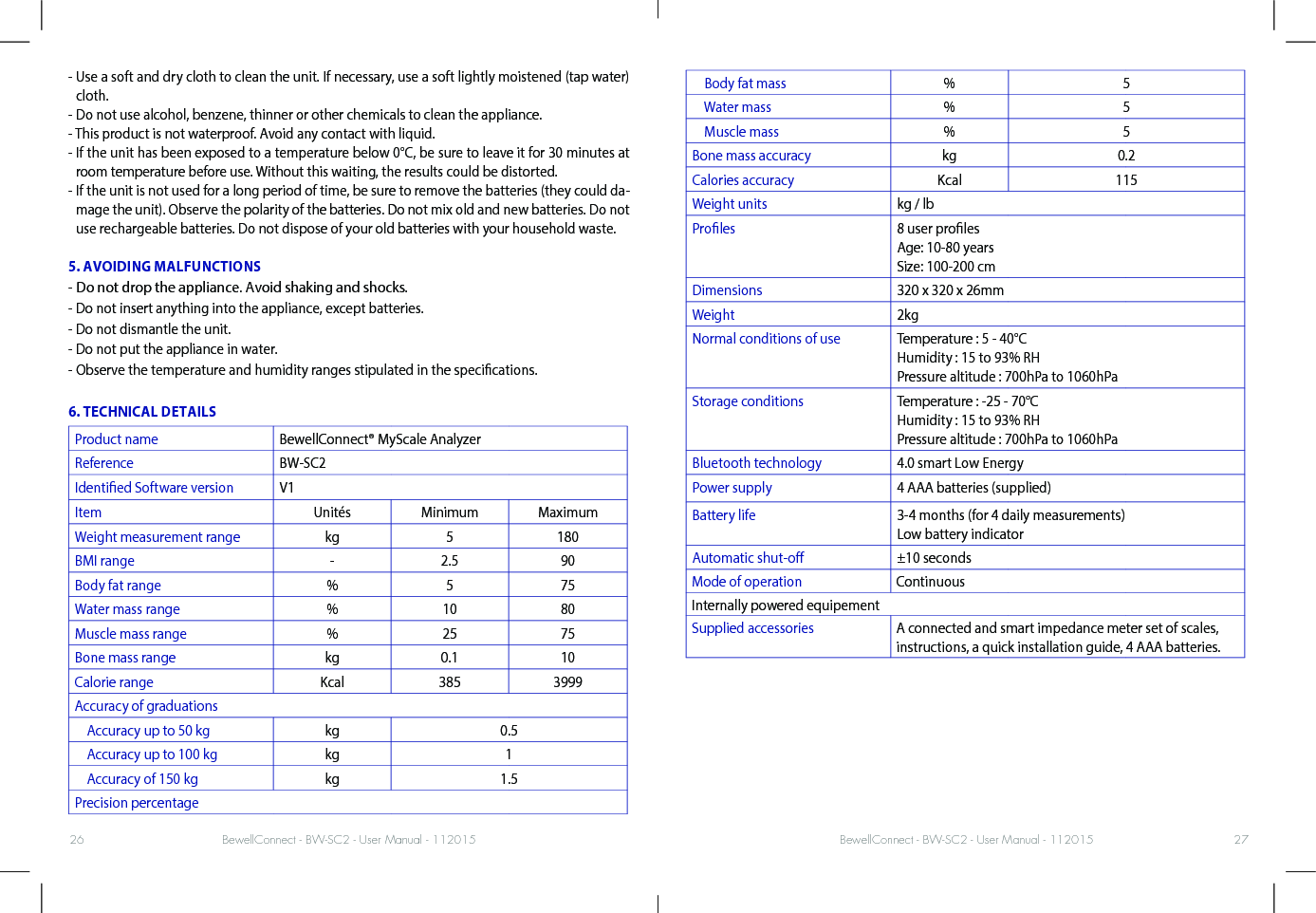 BewellConnect - BW-SC2 - User Manual - 112015 BewellConnect - BW-SC2 - User Manual - 11201526 27-  Use a soft and dry cloth to clean the unit. If necessary, use a soft lightly moistened (tap water) cloth. - Do not use alcohol, benzene, thinner or other chemicals to clean the appliance.- This product is not waterproof. Avoid any contact with liquid.-  If the unit has been exposed to a temperature below 0°C, be sure to leave it for 30 minutes at room temperature before use. Without this waiting, the results could be distorted. -  If the unit is not used for a long period of time, be sure to remove the batteries (they could da-mage the unit). Observe the polarity of the batteries. Do not mix old and new batteries. Do not use rechargeable batteries. Do not dispose of your old batteries with your household waste. 5. AVOIDING MALFUNCTIONS- Do not drop the appliance. Avoid shaking and shocks. - Do not insert anything into the appliance, except batteries.- Do not dismantle the unit. - Do not put the appliance in water.- Observe the temperature and humidity ranges stipulated in the specications.6. TECHNICAL DETAILSProduct name BewellConnect® MyScale AnalyzerReference BW-SC2Identied Software version V1Item Unités Minimum MaximumWeight measurement range kg 5 180BMI range - 2.5 90Body fat range % 5 75Water mass range % 10 80Muscle mass range % 25 75Bone mass range kg 0.1 10Calorie range Kcal 385 3999Accuracy of graduations    Accuracy up to 50 kg kg 0.5    Accuracy up to 100 kg kg 1    Accuracy of 150 kg kg 1.5Precision percentage    Body fat mass % 5    Water mass % 5    Muscle mass % 5Bone mass accuracy kg 0.2Calories accuracy Kcal 115Weight units kg / lbProles 8 user proles Age: 10-80 years Size: 100-200 cmDimensions 320 x 320 x 26mmWeight 2kgNormal conditions of use Temperature : 5 - 40°C  Humidity : 15 to 93% RH Pressure altitude : 700hPa to 1060hPaStorage conditions Temperature : -25 - 70°C  Humidity : 15 to 93% RH Pressure altitude : 700hPa to 1060hPaBluetooth technology 4.0 smart Low EnergyPower supply 4 AAA batteries (supplied) Battery life 3-4 months (for 4 daily measurements) Low battery indicatorAutomatic shut-o ±10 secondsMode of operation ContinuousInternally powered equipementSupplied accessories A connected and smart impedance meter set of scales, instructions, a quick installation guide, 4 AAA batteries. 