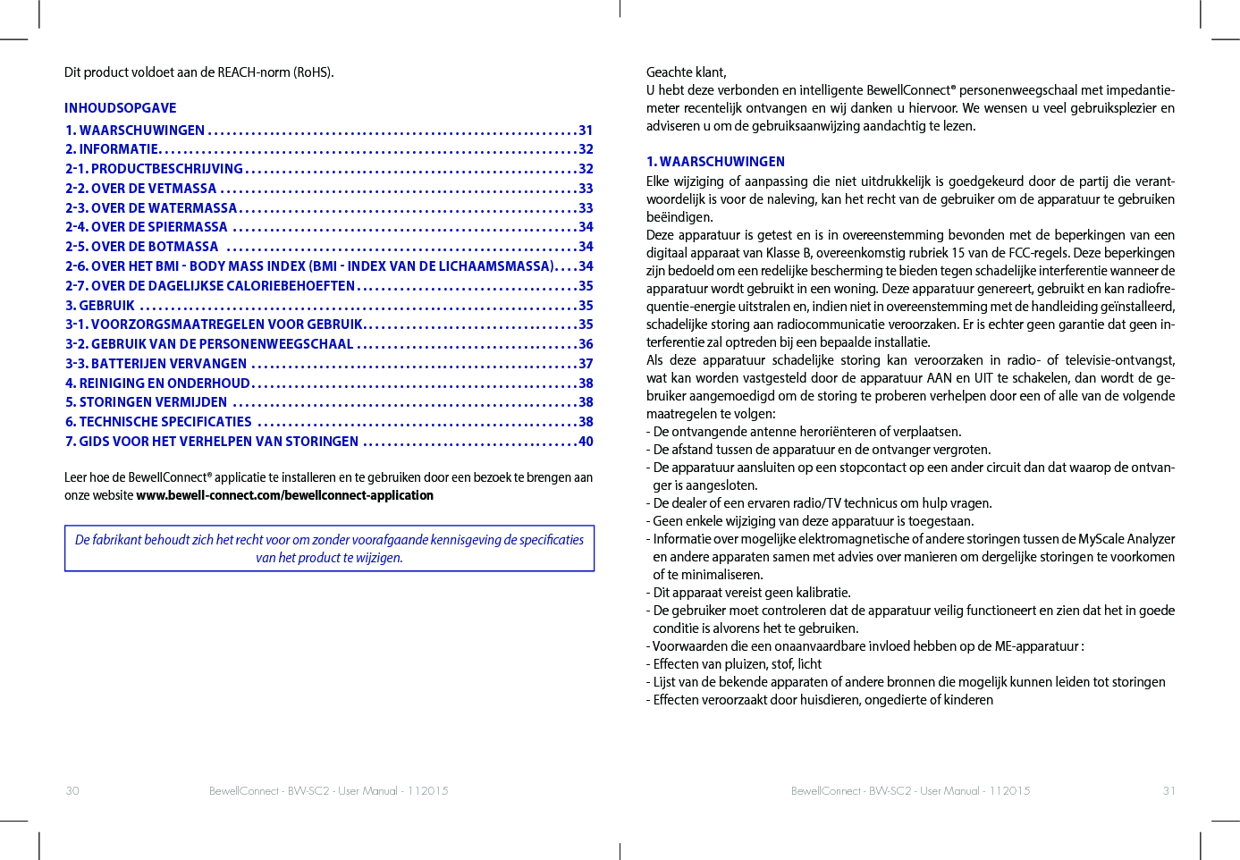 BewellConnect - BW-SC2 - User Manual - 112015 BewellConnect - BW-SC2 - User Manual - 11201530 31Dit product voldoet aan de REACH-norm (RoHS).INHOUDSOPGAVELeer hoe de BewellConnect® applicatie te installeren en te gebruiken door een bezoek te brengen aan onze website www.bewell-connect.com/bewellconnect-applicationDe fabrikant behoudt zich het recht voor om zonder voorafgaande kennisgeving de specicaties van het product te wijzigen.Geachte klant,U hebt deze verbonden en intelligente BewellConnect® personenweegschaal met impedantie-meter recentelijk ontvangen en wij danken u hiervoor. We wensen u veel gebruiksplezier en adviseren u om de gebruiksaanwijzing aandachtig te lezen. 1. WAARSCHUWINGENElke wijziging of aanpassing die niet uitdrukkelijk is goedgekeurd door de partij die verant-woordelijk is voor de naleving, kan het recht van de gebruiker om de apparatuur te gebruiken beëindigen. Deze apparatuur is getest en is in overeenstemming bevonden met de beperkingen van een digitaal apparaat van Klasse B, overeenkomstig rubriek 15 van de FCC-regels. Deze beperkingen zijn bedoeld om een redelijke bescherming te bieden tegen schadelijke interferentie wanneer de apparatuur wordt gebruikt in een woning. Deze apparatuur genereert, gebruikt en kan radiofre-quentie-energie uitstralen en, indien niet in overeenstemming met de handleiding geïnstalleerd, schadelijke storing aan radiocommunicatie veroorzaken. Er is echter geen garantie dat geen in-terferentie zal optreden bij een bepaalde installatie.Als deze apparatuur schadelijke storing kan veroorzaken in radio- of televisie-ontvangst, wat kan worden vastgesteld door de apparatuur AAN en UIT te schakelen, dan wordt de ge-bruiker aangemoedigd om de storing te proberen verhelpen door een of alle van de volgende maatregelen te volgen:- De ontvangende antenne heroriënteren of verplaatsen.- De afstand tussen de apparatuur en de ontvanger vergroten.-  De apparatuur aansluiten op een stopcontact op een ander circuit dan dat waarop de ontvan-ger is aangesloten.- De dealer of een ervaren radio/TV technicus om hulp vragen.- Geen enkele wijziging van deze apparatuur is toegestaan.-  Informatie over mogelijke elektromagnetische of andere storingen tussen de MyScale Analyzer en andere apparaten samen met advies over manieren om dergelijke storingen te voorkomen of te minimaliseren.- Dit apparaat vereist geen kalibratie.-  De gebruiker moet controleren dat de apparatuur veilig functioneert en zien dat het in goede conditie is alvorens het te gebruiken.- Voorwaarden die een onaanvaardbare invloed hebben op de ME-apparatuur :- Eecten van pluizen, stof, licht- Lijst van de bekende apparaten of andere bronnen die mogelijk kunnen leiden tot storingen- Eecten veroorzaakt door huisdieren, ongedierte of kinderen1. WAARSCHUWINGEN ............................................................312. INFORMATIE ....................................................................3221. PRODUCTBESCHRIJVING ......................................................3222. OVER DE VETMASSA ..........................................................3323. OVER DE WATERMASSA .......................................................3324. OVER DE SPIERMASSA  ........................................................3425. OVER DE BOTMASSA   .........................................................3426. OVER HET BMI  BODY MASS INDEX BMI  INDEX VAN DE LICHAAMSMASSA ....3427. OVER DE DAGELIJKSE CALORIEBEHOEFTEN ....................................353. GEBRUIK  .......................................................................3531. VOORZORGSMAATREGELEN VOOR GEBRUIK ...................................3532. GEBRUIK VAN DE PERSONENWEEGSCHAAL  ....................................3633. BATTERIJEN VERVANGEN .....................................................374. REINIGING EN ONDERHOUD .....................................................385. STORINGEN VERMIJDEN  ........................................................386. TECHNISCHE SPECIFICATIES  ....................................................387. GIDS VOOR HET VERHELPEN VAN STORINGEN ...................................40