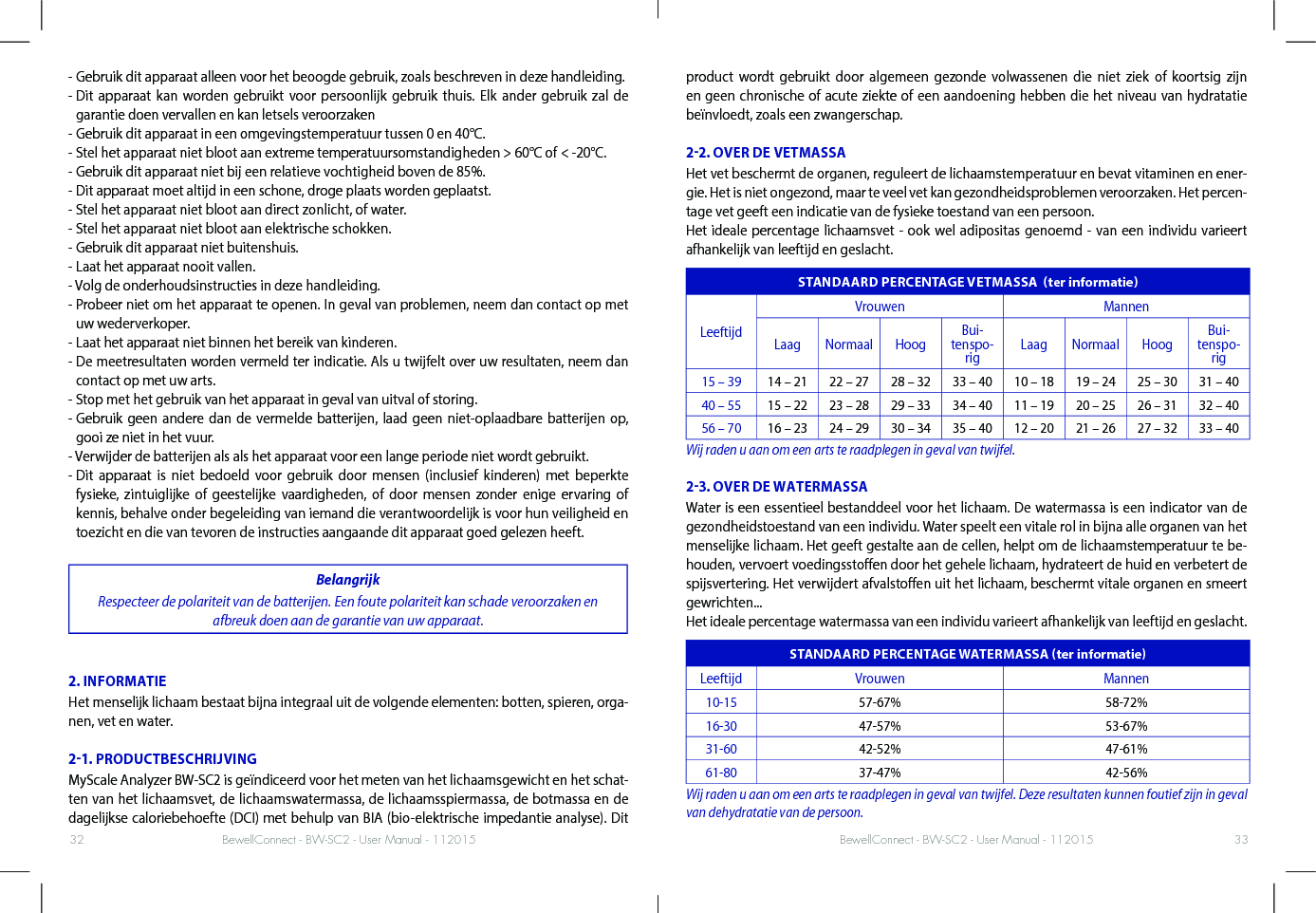 BewellConnect - BW-SC2 - User Manual - 112015 BewellConnect - BW-SC2 - User Manual - 11201532 33- Gebruik dit apparaat alleen voor het beoogde gebruik, zoals beschreven in deze handleiding.-  Dit apparaat kan worden gebruikt voor persoonlijk gebruik thuis. Elk ander gebruik zal de garantie doen vervallen en kan letsels veroorzaken- Gebruik dit apparaat in een omgevingstemperatuur tussen 0 en 40°C.- Stel het apparaat niet bloot aan extreme temperatuursomstandigheden &gt; 60°C of &lt; -20°C.- Gebruik dit apparaat niet bij een relatieve vochtigheid boven de 85%.- Dit apparaat moet altijd in een schone, droge plaats worden geplaatst.- Stel het apparaat niet bloot aan direct zonlicht, of water.- Stel het apparaat niet bloot aan elektrische schokken.- Gebruik dit apparaat niet buitenshuis.- Laat het apparaat nooit vallen.- Volg de onderhoudsinstructies in deze handleiding.-  Probeer niet om het apparaat te openen. In geval van problemen, neem dan contact op met uw wederverkoper.- Laat het apparaat niet binnen het bereik van kinderen.-  De meetresultaten worden vermeld ter indicatie. Als u twijfelt over uw resultaten, neem dan contact op met uw arts.- Stop met het gebruik van het apparaat in geval van uitval of storing.-  Gebruik geen andere dan de vermelde batterijen, laad geen niet-oplaadbare batterijen op, gooi ze niet in het vuur.- Verwijder de batterijen als als het apparaat voor een lange periode niet wordt gebruikt.-  Dit apparaat is niet bedoeld voor gebruik door mensen (inclusief kinderen) met beperkte fysieke, zintuiglijke of geestelijke vaardigheden, of door mensen zonder enige ervaring of kennis, behalve onder begeleiding van iemand die verantwoordelijk is voor hun veiligheid en toezicht en die van tevoren de instructies aangaande dit apparaat goed gelezen heeft.BelangrijkRespecteer de polariteit van de batterijen. Een foute polariteit kan schade veroorzaken en afbreuk doen aan de garantie van uw apparaat.2. INFORMATIEHet menselijk lichaam bestaat bijna integraal uit de volgende elementen: botten, spieren, orga-nen, vet en water.21. PRODUCTBESCHRIJVINGMyScale Analyzer BW-SC2 is geïndiceerd voor het meten van het lichaamsgewicht en het schat-ten van het lichaamsvet, de lichaamswatermassa, de lichaamsspiermassa, de botmassa en de dagelijkse caloriebehoefte (DCI) met behulp van BIA (bio-elektrische impedantie analyse). Dit product wordt gebruikt door algemeen gezonde volwassenen die niet ziek of koortsig zijn en geen chronische of acute ziekte of een aandoening hebben die het niveau van hydratatie beïnvloedt, zoals een zwangerschap. 22. OVER DE VETMASSAHet vet beschermt de organen, reguleert de lichaamstemperatuur en bevat vitaminen en ener-gie. Het is niet ongezond, maar te veel vet kan gezondheidsproblemen veroorzaken. Het percen-tage vet geeft een indicatie van de fysieke toestand van een persoon. Het ideale percentage lichaamsvet - ook wel adipositas genoemd - van een individu varieert afhankelijk van leeftijd en geslacht.STANDAARD PERCENTAGE VETMASSA  ter informatieLeeftijdVrouwen MannenLaag Normaal Hoog Bui-tenspo-rig Laag Normaal Hoog Bui-tenspo-rig15 – 39 14 – 21 22 – 27 28 – 32 33 – 40 10 – 18 19 – 24 25 – 30 31 – 4040 – 55 15 – 22 23 – 28 29 – 33 34 – 40 11 – 19 20 – 25 26 – 31 32 – 4056 – 70 16 – 23 24 – 29 30 – 34 35 – 40 12 – 20 21 – 26 27 – 32 33 – 40Wij raden u aan om een arts te raadplegen in geval van twijfel.23. OVER DE WATERMASSAWater is een essentieel bestanddeel voor het lichaam. De watermassa is een indicator van de gezondheidstoestand van een individu. Water speelt een vitale rol in bijna alle organen van het menselijke lichaam. Het geeft gestalte aan de cellen, helpt om de lichaamstemperatuur te be-houden, vervoert voedingsstoen door het gehele lichaam, hydrateert de huid en verbetert de spijsvertering. Het verwijdert afvalstoen uit het lichaam, beschermt vitale organen en smeert gewrichten...Het ideale percentage watermassa van een individu varieert afhankelijk van leeftijd en geslacht. STANDAARD PERCENTAGE WATERMASSA ter informatieLeeftijd Vrouwen Mannen10-15 57-67% 58-72%16-30 47-57% 53-67%31-60 42-52% 47-61%61-80 37-47% 42-56%Wij raden u aan om een arts te raadplegen in geval van twijfel. Deze resultaten kunnen foutief zijn in geval van dehydratatie van de persoon.