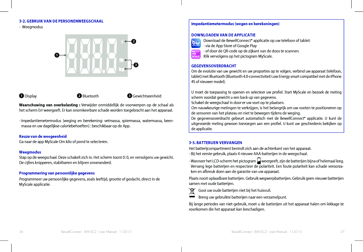 BewellConnect - BW-SC2 - User Manual - 112015 BewellConnect - BW-SC2 - User Manual - 11201536 3732. GEBRUIK VAN DE PERSONENWEEGSCHAAL -   Weegmodus1 Display                         2 Bluetooth               3 GewichtseenheidWaarschuwing van overbelasting : Verwijder onmiddellijk de voorwerpen op de schaal als het scherm Err weergeeft. Er kan onomkeerbare schade worden toegebracht aan het apparaat.-  Impedantiemetermodus (weging en berekening: vetmassa, spiermassa, watermassa, been-massa en uw dagelijkse caloriebehoeften) : beschikbaar op de App.Keuze van de weegeenheid Ga naar de app MyScale Om kilo of pond te selecteren. WeegmodusStap op de weegschaal. Deze schakelt zich in. Het scherm toont 0: 0, en vervolgens uw gewicht. De cijfers knipperen, stabiliseren en blijven onveranderd. Programmering van persoonlijke gegevensProgrammeer uw persoonlijke gegevens, zoals leeftijd, grootte of geslacht, direct in de MyScale applicatie.Impedantiemetermodus (wegen en berekeningen) DOWNLOADEN VAN DE APPLICATIEDownload de BewellConnect® applicatie op uw telefoon of tablet:- via de App Store of Google Play- of door de QR-code op de zijkant van de doos te scannen.Klik vervolgens op het pictogram MyScale.GEGEVENSOVERDRACHTOm de evolutie van uw gewicht en uw proporties op te volgen, verbind uw apparaat (telefoon, tablet) met Bluetooth (Bluetooth 4.0-connectiviteit Low Energy smart compatibel met de iPhone 4S of nieuwer model).U moet de toepassing te openen en selecteer uw proel. Start MyScale en bezoek de meting scherm voordat gewicht u een back-up van gegevens.Schakel de weegschaal in door er uw voet op te plaatsen.Om nauwkeurige metingen te verkrijgen, is het belangrijk om uw voeten te positioneren op de sensoren van het plateau en niet te bewegen tijdens de weging.De gegevensoverdracht gebeurt automatisch met de BewellConnect® applicatie. U kunt de uitgevoerde meting gewoon toevoegen aan een proel. U kunt uw geschiedenis bekijken op de applicatie. 33. BATTERIJEN VERVANGENHet batterijcompartiment bevindt zich aan de achterkant van het apparaat. - Bij het eerste gebruik, plaats 4 nieuwe AAA-batterijen in de weegschaal. -  Wanneer het LCD-scherm het pictogram    weergeeft, zijn de batterijen bijna of helemaal leeg. Vervang lege batterijen en respecteer de polariteit. Een foute polariteit kan schade veroorza-ken en afbreuk doen aan de garantie van uw apparaat. Plaats nooit oplaadbare batterijen. Gebruik wegwerpbatterijen. Gebruik geen nieuwe batterijen samen met oude batterijen. Gooi uw oude batterijen niet bij het huisvuil.Breng uw gebruikte batterijen naar een verzamelpunt.Bij lange periodes van niet-gebruik, moet u de batterijen uit het apparaat halen om lekkage te voorkomen die het apparaat kan beschadigen.123