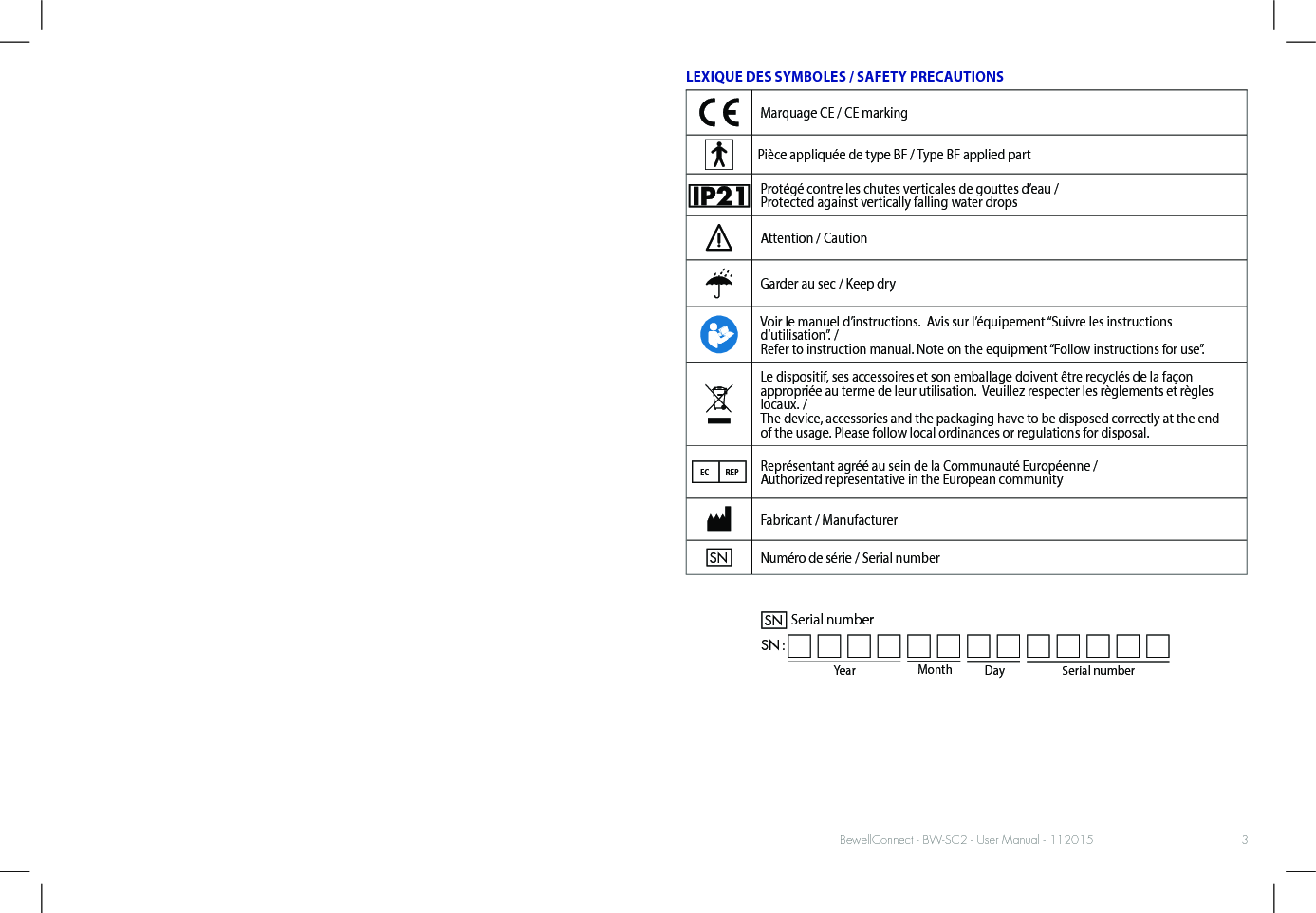 BewellConnect - BW-SC2 - User Manual - 1120153LEXIQUE DES SYMBOLES / SAFETY PRECAUTIONSMarquage CE / CE markingPièce appliquée de type BF / Type BF applied partProtégé contre les chutes verticales de gouttes d’eau / Protected against vertically falling water dropsAttention / CautionGarder au sec / Keep dryVoir le manuel d’instructions.  Avis sur l’équipement “Suivre les instructions d’utilisation”. / Refer to instruction manual. Note on the equipment “Follow instructions for use”.Le dispositif, ses accessoires et son emballage doivent être recyclés de la façon  appropriée au terme de leur utilisation.  Veuillez respecter les règlements et règles locaux. /  The device, accessories and the packaging have to be disposed correctly at the end  of the usage. Please follow local ordinances or regulations for disposal.EC REPReprésentant agréé au sein de la Communauté Européenne /  Authorized representative in the European communityFabricant / ManufacturerSNNuméro de série / Serial numberYear Month DaySerial numberSNSN :Serial number