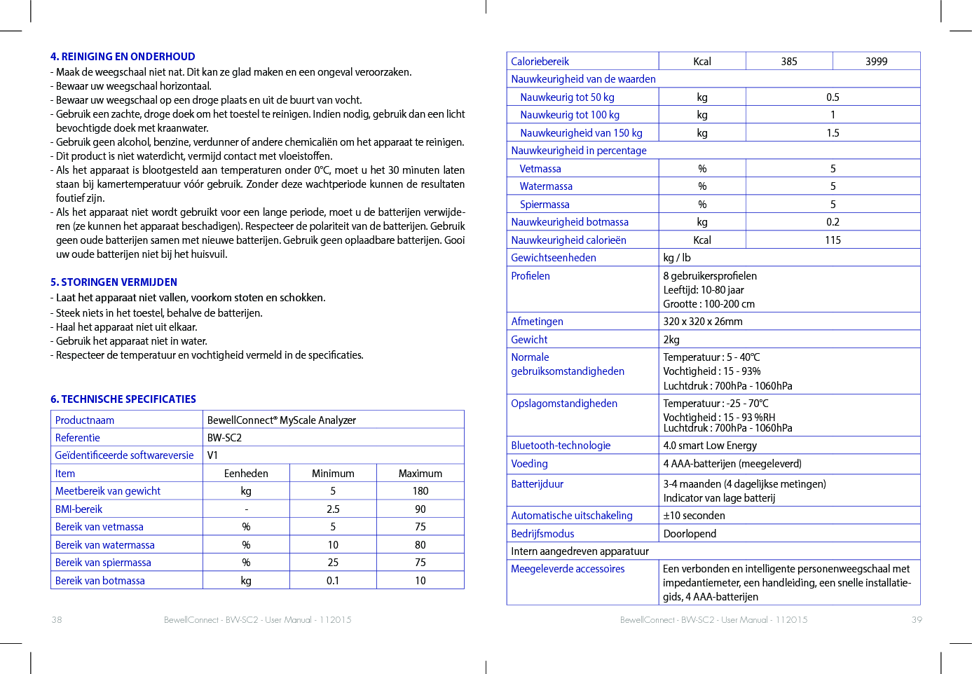 BewellConnect - BW-SC2 - User Manual - 112015 BewellConnect - BW-SC2 - User Manual - 11201538 394. REINIGING EN ONDERHOUD- Maak de weegschaal niet nat. Dit kan ze glad maken en een ongeval veroorzaken. - Bewaar uw weegschaal horizontaal. - Bewaar uw weegschaal op een droge plaats en uit de buurt van vocht.-  Gebruik een zachte, droge doek om het toestel te reinigen. Indien nodig, gebruik dan een licht bevochtigde doek met kraanwater. - Gebruik geen alcohol, benzine, verdunner of andere chemicaliën om het apparaat te reinigen.- Dit product is niet waterdicht, vermijd contact met vloeistoen.-  Als het apparaat is blootgesteld aan temperaturen onder 0°C, moet u het 30 minuten laten staan bij kamertemperatuur vóór gebruik. Zonder deze wachtperiode kunnen de resultaten foutief zijn. -  Als het apparaat niet wordt gebruikt voor een lange periode, moet u de batterijen verwijde-ren (ze kunnen het apparaat beschadigen). Respecteer de polariteit van de batterijen. Gebruik geen oude batterijen samen met nieuwe batterijen. Gebruik geen oplaadbare batterijen. Gooi uw oude batterijen niet bij het huisvuil. 5. STORINGEN VERMIJDEN- Laat het apparaat niet vallen, voorkom stoten en schokken. - Steek niets in het toestel, behalve de batterijen.- Haal het apparaat niet uit elkaar.  - Gebruik het apparaat niet in water.-  Respecteer de temperatuur en vochtigheid vermeld in de specicaties.6. TECHNISCHE SPECIFICATIESProductnaam BewellConnect® MyScale AnalyzerReferentie BW-SC2Geïdenticeerde softwareversie V1Item Eenheden Minimum MaximumMeetbereik van gewicht kg 5 180BMI-bereik - 2.5 90Bereik van vetmassa % 5 75Bereik van watermassa % 10 80Bereik van spiermassa % 25 75Bereik van botmassa kg 0.1 10Caloriebereik Kcal 385 3999Nauwkeurigheid van de waarden    Nauwkeurig tot 50 kg kg 0.5    Nauwkeurig tot 100 kg kg 1    Nauwkeurigheid van 150 kg kg 1.5Nauwkeurigheid in percentage    Vetmassa % 5    Watermassa % 5    Spiermassa % 5Nauwkeurigheid botmassa kg 0.2Nauwkeurigheid calorieën Kcal 115Gewichtseenheden kg / lbProelen 8 gebruikersproelen Leeftijd: 10-80 jaar Grootte : 100-200 cmAfmetingen 320 x 320 x 26mmGewicht 2kgNormale  gebruiksomstandighedenTemperatuur : 5 - 40°C  Vochtigheid : 15 - 93%Luchtdruk : 700hPa - 1060hPaOpslagomstandigheden Temperatuur : -25 - 70°C  Vochtigheid : 15 - 93 %RH Luchtdruk : 700hPa - 1060hPa Bluetooth-technologie 4.0 smart Low EnergyVoeding 4 AAA-batterijen (meegeleverd)Batterijduur 3-4 maanden (4 dagelijkse metingen) Indicator van lage batterijAutomatische uitschakeling ±10 secondenBedrijfsmodus DoorlopendIntern aangedreven apparatuurMeegeleverde accessoires Een verbonden en intelligente personenweegschaal met impedantiemeter, een handleiding, een snelle installatie-gids, 4 AAA-batterijen