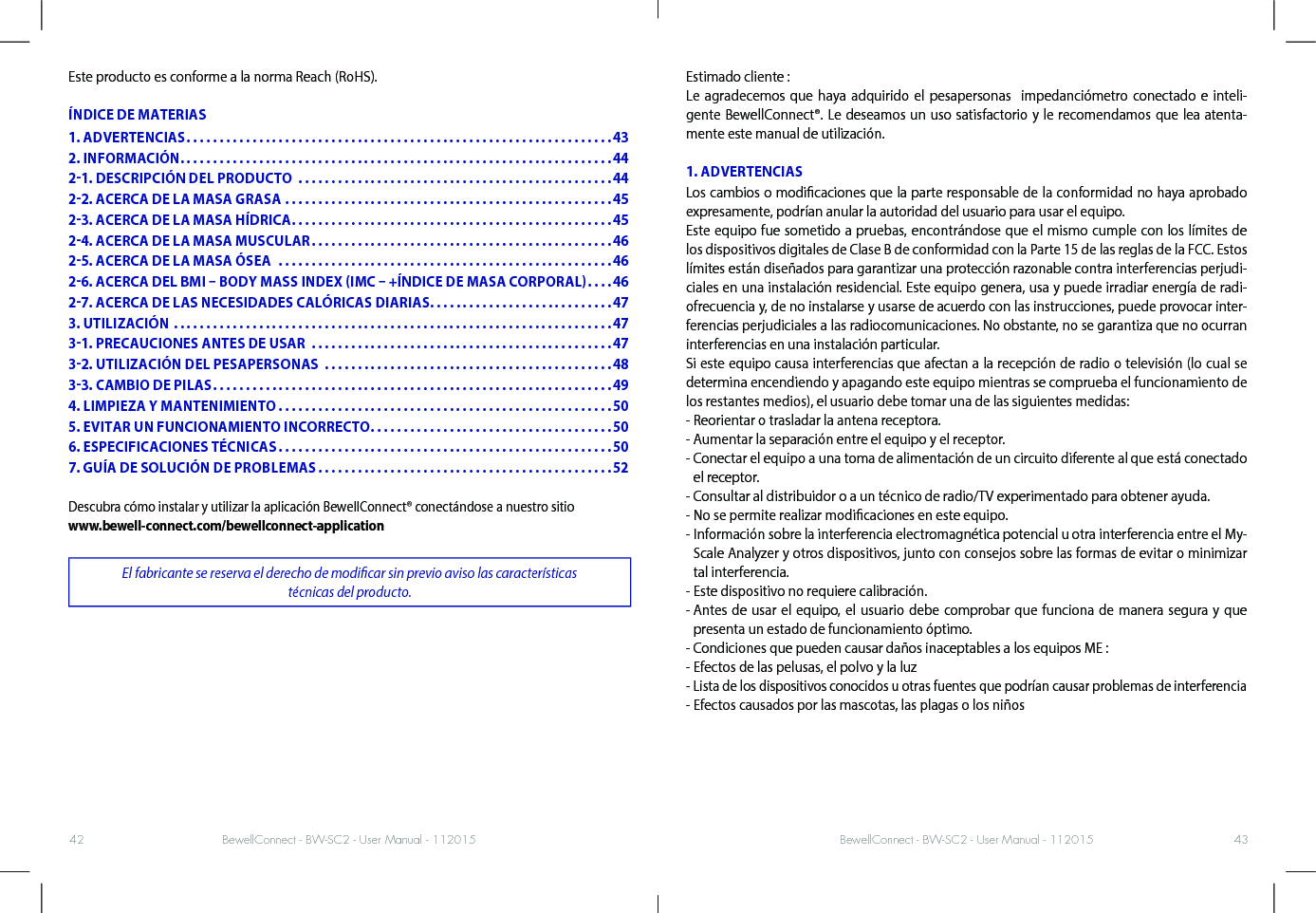 BewellConnect - BW-SC2 - User Manual - 112015 BewellConnect - BW-SC2 - User Manual - 11201542 43Este producto es conforme a la norma Reach (RoHS).ÍNDICE DE MATERIASDescubra cómo instalar y utilizar la aplicación BewellConnect® conectándose a nuestro sitio www.bewell-connect.com/bewellconnect-applicationEl fabricante se reserva el derecho de modicar sin previo aviso las características  técnicas del producto. Estimado cliente :  Le agradecemos que haya adquirido el pesapersonas  impedanciómetro conectado e inteli-gente BewellConnect®. Le deseamos un uso satisfactorio y le recomendamos que lea atenta-mente este manual de utilización. 1. ADVERTENCIASLos cambios o modicaciones que la parte responsable de la conformidad no haya aprobado expresamente, podrían anular la autoridad del usuario para usar el equipo.Este equipo fue sometido a pruebas, encontrándose que el mismo cumple con los límites de los dispositivos digitales de Clase B de conformidad con la Parte 15 de las reglas de la FCC. Estos límites están diseñados para garantizar una protección razonable contra interferencias perjudi-ciales en una instalación residencial. Este equipo genera, usa y puede irradiar energía de radi-ofrecuencia y, de no instalarse y usarse de acuerdo con las instrucciones, puede provocar inter-ferencias perjudiciales a las radiocomunicaciones. No obstante, no se garantiza que no ocurran interferencias en una instalación particular.Si este equipo causa interferencias que afectan a la recepción de radio o televisión (lo cual se determina encendiendo y apagando este equipo mientras se comprueba el funcionamiento de los restantes medios), el usuario debe tomar una de las siguientes medidas:- Reorientar o trasladar la antena receptora.- Aumentar la separación entre el equipo y el receptor.-  Conectar el equipo a una toma de alimentación de un circuito diferente al que está conectado el receptor.- Consultar al distribuidor o a un técnico de radio/TV experimentado para obtener ayuda.- No se permite realizar modicaciones en este equipo.-  Información sobre la interferencia electromagnética potencial u otra interferencia entre el My-Scale Analyzer y otros dispositivos, junto con consejos sobre las formas de evitar o minimizar tal interferencia.- Este dispositivo no requiere calibración.-  Antes de usar el equipo, el usuario debe comprobar que funciona de manera segura y que presenta un estado de funcionamiento óptimo.- Condiciones que pueden causar daños inaceptables a los equipos ME :- Efectos de las pelusas, el polvo y la luz- Lista de los dispositivos conocidos u otras fuentes que podrían causar problemas de interferencia- Efectos causados por las mascotas, las plagas o los niños1. ADVERTENCIAS .................................................................432. INFORMACIÓN ..................................................................4421. DESCRIPCIÓN DEL PRODUCTO  ................................................4422. ACERCA DE LA MASA GRASA ..................................................4523. ACERCA DE LA MASA HÍDRICA .................................................4524. ACERCA DE LA MASA MUSCULAR ..............................................4625. ACERCA DE LA MASA ÓSEA  ...................................................4626. ACERCA DEL BMI  BODY MASS INDEX IMC  +ÍNDICE DE MASA CORPORAL ....4627. ACERCA DE LAS NECESIDADES CALÓRICAS DIARIAS ............................473. UTILIZACIÓN ...................................................................4731. PRECAUCIONES ANTES DE USAR  ..............................................4732. UTILIZACIÓN DEL PESAPERSONAS  ............................................4833. CAMBIO DE PILAS .............................................................494. LIMPIEZA Y MANTENIMIENTO ...................................................505. EVITAR UN FUNCIONAMIENTO INCORRECTO .....................................506. ESPECIFICACIONES TÉCNICAS ...................................................507. GUÍA DE SOLUCIÓN DE PROBLEMAS .............................................52