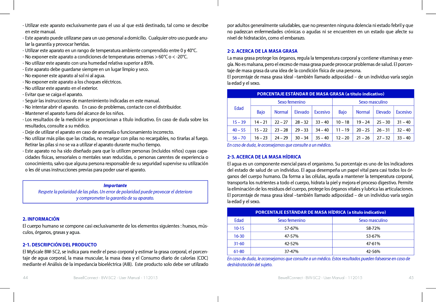 BewellConnect - BW-SC2 - User Manual - 112015 BewellConnect - BW-SC2 - User Manual - 11201544 45-  Utilizar este aparato exclusivamente para el uso al que está destinado, tal como se describe en este manual. -  Este aparato puede utilizarse para un uso personal a domicilio.  Cualquier otro uso puede anu-lar la garantía y provocar heridas.  - Utilizar este aparato en un rango de temperatura ambiente comprendido entre 0 y 40°C.  - No exponer este aparato a condiciones de temperaturas extremas &gt; 60°C o &lt; -20°C.   - No utilizar este aparato con una humedad relativa superior a 85%.  - Este aparato debe guardarse siempre en un lugar limpio y seco.  - No exponer este aparato al sol ni al agua.  - No exponer este aparato a los choques eléctricos.- No utilizar este aparato en el exterior.  - Evitar que se caiga el aparato.- Seguir las instrucciones de mantenimiento indicadas en este manual.  - No intentar abrir el aparato.   En caso de problemas, contacte con el distribuidor.  - Mantener el aparato fuera del alcance de los niños. -  Los resultados de la medición se proporcionan a título indicativo. En caso de duda sobre los resultados, consulte a su médico. - Deje de utilizar el aparato en caso de anomalía o funcionamiento incorrecto. -  No utilizar más pilas que las citadas, no recargar con pilas no recargables, no tirarlas al fuego.  Retirar las pilas si no se va a utilizar el aparato durante mucho tiempo. -  Este aparato no ha sido diseñado para que lo utilicen personas (incluidos niños) cuyas capa-cidades físicas, sensoriales o mentales sean reducidas, o personas carentes de experiencia o conocimiento, salvo que alguna persona responsable de su seguridad supervise su utilización o les dé unas instrucciones previas para poder usar el aparato. Importante Respete la polaridad de las pilas. Un error de polaridad puede provocar el deterioro  y comprometer la garantía de su aparato. 2. INFORMACIÓNEl cuerpo humano se compone casi exclusivamente de los elementos siguientes : huesos, mús-culos, órganos, grasas y agua.21. DESCRIPCIÓN DEL PRODUCTOEl MyScale BW-SC2, se indica para medir el peso corporal y estimar la grasa corporal, el porcen-taje de agua corporal, la masa muscular, la masa ósea y el Consumo diario de calorías (CDC) mediante el Análisis de la impedancia bioeléctrica (AIB).  Este producto solo debe ser utilizado por adultos generalmente saludables, que no presenten ninguna dolencia ni estado febril y que no padezcan enfermedades crónicas o agudas ni se encuentren en un estado que afecte su  nivel de hidratación, como el embarazo. 22. ACERCA DE LA MASA GRASALa masa grasa protege los órganos, regula la temperatura corporal y contiene vitaminas y ener-gía. No es malsana, pero el exceso de masa grasa puede provocar problemas de salud. El porcen-taje de masa grasa da una idea de la condición física de una persona. El porcentaje de masa grasa ideal –también llamado adiposidad – de un individuo varía según la edad y el sexo.PORCENTAJE ESTÁNDAR DE MASA GRASA a título indicativoEdadSexo femenino Sexo masculinoBajo Normal Elevado Excesivo Bajo Normal Elevado Excesivo15 – 39 14 – 21 22 – 27 28 – 32 33 – 40 10 – 18 19 – 24 25 – 30 31 – 4040 – 55 15 – 22 23 – 28 29 – 33 34 – 40 11 – 19 20 – 25 26 – 31 32 – 4056 – 70 16 – 23 24 – 29 30 – 34 35 – 40 12 – 20 21 – 26 27 – 32 33 – 40En caso de duda, le aconsejamos que consulte a un médico.23. ACERCA DE LA MASA HÍDRICAEl agua es un componente esencial para el organismo. Su porcentaje es uno de los indicadores del estado de salud de un individuo. El agua desempeña un papel vital para casi todos los ór-ganos del cuerpo humano. Da forma a las células, ayuda a mantener la temperatura corporal, transporta los nutrientes a todo el cuerpo, hidrata la piel y mejora el proceso digestivo. Permite la eliminación de los residuos del cuerpo, protege los órganos vitales y lubrica las articulaciones.El porcentaje de masa grasa ideal –también llamado adiposidad – de un individuo varía según la edad y el sexo. PORCENTAJE ESTÁNDAR DE MASA HÍDRICA a título indicativoEdad Sexo femenino Sexo masculino10-15 57-67% 58-72%16-30 47-57% 53-67%31-60 42-52% 47-61%61-80 37-47% 42-56%En caso de duda, le aconsejamos que consulte a un médico. Estos resultados pueden falsearse en caso de deshidratación del sujeto.