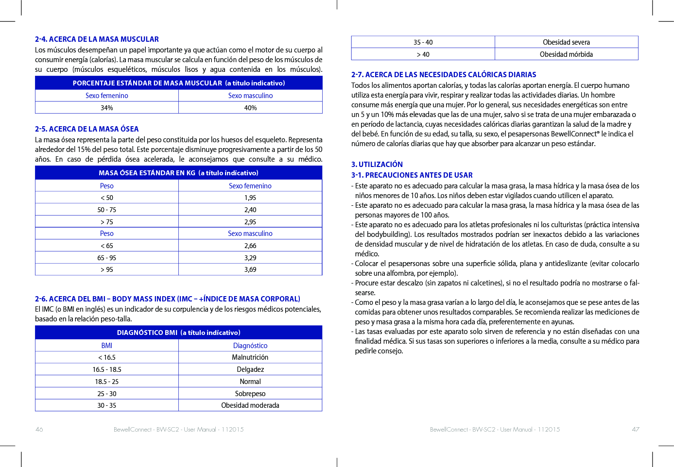 BewellConnect - BW-SC2 - User Manual - 112015 BewellConnect - BW-SC2 - User Manual - 11201546 4724. ACERCA DE LA MASA MUSCULARLos músculos desempeñan un papel importante ya que actúan como el motor de su cuerpo al consumir energía (calorías). La masa muscular se calcula en función del peso de los músculos de su cuerpo (músculos esqueléticos, músculos lisos y agua contenida en los músculos).PORCENTAJE ESTÁNDAR DE MASA MUSCULAR  a título indicativoSexo femenino Sexo masculino34% 40%25. ACERCA DE LA MASA ÓSEA La masa ósea representa la parte del peso constituida por los huesos del esqueleto. Representa alrededor del 15% del peso total. Este porcentaje disminuye progresivamente a partir de los 50 años. En caso de pérdida ósea acelerada, le aconsejamos que consulte a su médico.MASA ÓSEA ESTÁNDAR EN KG  a título indicativoPeso Sexo femenino&lt; 50 1,9550 - 75 2,40&gt; 75 2,95Peso Sexo masculino&lt; 65 2,6665 - 95 3,29&gt; 95 3,6926. ACERCA DEL BMI  BODY MASS INDEX IMC  +ÍNDICE DE MASA CORPORALEl IMC (o BMI en inglés) es un indicador de su corpulencia y de los riesgos médicos potenciales, basado en la relación peso-talla.DIAGNÓSTICO BMI  a título indicativoBMI Diagnóstico&lt; 16.5 Malnutrición16.5 - 18.5 Delgadez18.5 - 25 Normal25 - 30 Sobrepeso30 - 35 Obesidad moderada35 - 40 Obesidad severa&gt; 40 Obesidad mórbida27. ACERCA DE LAS NECESIDADES CALÓRICAS DIARIASTodos los alimentos aportan calorías, y todas las calorías aportan energía. El cuerpo humano utiliza esta energía para vivir, respirar y realizar todas las actividades diarias. Un hombre consume más energía que una mujer. Por lo general, sus necesidades energéticas son entre un 5 y un 10% más elevadas que las de una mujer, salvo si se trata de una mujer embarazada o en período de lactancia, cuyas necesidades calóricas diarias garantizan la salud de la madre y del bebé. En función de su edad, su talla, su sexo, el pesapersonas BewellConnect® le indica el número de calorías diarias que hay que absorber para alcanzar un peso estándar.   3. UTILIZACIÓN31. PRECAUCIONES ANTES DE USAR-  Este aparato no es adecuado para calcular la masa grasa, la masa hídrica y la masa ósea de los niños menores de 10 años. Los niños deben estar vigilados cuando utilicen el aparato. -  Este aparato no es adecuado para calcular la masa grasa, la masa hídrica y la masa ósea de las personas mayores de 100 años.-  Este aparato no es adecuado para los atletas profesionales ni los culturistas (práctica intensiva del bodybuilding). Los resultados mostrados podrían ser inexactos debido a las variaciones de densidad muscular y de nivel de hidratación de los atletas. En caso de duda, consulte a su médico. -  Colocar el pesapersonas sobre una supercie sólida, plana y antideslizante (evitar colocarlo sobre una alfombra, por ejemplo). -  Procure estar descalzo (sin zapatos ni calcetines), si no el resultado podría no mostrarse o fal-searse. -  Como el peso y la masa grasa varían a lo largo del día, le aconsejamos que se pese antes de las comidas para obtener unos resultados comparables. Se recomienda realizar las mediciones de peso y masa grasa a la misma hora cada día, preferentemente en ayunas. -  Las tasas evaluadas por este aparato solo sirven de referencia y no están diseñadas con una nalidad médica. Si sus tasas son superiores o inferiores a la media, consulte a su médico para pedirle consejo.