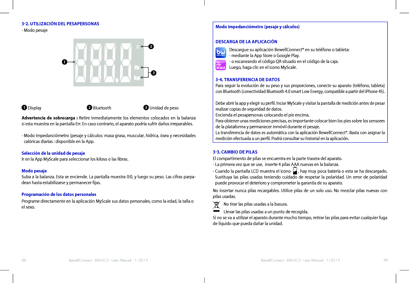 BewellConnect - BW-SC2 - User Manual - 112015 BewellConnect - BW-SC2 - User Manual - 11201548 4932. UTILIZACIÓN DEL PESAPERSONAS- Modo pesaje1 Display                         2 Bluetooth               3 Unidad de peso Advertencia de sobrecarga : Retire inmediatamente los elementos colocados en la balanza si esta muestra en la pantalla Err. En caso contrario, el aparato podría sufrir daños irreparables. -  Modo Impedanciómetro (pesaje y cálculos: masa grasa, muscular, hídrica, ósea y necesidades calóricas diarias : disponible en la App.Selección de la unidad de pesaje Ir en la App MyScale para seleccionar los kiloso o las libras.Modo pesajeSuba a la balanza. Esta se enciende. La pantalla muestra 0:0, y luego su peso. Las cifras parpa-dean hasta estabilizarse y permanecer jas. Programación de los datos personalesPrograme directamente en la aplicación MyScale sus datos personales, como la edad, la talla o el sexo.  Modo impedanciómetro (pesaje y cálculos) DESCARGA DE LA APLICACIÓNDescargue su aplicación BewellConnect® en su teléfono o tableta:- mediante la App Store o Google Play.- o escaneando el código QR situado en el código de la caja.Luego, haga clic en el icono MyScale.34. TRANSFERENCIA DE DATOSPara seguir la evolución de su peso y sus proporciones, conecte su aparato (teléfono, tableta) con Bluetooth (conectividad Bluetooth 4.0 smart Low Energy, compatible a partir del iPhone 4S).Debe abrir la app y elegir su perl. Inciar MyScale y visitar la pantalla de medición antes de pesar realizar copias de seguridad de datos.Encienda el pesapersonas colocando el pie encima.Para obtener unas mediciones precisas, es importante colocar bien los pies sobre los sensores de la plataforma y permanecer inmóvil durante el pesaje.La transferencia de datos es automática con la aplicación BewellConnect®. Basta con asignar la medición efectuada a un perl. Podrá consultar su historial en la aplicación.33. CAMBIO DE PILASEl compartimento de pilas se encuentra en la parte trasera del aparato.- La primera vez que se use,  inserte 4 pilas AAA nuevas en la balanza.-  Cuando la pantalla LCD muestra el icono    , hay muy poca batería o esta se ha descargado. Sustituya las pilas usadas teniendo cuidado de respetar la polaridad. Un error de polaridad puede provocar el deterioro y comprometer la garantía de su aparato. No insertar nunca pilas recargables. Utilice pilas de un solo uso. No mezclar pilas nuevas con pilas usadas. No tirar las pilas usadas a la basura.Llevar las pilas usadas a un punto de recogida.Si no se va a utilizar el aparato durante mucho tiempo, retirar las pilas para evitar cualquier fuga de líquido que pueda dañar la unidad.123