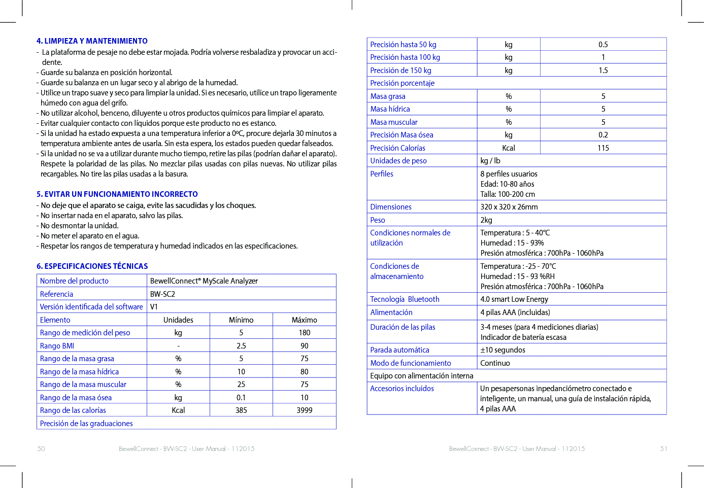 BewellConnect - BW-SC2 - User Manual - 112015 BewellConnect - BW-SC2 - User Manual - 11201550 514. LIMPIEZA Y MANTENIMIENTO-   La plataforma de pesaje no debe estar mojada. Podría volverse resbaladiza y provocar un acci-dente. - Guarde su balanza en posición horizontal. - Guarde su balanza en un lugar seco y al abrigo de la humedad.-  Utilice un trapo suave y seco para limpiar la unidad. Si es necesario, utilice un trapo ligeramente húmedo con agua del grifo. -  No utilizar alcohol, benceno, diluyente u otros productos químicos para limpiar el aparato.- Evitar cualquier contacto con líquidos porque este producto no es estanco.-  Si la unidad ha estado expuesta a una temperatura inferior a 0ºC, procure dejarla 30 minutos a temperatura ambiente antes de usarla. Sin esta espera, los estados pueden quedar falseados. -  Si la unidad no se va a utilizar durante mucho tiempo, retire las pilas (podrían dañar el aparato). Respete la polaridad de las pilas. No mezclar pilas usadas con pilas nuevas. No utilizar pilas recargables. No tire las pilas usadas a la basura.5. EVITAR UN FUNCIONAMIENTO INCORRECTO- No deje que el aparato se caiga, evite las sacudidas y los choques.  - No insertar nada en el aparato, salvo las pilas.- No desmontar la unidad.  - No meter el aparato en el agua.-  Respetar los rangos de temperatura y humedad indicados en las especicaciones.6. ESPECIFICACIONES TÉCNICASNombre del producto BewellConnect® MyScale AnalyzerReferencia BW-SC2Versión identicada del software V1Elemento Unidades Mínimo MáximoRango de medición del peso kg 5 180Rango BMI - 2.5 90Rango de la masa grasa % 5 75Rango de la masa hídrica % 10 80Rango de la masa muscular % 25 75Rango de la masa ósea kg 0.1 10Rango de las calorías Kcal 385 3999Precisión de las graduaciones Precisión hasta 50 kg kg 0.5Precisión hasta 100 kg kg 1Precisión de 150 kg kg 1.5Precisión porcentajeMasa grasa % 5Masa hídrica % 5Masa muscular % 5Precisión Masa ósea kg 0.2Precisión Calorías Kcal 115Unidades de peso kg / lbPerles 8 perles usuarios Edad: 10-80 años Talla: 100-200 cmDimensiones 320 x 320 x 26mmPeso 2kgCondiciones normales de utilizaciónTemperatura : 5 - 40°C  Humedad : 15 - 93% Presión atmosférica : 700hPa - 1060hPaCondiciones de  almacenamientoTemperatura : -25 - 70°C  Humedad : 15 - 93 %RH Presión atmosférica : 700hPa - 1060hPaTecnología  Bluetooth 4.0 smart Low EnergyAlimentación 4 pilas AAA (incluidas)Duración de las pilas 3-4 meses (para 4 mediciones diarias) Indicador de batería escasaParada automática ±10 segundosModo de funcionamiento ContinuoEquipo con alimentación internaAccesorios incluidos Un pesapersonas inpedanciómetro conectado e  inteligente, un manual, una guía de instalación rápida,  4 pilas AAA