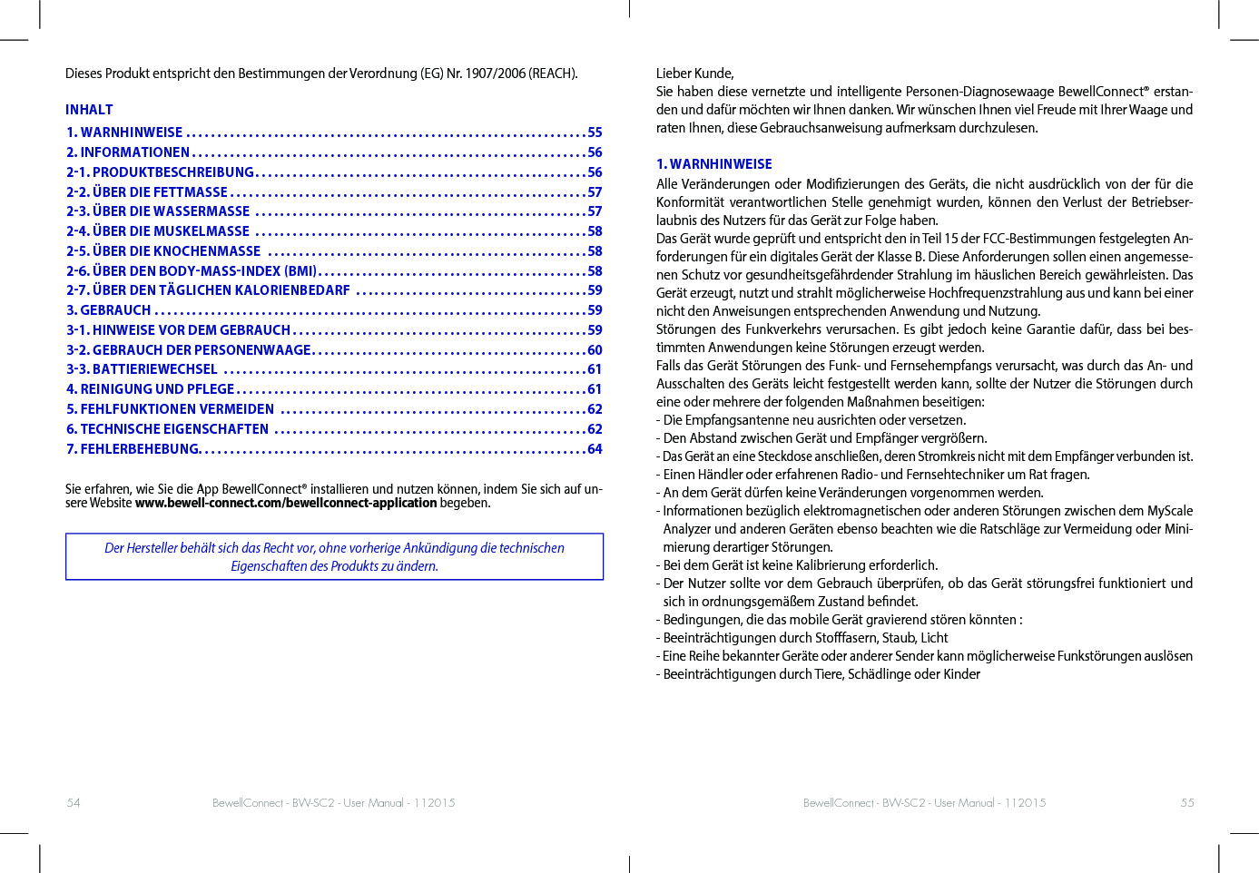 BewellConnect - BW-SC2 - User Manual - 112015 BewellConnect - BW-SC2 - User Manual - 11201554 55Dieses Produkt entspricht den Bestimmungen der Verordnung (EG) Nr. 1907/2006 (REACH).INHALTSie erfahren, wie Sie die App BewellConnect® installieren und nutzen können, indem Sie sich auf un-sere Website www.bewell-connect.com/bewellconnect-application begeben.Der Hersteller behält sich das Recht vor, ohne vorherige Ankündigung die technischen  Eigenschaften des Produkts zu ändern.Lieber Kunde,Sie haben diese vernetzte und intelligente Personen-Diagnosewaage BewellConnect® erstan-den und dafür möchten wir Ihnen danken. Wir wünschen Ihnen viel Freude mit Ihrer Waage und raten Ihnen, diese Gebrauchsanweisung aufmerksam durchzulesen. 1. WARNHINWEISEAlle Veränderungen oder Modizierungen des Geräts, die nicht ausdrücklich von der für die Konformität verantwortlichen Stelle genehmigt wurden, können den Verlust der Betriebser-laubnis des Nutzers für das Gerät zur Folge haben. Das Gerät wurde geprüft und entspricht den in Teil 15 der FCC-Bestimmungen festgelegten An-forderungen für ein digitales Gerät der Klasse B. Diese Anforderungen sollen einen angemesse-nen Schutz vor gesundheitsgefährdender Strahlung im häuslichen Bereich gewährleisten. Das Gerät erzeugt, nutzt und strahlt möglicherweise Hochfrequenzstrahlung aus und kann bei einer nicht den Anweisungen entsprechenden Anwendung und Nutzung.Störungen des Funkverkehrs verursachen. Es gibt jedoch keine Garantie dafür, dass bei bes-timmten Anwendungen keine Störungen erzeugt werden.Falls das Gerät Störungen des Funk- und Fernsehempfangs verursacht, was durch das An- und Ausschalten des Geräts leicht festgestellt werden kann, sollte der Nutzer die Störungen durch eine oder mehrere der folgenden Maßnahmen beseitigen:- Die Empfangsantenne neu ausrichten oder versetzen.- Den Abstand zwischen Gerät und Empfänger vergrößern.- Das Gerät an eine Steckdose anschließen, deren Stromkreis nicht mit dem Empfänger verbunden ist.- Einen Händler oder erfahrenen Radio- und Fernsehtechniker um Rat fragen.- An dem Gerät dürfen keine Veränderungen vorgenommen werden.-  Informationen bezüglich elektromagnetischen oder anderen Störungen zwischen dem MyScale Analyzer und anderen Geräten ebenso beachten wie die Ratschläge zur Vermeidung oder Mini-mierung derartiger Störungen.- Bei dem Gerät ist keine Kalibrierung erforderlich.-  Der Nutzer sollte vor dem Gebrauch überprüfen, ob das Gerät störungsfrei funktioniert und sich in ordnungsgemäßem Zustand bendet.- Bedingungen, die das mobile Gerät gravierend stören könnten :- Beeinträchtigungen durch Stofasern, Staub, Licht - Eine Reihe bekannter Geräte oder anderer Sender kann möglicherweise Funkstörungen auslösen- Beeinträchtigungen durch Tiere, Schädlinge oder Kinder 1. WARNHINWEISE ................................................................552. INFORMATIONEN ...............................................................5621. PRODUKTBESCHREIBUNG .....................................................5622. ÜBER DIE FETTMASSE .........................................................5723. ÜBER DIE WASSERMASSE  .....................................................5724. ÜBER DIE MUSKELMASSE  .....................................................5825. ÜBER DIE KNOCHENMASSE  ...................................................5826. ÜBER DEN BODYMASSINDEX BMI ...........................................5827. ÜBER DEN TÄGLICHEN KALORIENBEDARF  .....................................593. GEBRAUCH .....................................................................5931. HINWEISE VOR DEM GEBRAUCH ...............................................5932. GEBRAUCH DER PERSONENWAAGE ............................................6033. BATTIERIEWECHSEL  ..........................................................614. REINIGUNG UND PFLEGE ........................................................615. FEHLFUNKTIONEN VERMEIDEN  .................................................626. TECHNISCHE EIGENSCHAFTEN  ..................................................627. FEHLERBEHEBUNG. . . . . . . . . . . . . . . . . . . . . . . . . . . . . . . . . . . . . . . . . . . . . . . . . . . . . . . . . . . . . .64