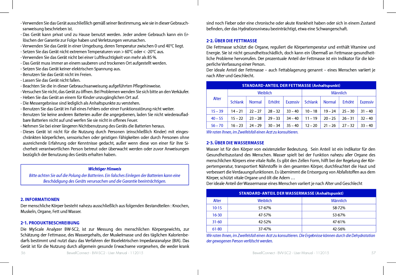 BewellConnect - BW-SC2 - User Manual - 112015 BewellConnect - BW-SC2 - User Manual - 11201556 57-  Verwenden Sie das Gerät ausschließlich gemäß seiner Bestimmung, wie sie in dieser Gebrauch-sanweisung beschrieben ist.-  Das Gerät kann privat und zu Hause benutzt werden. Jeder andere Gebrauch kann ein Er-löschen der Garantie zur Folge haben und Verletzungen verursachen.- Verwenden Sie das Gerät in einer Umgebung, deren Temperatur zwischen 0 und 40°C liegt.- Setzen Sie das Gerät nicht extremen Temperaturen von &gt; 60°C oder &lt; -20°C aus.- Verwenden Sie das Gerät nicht bei einer Luftfeuchtigkeit von mehr als 85 %.- Das Gerät muss immer an einem sauberen und trockenen Ort aufgestellt werden.- Setzen Sie das Gerät keiner elektrischen Spannung aus.- Benutzen Sie das Gerät nicht im Freien.- Lassen Sie das Gerät nicht fallen.- Beachten Sie die in dieser Gebrauchsanweisung aufgeführten Pegehinweise.- Versuchen Sie nicht, das Gerät zu önen. Bei Problemen wenden Sie sich bitte an den Verkäufer.- Heben Sie das Gerät an einem für Kinder unzugänglichen Ort auf.- Die Messergebnisse sind lediglich als Anhaltspunkte zu verstehen.- Benutzen Sie das Gerät im Fall eines Fehlers oder einer Funktionsstörung nicht weiter.-  Benutzen Sie keine anderen Batterien außer die angegebenen, laden Sie nicht wiederauad-bare Batterien nicht auf und werfen Sie sie nicht in oenes Feuer.- Nehmen Sie bei einer längeren Nichtbenutzung des Geräts die Batterien heraus.-  Dieses Gerät ist nicht für die Nutzung durch Personen (einschließlich Kinder) mit einges-chränkten körperlichen, sensorischen oder geistigen Fähigkeiten oder durch Personen ohne ausreichende Erfahrung oder Kenntnisse gedacht, außer wenn diese von einer für ihre Si-cherheit verantwortlichen Person betreut oder überwacht werden oder zuvor Anweisungen bezüglich der Benutzung des Geräts erhalten haben.Wichtiger HinweisBitte achten Sie auf die Polung der Batterien. Ein falsches Einlegen der Batterien kann eine Beschädigung des Geräts verursachen und die Garantie beeinträchtigen.2. INFORMATIONENDer menschliche Körper besteht nahezu ausschließlich aus folgenden Bestandteilen : Knochen, Muskeln, Organe, Fett und Wasser.21. PRODUKTBESCHREIBUNGDie MyScale Analyzer BW-SC2, ist zur Messung des menschlichen Körpergewichts, zur Schätzung der Fettmasse, des Wassergehalts, der Muskelmasse und des täglichen Kalorienbe-darfs bestimmt und nutzt dazu das Verfahren der Bioelektrischen Impedanzanalyse (BIA). Das Gerät ist für die Nutzung durch allgemein gesunde Erwachsene vorgesehen, die weder krank sind noch Fieber oder eine chronische oder akute Krankheit haben oder sich in einem Zustand benden, der das Hydrationsniveau beeinträchtigt, etwa eine Schwangerschaft.22. ÜBER DIE FETTMASSEDie Fettmasse schützt die Organe, reguliert die Körpertemperatur und enthält Vitamine und Energie. Sie ist nicht gesundheitsschädlich, doch kann ein Übermaß an Fettmasse gesundheit-liche Probleme hervorrufen. Der prozentuale Anteil der Fettmasse ist ein Indikator für die kör-perliche Verfassung einer Person.Der ideale Anteil der Fettmasse – auch Fettablagerung genannt – eines Menschen variiert je nach Alter und Geschlecht.STANDARDANTEIL DER FETTMASSE AnhaltspunktAlterWeiblich MännlichSchlank Normal Erhöht Exzessiv Schlank Normal Erhöht Exzessiv15 – 39 14 – 21 22 – 27 28 – 32 33 – 40 10 – 18 19 – 24 25 – 30 31 – 4040 – 55 15 – 22 23 – 28 29 – 33 34 – 40 11 – 19 20 – 25 26 – 31 32 – 4056 – 70 16 – 23 24 – 29 30 – 34 35 – 40 12 – 20 21 – 26 27 – 32 33 – 40Wir raten Ihnen, im Zweifelsfall einen Arzt zu konsultieren.23. ÜBER DIE WASSERMASSEWasser ist für den Körper von existenzieller Bedeutung.  Sein Anteil ist ein Indikator für den Gesundheitszustand des Menschen. Wasser spielt bei der Funktion nahezu aller Organe des menschlichen Körpers eine vitale Rolle. Es gibt den Zellen Form, hilft bei der Regelung der Kör-pertemperatur, transportiert Nährstoe in den gesamten Körper, durchfeuchtet die Haut und verbessert die Verdauungsfunktionen. Es übernimmt die Entsorgung von Abfallstoen aus dem Körper, schützt vitale Organe und ölt die Adern …Der ideale Anteil der Wassermasse eines Menschen variiert je nach Alter und GeschlechtSTANDARDANTEIL DER WASSERMASSE AnhaltspunktAlter Weiblich Männlich10-15 57-67% 58-72%16-30 47-57% 53-67%31-60 42-52% 47-61%61-80 37-47% 42-56%Wir raten Ihnen, im Zweifelsfall einen Arzt zu konsultieren. Die Ergebnisse können durch die Dehydratation der gewogenen Person verfälscht werden.