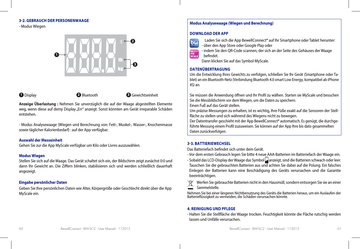 BewellConnect - BW-SC2 - User Manual - 112015 BewellConnect - BW-SC2 - User Manual - 11201560 6132. GEBRAUCH DER PERSONENWAAGE-  Modus Wiegen1 Display                         2 Bluetooth               3 GewichtseinheitAnzeige Überlastung : Nehmen Sie unverzüglich die auf der Waage abgestellten Elemente weg, wenn diese auf demy Display „Err“ anzeigt. Sonst könnten am Gerät irreparable Schäden entstehen.- Modus Analysewaage (Wiegen und Berechnung von: Fett-, Muskel-, Wasser-, Knochenmasse sowie täglicher Kalorienbedarf) : auf der App verfügbar.Auswahl der MesseinheitGehen Sie zur die App MyScale verfügbar um Kilo oder Livres auszuwählen.Modus WiegenStellen Sie sich auf die Waage. Das Gerät schaltet sich ein, der Bildschirm zeigt zunächst 0:0 und dann Ihr Gewicht an. Die Ziern blinken, stabilisieren sich und werden schließlich dauerhaft angezeigt.Eingabe persönlicher DatenGeben Sie Ihre persönlichen Daten wie Alter, Körpergröße oder Geschlecht direkt über die App MyScale ein. Modus Analysewaage (Wiegen und Berechnung)DOWNLOAD DER APPLaden Sie sich die App BewellConnect® auf Ihr Smartphone oder Tablet herunter:- über den App Store oder Google Play oder-  indem Sie den QR-Code scannen, der sich an der Seite des Gehäuses der Waage  bendet.Dann klicken Sie auf das Symbol MyScale.DATENÜBERTRAGUNGUm die Entwicklung Ihres Gewichts zu verfolgen, schließen Sie Ihr Gerät (Smartphone oder Ta-blet) an ein Bluetooth-Netz (Verbindung Bluetooth 4.0 smart Low Energy, kompatibel ab iPhone 4S) an.Sie müssen die Anwendung önen und Ihr Prol zu wälhen. Starten sie MyScale und besuchen Sie die Messbildschirm vor dem Wiegen, um die Daten zu speichern.Einen Fuß auf das Gerät stellen.Um präzise Messungen zu erhalten, ist es wichtig, Ihre Füße exakt auf die Sensoren der Stell-äche zu stellen und sich während des Wiegens nicht zu bewegen.Der Datentransfer geschieht mit der App BewellConnect® automatisch. Es genügt, die durchge-führte Messung einem Prol zuzuweisen. Sie können auf der App Ihre bis dato gesammelten Daten zurückverfolgen.33. BATTIERIEWECHSELDas Batteriefach bendet sich unter dem Gerät.- Vor dem ersten Gebrauch legen Sie bitte 4 neue AAA-Batterien im Batteriefach der Waage ein.-  Sobald das LCD-Display der Waage das Symbol   anzeigt, sind die Batterien schwach oder leer. Tauschen Sie die gebrauchten Batterien aus und achten Sie dabei auf die Polung. Ein falsches Einlegen der Batterien kann eine Beschädigung des Geräts verursachen und die Garantie beeinträchtigen.Werfen Sie gebrauchte Batterien nicht in den Hausmüll, sondern entsorgen Sie sie an einer Sammelstelle.Nehmen Sie bei einer längeren Nichtbenutzung des Geräts die Batterien heraus, um ein Auslaufen der Batterieüssigkeit zu vermeiden, die Schäden verursachen könnte.4. REINIGUNG UND PFLEGE-  Halten Sie die Stelläche der Waage trocken. Feuchtigkeit könnte die Fläche rutschig werden lassen und Unfälle verursachen.123